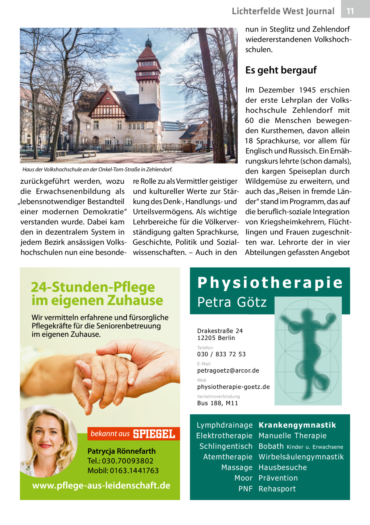 Lichterfelde West Journal  11 11  nun in Steglitz und Zehlendorf wiedererstandenen Volkshochschulen.  Es geht bergauf  Haus der Volkshochschule an der Onkel-Tom-Straße in Zehlendorf.  zurückgeführt werden, wozu die Erwachsenenbildung als „lebensnotwendiger Bestandteil einer modernen Demokratie“ verstanden wurde. Dabei kam den in dezentralem System in jedem Bezirk ansässigen Volkshochschulen nun eine besonde re Rolle zu als Vermittler geistiger und kultureller Werte zur Stärkung des Denk-, Handlungs- und Urteilsvermögens. Als wichtige Lehrbereiche für die Völkerverständigung galten Sprachkurse, Geschichte, Politik und Sozialwissenschaften. – Auch in den  Im Dezember 1945 erschien der erste Lehrplan der Volkshochschule Zehlendorf mit 60 die Menschen bewegenden Kursthemen, davon allein 18  Sprachkurse, vor allem für Englisch und Russisch. Ein Ernährungskurs lehrte (schon damals), den kargen Speiseplan durch Wildgemüse zu erweitern, und auch das „Reisen in fremde Länder“ stand im Programm, das auf die beruflich-soziale Integration von Kriegsheimkehrern, Flüchtlingen und Frauen zugeschnitten war. Lehrorte der in vier Abteilungen gefassten Angebot  Physiotherapie  Petra Götz Drakestraße 24 12205 Berlin Telefon  030 / 833 72 53 E-Mail  petragoetz@arcor.de Web  physiotherapie-goetz.de Verkehrsverbindung  Bus 188, M11  Lymphdrainage Elektrotherapie Schlingentisch Atemtherapie Massage Moor PNF  Krankengymnastik Manuelle Therapie Bobath Kinder u. Erwachsene Wirbelsäulengymnastik Hausbesuche Prävention Rehasport