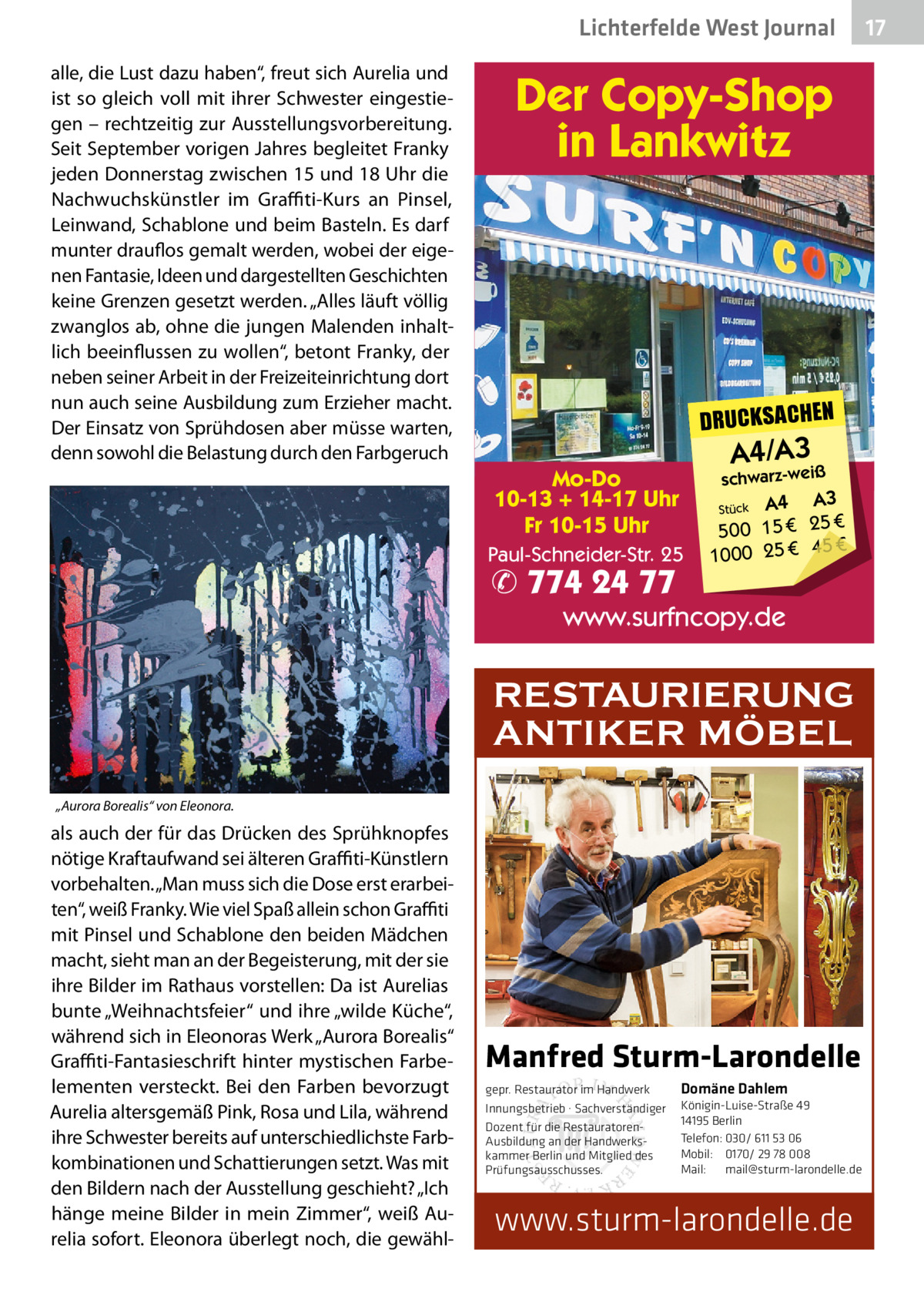 Lichterfelde West Journal alle, die Lust dazu haben“, freut sich Aurelia und ist so gleich voll mit ihrer Schwester eingestiegen – rechtzeitig zur Ausstellungsvorbereitung. Seit September vorigen Jahres begleitet Franky jeden Donnerstag zwischen 15 und 18 Uhr die Nachwuchskünstler im Graffiti-Kurs an Pinsel, Leinwand, Schablone und beim Basteln. Es darf munter drauflos gemalt werden, wobei der eigenen Fantasie, Ideen und dargestellten Geschichten keine Grenzen gesetzt werden. „Alles läuft völlig zwanglos ab, ohne die jungen Malenden inhaltlich beeinflussen zu wollen“, betont Franky, der neben seiner Arbeit in der Freizeiteinrichtung dort nun auch seine Ausbildung zum Erzieher macht. Der Einsatz von Sprühdosen aber müsse warten, denn sowohl die Belastung durch den Farbgeruch  Der Copy-Shop in Lankwitz  DRUCKSACHEN  A4/A3iß  schwarz-we  Mo-Do 10-13 + 14-17 Uhr Fr 10-15 Uhr Paul-Schneider-Str. 25  ✆ 774 24 77  A4 A3 € 25 € 15 0 50 € 1000 25 € 45 Stück  www.surfncopy.de  RESTAURIERUNG ANTIKER MÖBEL „Aurora Borealis“ von Eleonora.  als auch der für das Drücken des Sprühknopfes nötige Kraftaufwand sei älteren Graffiti-Künstlern vorbehalten. „Man muss sich die Dose erst erarbeiten“, weiß Franky. Wie viel Spaß allein schon Graffiti mit Pinsel und Schablone den beiden Mädchen macht, sieht man an der Begeisterung, mit der sie ihre Bilder im Rathaus vorstellen: Da ist Aurelias bunte „Weihnachtsfeier“ und ihre „wilde Küche“, während sich in Eleonoras Werk „Aurora Borealis“ Graffiti-Fantasieschrift hinter mystischen Farbelementen versteckt. Bei den Farben bevorzugt Aurelia altersgemäß Pink, Rosa und Lila, während ihre Schwester bereits auf unterschiedlichste Farbkombinationen und Schattierungen setzt. Was mit den Bildern nach der Ausstellung geschieht? „Ich hänge meine Bilder in mein Zimmer“, weiß Aurelia sofort. Eleonora überlegt noch, die gewähl Manfred Sturm-Larondelle gepr. Restaurator im Handwerk Innungsbetrieb · Sachverständiger Dozent für die RestauratorenAusbildung an der Handwerkskammer Berlin und Mitglied des Prüfungsausschusses.  Domäne Dahlem Königin-Luise-Straße 49 14195 Berlin Telefon: 030/ 611 53 06 Mobil: 0170/ 29 78 008 Mail: mail@sturm-larondelle.de  www.sturm-larondelle.de  17 17