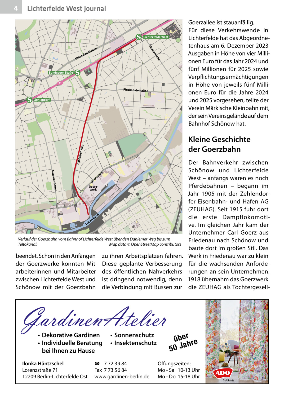 4  Lichterfelde West Journal Goerzallee ist stauanfällig. Für diese Verkehrswende in Lichterfelde hat das Abgeordnetenhaus am 6. Dezember 2023 Ausgaben in Höhe von vier Millionen Euro für das Jahr 2024 und fünf Millionen für 2025 sowie Verpflichtungsermächtigungen in Höhe von jeweils fünf Millionen Euro für die Jahre 2024 und 2025 vorgesehen, teilte der Verein Märkische Kleinbahn mit, der sein Vereinsgelände auf dem Bahnhof Schönow hat.  Lichterfelde West ße tra es ak Dr  en  rd  te Un  hen  Eic  Sundgauer Staße S1  Finckensteinallee  Zehlendorf  Dahle  mer W eg  Kleine Geschichte der Goerzbahn  Teltower  e  lle  Damm  za er Go Goerzwerk  al  an wk lto Te  Verlauf der Goerzbahn vom Bahnhof Lichterfelde West über den Dahlemer Weg bis zum Teltokanal.� Map data © OpenStreetMap contributors  beendet. Schon in den Anfängen der Goerzwerke konnten Mitarbeiterinnen und Mitarbeiter zwischen Lichterfelde West und Schönow mit der Goerzbahn  zu ihren Arbeitsplätzen fahren. Diese geplante Verbesserung des öffentlichen Nahverkehrs ist dringend notwendig, denn die Verbindung mit Bussen zur  GardinenAtelier • Dekorative Gardinen • Individuelle Beratung bei Ihnen zu Hause  Ilonka Häntzschel Lorenzstraße 71 12209 Berlin-Lichterfelde Ost  • Sonnenschutz • Insektenschutz  ☎ 7 72 39 84 Fax 7 73 56 84 www.gardinen-berlin.de  Der Bahnverkehr zwischen Schönow und Lichterfelde West – anfangs waren es noch Pferdebahnen – begann im Jahr 1905 mit der Zehlendorfer Eisenbahn- und Hafen AG (ZEUHAG). Seit 1915 fuhr dort die erste Dampflokomotive. Im gleichen Jahr kam der Unternehmer Carl Goerz aus Friedenau nach Schönow und baute dort im großen Stil. Das Werk in Friedenau war zu klein für die wachsenden Anforderungen an sein Unternehmen. 1918 übernahm das Goerzwerk die ZEUHAG als Tochtergesell über re h 50 Ja  Öffungszeiten: Mo - Sa 10-13 Uhr Mo - Do 15-18 Uhr