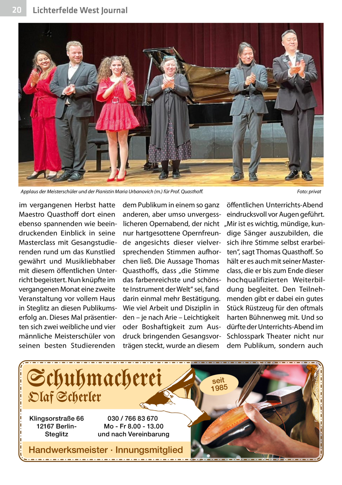 Lichterfelde West Journal  Applaus der Meisterschüler und der Pianistin Maria Urbanovich (m.) für Prof. Quasthoff.  im vergangenen Herbst hatte Maestro Quasthoff dort einen ebenso spannenden wie beeindruckenden Einblick in seine Masterclass mit Gesangstudierenden rund um das Kunstlied gewährt und Musikliebhaber mit diesem öffentlichen Unterricht begeistert. Nun knüpfte im vergangenen Monat eine zweite Veranstaltung vor vollem Haus in Steglitz an diesen Publikumserfolg an. Dieses Mal präsentierten sich zwei weibliche und vier männliche Meisterschüler von seinen besten Studierenden  Foto: privat  dem Publikum in einem so ganz anderen, aber umso unvergesslicheren Opernabend, der nicht nur hartgesottene Opernfreunde angesichts dieser vielversprechenden Stimmen aufhorchen ließ. Die Aussage Thomas Quasthoffs, dass „die Stimme das farbenreichste und schönste Instrument der Welt“ sei, fand darin einmal mehr Bestätigung. Wie viel Arbeit und Disziplin in den – je nach Arie – Leichtigkeit oder Boshaftigkeit zum Ausdruck bringenden Gesangsvorträgen steckt, wurde an diesem  öffentlichen Unterrichts-Abend eindrucksvoll vor Augen geführt. „Mir ist es wichtig, mündige, kundige Sänger auszubilden, die sich ihre Stimme selbst erarbeiten“, sagt Thomas Quasthoff. So hält er es auch mit seiner Masterclass, die er bis zum Ende dieser hochqualifizierten Weiterbildung begleitet. Den Teilnehmenden gibt er dabei ein gutes Stück Rüstzeug für den oftmals harten Bühnenweg mit. Und so dürfte der Unterrichts-Abend im Schlosspark Theater nicht nur dem Publikum, sondern auch  seit 1985  Klingsorstraße 66 12167 BerlinSteglitz  030 / 766 83 670 Mo - Fr 8.00 - 13.00 und nach Vereinbarung  Handwerksmeister · Innungsmitglied  Foto: Robert Przybysz / Fotolia  20