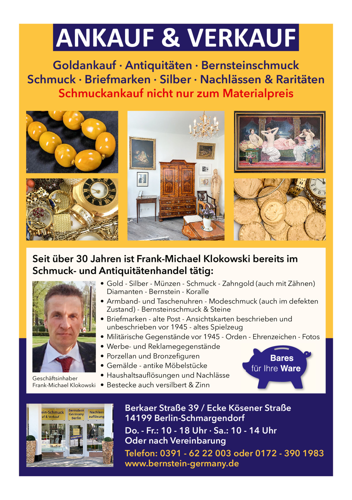 ANKAUF & VERKAUF Goldankauf · Antiquitäten · Bernsteinschmuck Schmuck · Briefmarken · Silber · Nachlässen & Raritäten Schmuckankauf nicht nur zum Materialpreis  Seit über 30 Jahren ist Frank-Michael Klokowski bereits im Schmuck- und Antiquitätenhandel tätig:  Geschäftsinhaber Frank-Michael Klokowski  • Gold - Silber - Münzen - Schmuck - Zahngold (auch mit Zähnen) Diamanten - Bernstein - Koralle • Armband- und Taschenuhren - Modeschmuck (auch im defekten Zustand) - Bernsteinschmuck & Steine • Briefmarken - alte Post - Ansichtskarten beschrieben und unbeschrieben vor 1945 - altes Spielzeug • Militärische Gegenstände vor 1945 - Orden - Ehrenzeichen - Fotos • Werbe- und Reklamegegenstände • Porzellan und Bronzefiguren • Gemälde - antike Möbelstücke • Haushaltsauflösungen und Nachlässe • Bestecke auch versilbert & Zinn  Berkaer Straße 39 / Ecke Kösener Straße 14199 Berlin-Schmargendorf Do. - Fr.: 10 - 18 Uhr · Sa.: 10 - 14 Uhr Oder nach Vereinbarung Telefon: 0391 - 62 22 003 oder 0172 - 390 1983 www.bernstein-germany.de