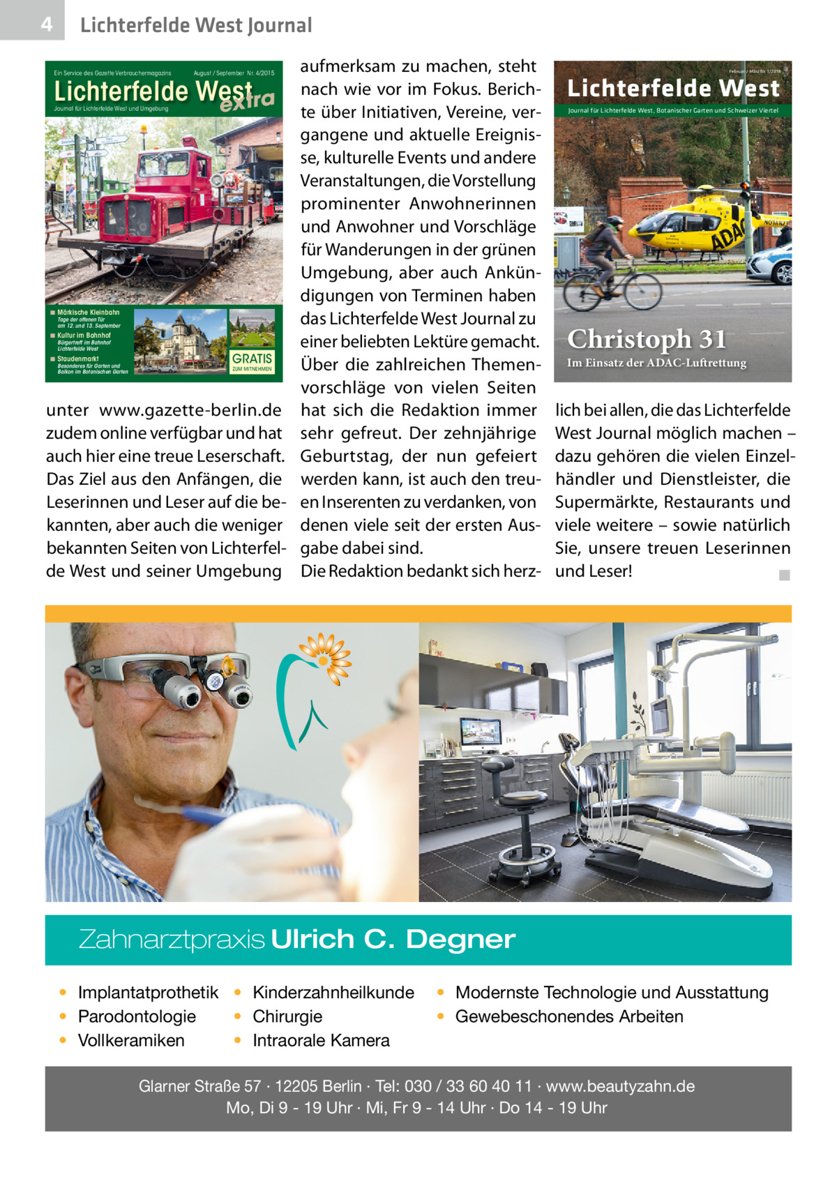 4  Lichterfelde West Journal Ein Service des Gazette Verbrauchermagazins  August / September Nr. 4/2015  Lichterfelde West extra Journal für Lichterfelde West und Umgebung  ◾ Märkische Kleinbahn  Tage der offenen Tür am 12. und 13. September  ◾ Kultur im Bahnhof Bürgertreff im Bahnhof Lichterfelde West  ◾ Staudenmarkt  Besonderes für Garten und Balkon im Botanischen Garten  GRATIS ZUM MITNEHMEN  unter www.gazette-berlin.de zudem online verfügbar und hat auch hier eine treue Leserschaft. Das Ziel aus den Anfängen, die Leserinnen und Leser auf die bekannten, aber auch die weniger bekannten Seiten von Lichterfelde West und seiner Umgebung  aufmerksam zu machen, steht nach wie vor im Fokus. Berichte über Initiativen, Vereine, vergangene und aktuelle Ereignisse, kulturelle Events und andere Veranstaltungen, die Vorstellung prominenter Anwohnerinnen und Anwohner und Vorschläge für Wanderungen in der grünen Umgebung, aber auch Ankündigungen von Terminen haben das Lichterfelde West Journal zu einer beliebten Lektüre gemacht. Über die zahlreichen Themenvorschläge von vielen Seiten hat sich die Redaktion immer sehr gefreut. Der zehnjährige Geburtstag, der nun gefeiert werden kann, ist auch den treuen Inserenten zu verdanken, von denen viele seit der ersten Ausgabe dabei sind. Die Redaktion bedankt sich herz Februar / März Nr. 1/2018  Lichterfelde West Journal für Lichterfelde West, Botanischer Garten und Schweizer Viertel  Christoph 31  Im Einsatz der ADAC-Luftrettung  lich bei allen, die das Lichterfelde West Journal möglich machen – dazu gehören die vielen Einzelhändler und Dienstleister, die Supermärkte, Restaurants und viele weitere – sowie natürlich Sie, unsere treuen Leserinnen und Leser!� ◾  Zahnarztpraxis Ulrich C. Degner • Implantatprothetik • Kinderzahnheilkunde • Chirurgie • Parodontologie • Intraorale Kamera • Vollkeramiken  • Modernste Technologie und Ausstattung • Gewebeschonendes Arbeiten  Glarner Straße 57 · 12205 Berlin · Tel: 030 / 33 60 40 11 · www.beautyzahn.de Mo, Di 9 - 19 Uhr · Mi, Fr 9 - 14 Uhr · Do 14 - 19 Uhr