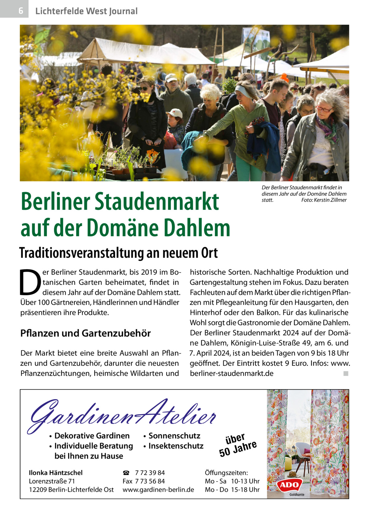 6  Lichterfelde West Journal  Berliner Staudenmarkt auf der Domäne Dahlem  Der Berliner Staudenmarkt findet in diesem Jahr auf der Domäne Dahlem statt.� Foto: Kerstin Zillmer  Traditionsveranstaltung an neuem Ort  D  er Berliner Staudenmarkt, bis 2019 im Botanischen Garten beheimatet, findet in diesem Jahr auf der Domäne Dahlem statt. Über 100 Gärtnereien, Händlerinnen und Händler präsentieren ihre Produkte.  Pflanzen und Gartenzubehör Der Markt bietet eine breite Auswahl an Pflanzen und Gartenzubehör, darunter die neuesten Pflanzenzüchtungen, heimische Wildarten und  historische Sorten. Nachhaltige Produktion und Gartengestaltung stehen im Fokus. Dazu beraten Fachleuten auf dem Markt über die richtigen Pflanzen mit Pflegeanleitung für den Hausgarten, den Hinterhof oder den Balkon. Für das kulinarische Wohl sorgt die Gastronomie der Domäne Dahlem. Der Berliner Staudenmarkt 2024 auf der Domäne Dahlem, Königin-Luise-Straße 49, am 6. und 7. April 2024, ist an beiden Tagen von 9 bis 18 Uhr geöffnet. Der Eintritt kostet 9 Euro. Infos: www. berliner-staudenmarkt.de � ◾  GardinenAtelier • Dekorative Gardinen • Individuelle Beratung bei Ihnen zu Hause  Ilonka Häntzschel Lorenzstraße 71 12209 Berlin-Lichterfelde Ost  • Sonnenschutz • Insektenschutz  ☎ 7 72 39 84 Fax 7 73 56 84 www.gardinen-berlin.de  über re h 50 Ja  Öffungszeiten: Mo - Sa 10-13 Uhr Mo - Do 15-18 Uhr