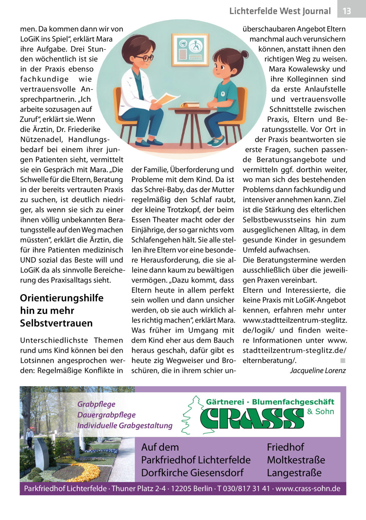Lichterfelde West Journal men. Da kommen dann wir von LoGiK ins Spiel“, erklärt Mara ihre Aufgabe. Drei Stunden wöchentlich ist sie in der Praxis ebenso fachkundige wie vertrauensvolle Ansprechpartnerin. „Ich arbeite sozusagen auf Zuruf“, erklärt sie. Wenn die Ärztin, Dr. Friederike Nützenadel, Handlungsbedarf bei einem ihrer jungen Patienten sieht, vermittelt sie ein Gespräch mit Mara. „Die Schwelle für die Eltern, Beratung in der bereits vertrauten Praxis zu suchen, ist deutlich niedriger, als wenn sie sich zu einer ihnen völlig unbekannten Beratungsstelle auf den Weg machen müssten“, erklärt die Ärztin, die für ihre Patienten medizinisch UND sozial das Beste will und LoGiK da als sinnvolle Bereicherung des Praxisalltags sieht.  der Familie, Überforderung und Probleme mit dem Kind. Da ist das Schrei-Baby, das der Mutter regelmäßig den Schlaf raubt, der kleine Trotzkopf, der beim Essen Theater macht oder der Einjährige, der so gar nichts vom Schlafengehen hält. Sie alle stellen ihre Eltern vor eine besondere Herausforderung, die sie alleine dann kaum zu bewältigen vermögen. „Dazu kommt, dass Eltern heute in allem perfekt Orientierungshilfe sein wollen und dann unsicher werden, ob sie auch wirklich alhin zu mehr les richtig machen“, erklärt Mara. Selbstvertrauen Was früher im Umgang mit Unterschiedlichste Themen dem Kind eher aus dem Bauch rund ums Kind können bei den heraus geschah, dafür gibt es Lotsinnen angesprochen wer- heute zig Wegweiser und Broden: Regelmäßige Konflikte in schüren, die in ihrem schier un Grabpflege Dauergrabpflege Individuelle Grabgestaltung  13 13  überschaubaren Angebot Eltern manchmal auch verunsichern können, anstatt ihnen den richtigen Weg zu weisen. Mara Kowalewsky und ihre Kolleginnen sind da erste Anlaufstelle und vertrauensvolle Schnittstelle zwischen Praxis, Eltern und Beratungsstelle. Vor Ort in der Praxis beantworten sie erste Fragen, suchen passende Beratungsangebote und vermitteln ggf. dorthin weiter, wo man sich des bestehenden Problems dann fachkundig und intensiver annehmen kann. Ziel ist die Stärkung des elterlichen Selbstbewusstseins hin zum ausgeglichenen Alltag, in dem gesunde Kinder in gesundem Umfeld aufwachsen. Die Beratungstermine werden ausschließlich über die jeweiligen Praxen vereinbart. Eltern und Interessierte, die keine Praxis mit LoGiK-Angebot kennen, erfahren mehr unter www.stadtteilzentrum-steglitz. de/logik/ und finden weitere Informationen unter www. stadtteilzentrum-steglitz.de/ elternberatung/. ◾ Jacqueline Lorenz  Gärtnerei · Blumenfachgeschäft & Sohn  Auf dem Parkfriedhof Lichterfelde Dorfkirche Giesensdorf  Friedhof Moltkestraße Langestraße  Parkfriedhof Lichterfelde · Thuner Platz 2-4 · 12205 Berlin · T 030/817 31 41 · www.crass-sohn.de