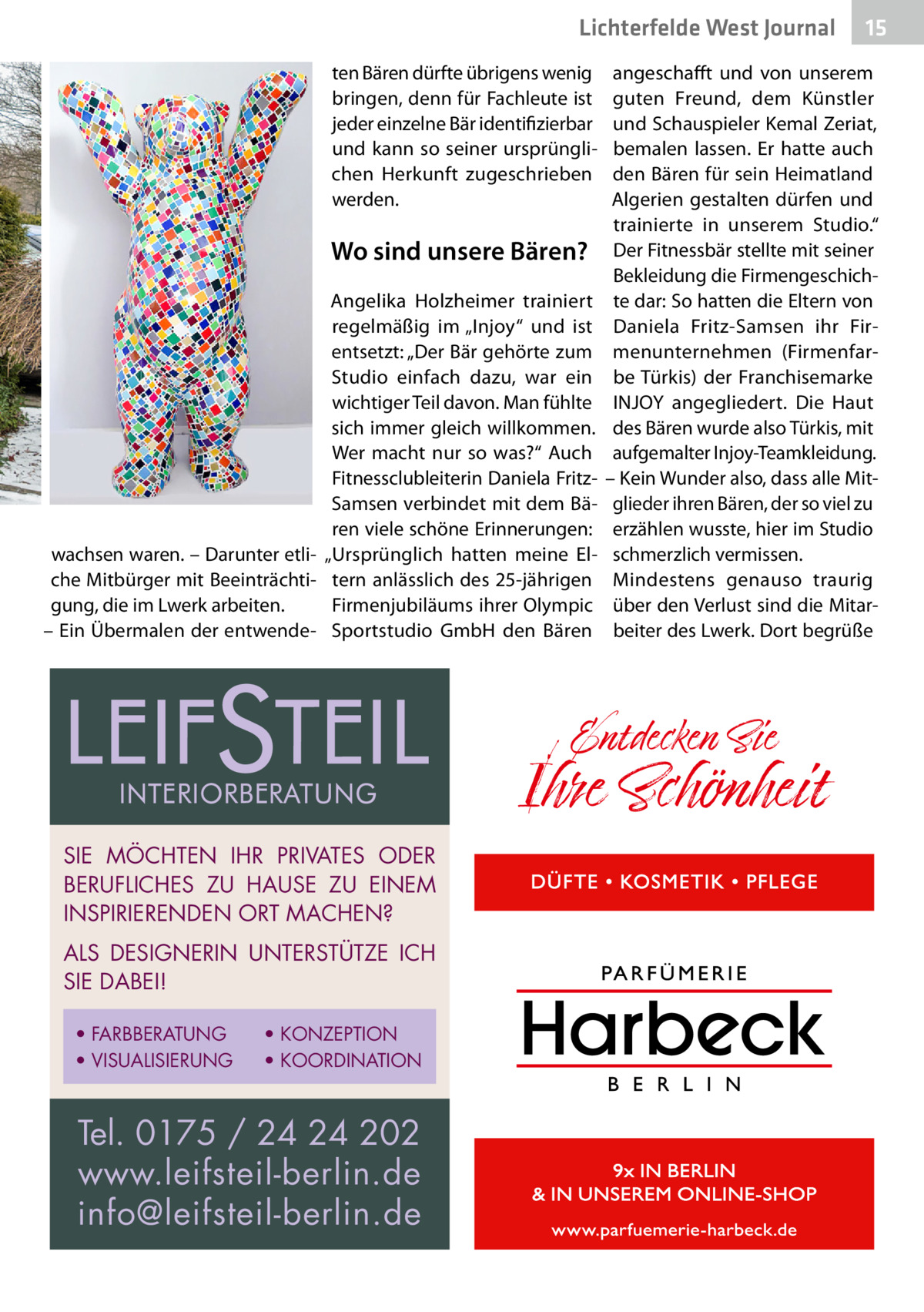 Lichterfelde West Journal ten Bären dürfte übrigens wenig bringen, denn für Fachleute ist jeder einzelne Bär identifizierbar und kann so seiner ursprünglichen Herkunft zugeschrieben werden.  Wo sind unsere Bären? Angelika Holzheimer trainiert regelmäßig im „Injoy“ und ist entsetzt: „Der Bär gehörte zum Studio einfach dazu, war ein wichtiger Teil davon. Man fühlte sich immer gleich willkommen. Wer macht nur so was?“ Auch Fitnessclubleiterin Daniela FritzSamsen verbindet mit dem Bären viele schöne Erinnerungen: wachsen waren. – Darunter etli- „Ursprünglich hatten meine Elche Mitbürger mit Beeinträchti- tern anlässlich des 25-jährigen gung, die im Lwerk arbeiten. Firmenjubiläums ihrer Olympic – Ein Übermalen der entwende- Sportstudio GmbH den Bären  SIE MÖCHTEN IHR PRIVATES ODER BERUFLICHES ZU HAUSE ZU EINEM INSPIRIERENDEN ORT MACHEN? ALS DESIGNERIN UNTERSTÜTZE ICH SIE DABEI! • FARBBERATUNG • VISUALISIERUNG  • KONZEPTION • KOORDINATION  Tel. 0175 / 24 24 202 www.leifsteil-berlin.de info@leifsteil-berlin.de  15 15  angeschafft und von unserem guten Freund, dem Künstler und Schauspieler Kemal Zeriat, bemalen lassen. Er hatte auch den Bären für sein Heimatland Algerien gestalten dürfen und trainierte in unserem Studio.“ Der Fitnessbär stellte mit seiner Bekleidung die Firmengeschichte dar: So hatten die Eltern von Daniela Fritz-Samsen ihr Firmenunternehmen (Firmenfarbe Türkis) der Franchisemarke INJOY angegliedert. Die Haut des Bären wurde also Türkis, mit aufgemalter Injoy-Teamkleidung. – Kein Wunder also, dass alle Mitglieder ihren Bären, der so viel zu erzählen wusste, hier im Studio schmerzlich vermissen. Mindestens genauso traurig über den Verlust sind die Mitarbeiter des Lwerk. Dort begrüße