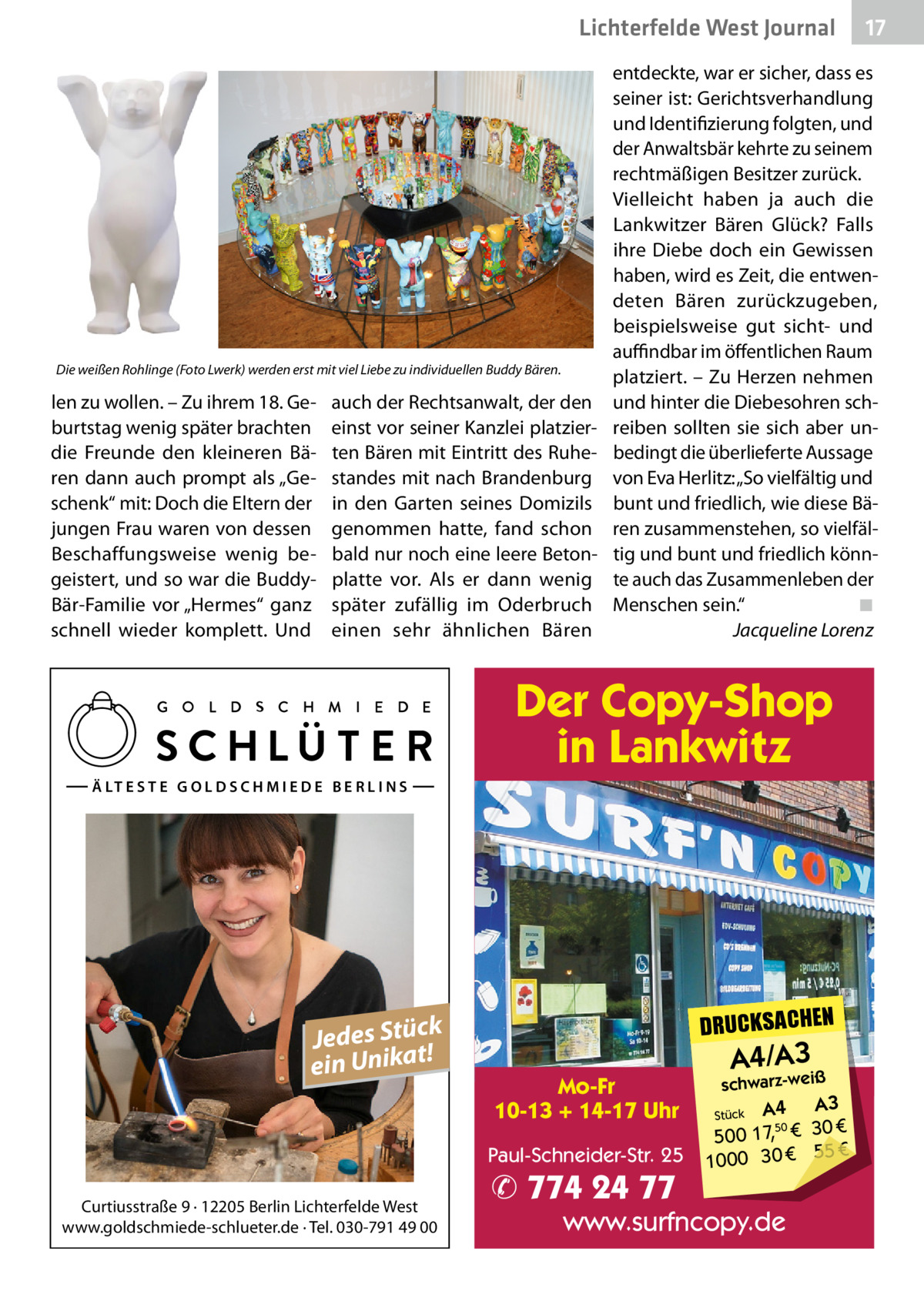 Lichterfelde West Journal  17 17  entdeckte, war er sicher, dass es seiner ist: Gerichtsverhandlung und Identifizierung folgten, und der Anwaltsbär kehrte zu seinem rechtmäßigen Besitzer zurück. Vielleicht haben ja auch die Lankwitzer Bären Glück? Falls ihre Diebe doch ein Gewissen haben, wird es Zeit, die entwendeten Bären zurückzugeben, beispielsweise gut sicht- und auffindbar im öffentlichen Raum Die weißen Rohlinge (Foto Lwerk) werden erst mit viel Liebe zu individuellen Buddy Bären. platziert. – Zu Herzen nehmen len zu wollen. – Zu ihrem 18. Ge- auch der Rechtsanwalt, der den und hinter die Diebesohren schburtstag wenig später brachten einst vor seiner Kanzlei platzier- reiben sollten sie sich aber undie Freunde den kleineren Bä- ten Bären mit Eintritt des Ruhe- bedingt die überlieferte Aussage ren dann auch prompt als „Ge- standes mit nach Brandenburg von Eva Herlitz: „So vielfältig und schenk“ mit: Doch die Eltern der in den Garten seines Domizils bunt und friedlich, wie diese Bäjungen Frau waren von dessen genommen hatte, fand schon ren zusammenstehen, so vielfälBeschaffungsweise wenig be- bald nur noch eine leere Beton- tig und bunt und friedlich könngeistert, und so war die Buddy- platte vor. Als er dann wenig te auch das Zusammenleben der Bär-Familie vor „Hermes“ ganz später zufällig im Oderbruch Menschen sein.“ ◾ schnell wieder komplett. Und einen sehr ähnlichen Bären Jacqueline Lorenz  Der Copy-Shop in Lankwitz Ä LT E S T E G O L D S C H M I E D E B E R L I N S  k Jedes Stüc! t a ein Unik  DRUCKSACHEN Mo-Fr 10-13 + 14-17 Uhr Paul-Schneider-Str. 25  Curtiusstraße 9 · 12205 Berlin Lichterfelde West www.goldschmiede-schlueter.de · Tel. 030-791 49 00  ✆ 774 24 77  A4/A3  schwarz-weiß  A4 A3 50 € 500 17, € 30 € 55 € 1000 30 Stück  www.surfncopy.de