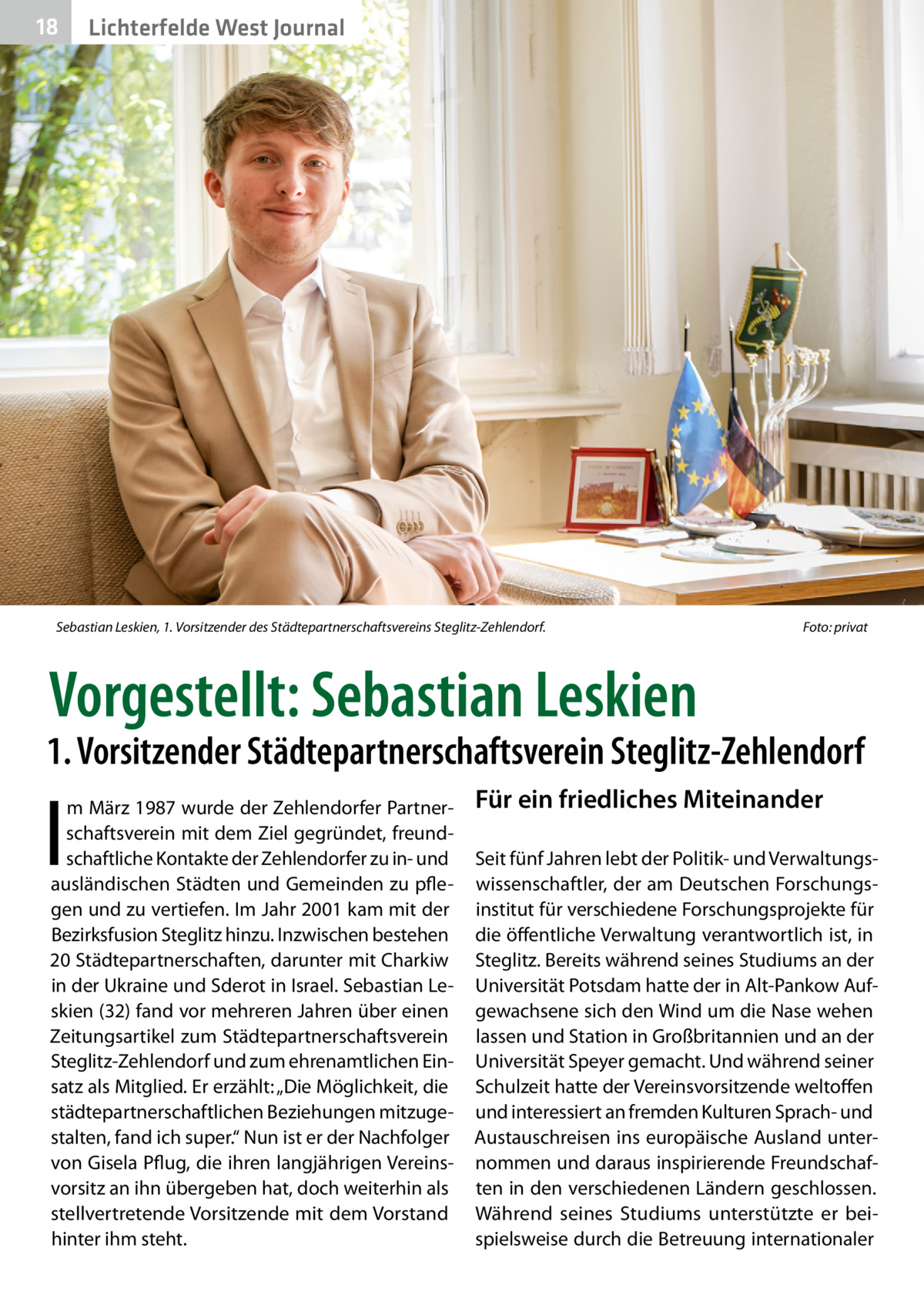18  Lichterfelde West Journal  Sebastian Leskien, 1. Vorsitzender des Städtepartnerschaftsvereins Steglitz-Zehlendorf.�  Foto: privat  Vorgestellt: Sebastian Leskien  1. Vorsitzender Städtepartnerschaftsverein Steglitz-Zehlendorf  I  m März 1987 wurde der Zehlendorfer Partnerschaftsverein mit dem Ziel gegründet, freundschaftliche Kontakte der Zehlendorfer zu in- und ausländischen Städten und Gemeinden zu pflegen und zu vertiefen. Im Jahr 2001 kam mit der Bezirksfusion Steglitz hinzu. Inzwischen bestehen 20 Städtepartnerschaften, darunter mit Charkiw in der Ukraine und Sderot in Israel. Sebastian Leskien (32) fand vor mehreren Jahren über einen Zeitungsartikel zum Städtepartnerschaftsverein Steglitz-Zehlendorf und zum ehrenamtlichen Einsatz als Mitglied. Er erzählt: „Die Möglichkeit, die städtepartnerschaftlichen Beziehungen mitzugestalten, fand ich super.“ Nun ist er der Nachfolger von Gisela Pflug, die ihren langjährigen Vereinsvorsitz an ihn übergeben hat, doch weiterhin als stellvertretende Vorsitzende mit dem Vorstand hinter ihm steht.  Für ein friedliches Miteinander Seit fünf Jahren lebt der Politik- und Verwaltungswissenschaftler, der am Deutschen Forschungsinstitut für verschiedene Forschungsprojekte für die öffentliche Verwaltung verantwortlich ist, in Steglitz. Bereits während seines Studiums an der Universität Potsdam hatte der in Alt-Pankow Aufgewachsene sich den Wind um die Nase wehen lassen und Station in Großbritannien und an der Universität Speyer gemacht. Und während seiner Schulzeit hatte der Vereinsvorsitzende weltoffen und interessiert an fremden Kulturen Sprach- und Austauschreisen ins europäische Ausland unternommen und daraus inspirierende Freundschaften in den verschiedenen Ländern geschlossen. Während seines Studiums unterstützte er beispielsweise durch die Betreuung internationaler