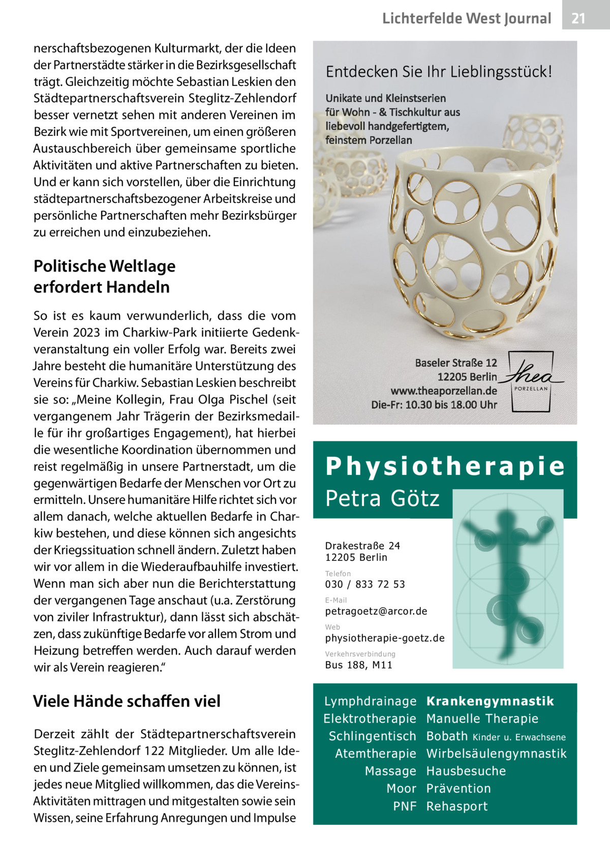 Lichterfelde West Gesundheit Journal nerschaftsbezogenen Kulturmarkt, der die Ideen der Partnerstädte stärker in die Bezirksgesellschaft trägt. Gleichzeitig möchte Sebastian Leskien den Städtepartnerschaftsverein Steglitz-Zehlendorf besser vernetzt sehen mit anderen Vereinen im Bezirk wie mit Sportvereinen, um einen größeren Austauschbereich über gemeinsame sportliche Aktivitäten und aktive Partnerschaften zu bieten. Und er kann sich vorstellen, über die Einrichtung städtepartnerschaftsbezogener Arbeitskreise und persönliche Partnerschaften mehr Bezirksbürger zu erreichen und einzubeziehen.  Politische Weltlage erfordert Handeln So ist es kaum verwunderlich, dass die vom Verein 2023 im Charkiw-Park initiierte Gedenkveranstaltung ein voller Erfolg war. Bereits zwei Jahre besteht die humanitäre Unterstützung des Vereins für Charkiw. Sebastian Leskien beschreibt sie so: „Meine Kollegin, Frau Olga Pischel (seit vergangenem Jahr Trägerin der Bezirksmedaille für ihr großartiges Engagement), hat hierbei die wesentliche Koordination übernommen und reist regelmäßig in unsere Partnerstadt, um die gegenwärtigen Bedarfe der Menschen vor Ort zu ermitteln. Unsere humanitäre Hilfe richtet sich vor allem danach, welche aktuellen Bedarfe in Charkiw bestehen, und diese können sich angesichts der Kriegssituation schnell ändern. Zuletzt haben wir vor allem in die Wiederaufbauhilfe investiert. Wenn man sich aber nun die Berichterstattung der vergangenen Tage anschaut (u.a. Zerstörung von ziviler Infrastruktur), dann lässt sich abschätzen, dass zukünftige Bedarfe vor allem Strom und Heizung betreffen werden. Auch darauf werden wir als Verein reagieren.“  Viele Hände schaﬀen viel Derzeit zählt der Städtepartnerschaftsverein Steglitz-Zehlendorf 122 Mitglieder. Um alle Ideen und Ziele gemeinsam umsetzen zu können, ist jedes neue Mitglied willkommen, das die VereinsAktivitäten mittragen und mitgestalten sowie sein Wissen, seine Erfahrung Anregungen und Impulse  Physiotherapie  Petra Götz Drakestraße 24 12205 Berlin Telefon  030 / 833 72 53 E-Mail  petragoetz@arcor.de Web  physiotherapie-goetz.de Verkehrsverbindung  Bus 188, M11  Lymphdrainage Elektrotherapie Schlingentisch Atemtherapie Massage Moor PNF  Krankengymnastik Manuelle Therapie Bobath Kinder u. Erwachsene Wirbelsäulengymnastik Hausbesuche Prävention Rehasport  21 21