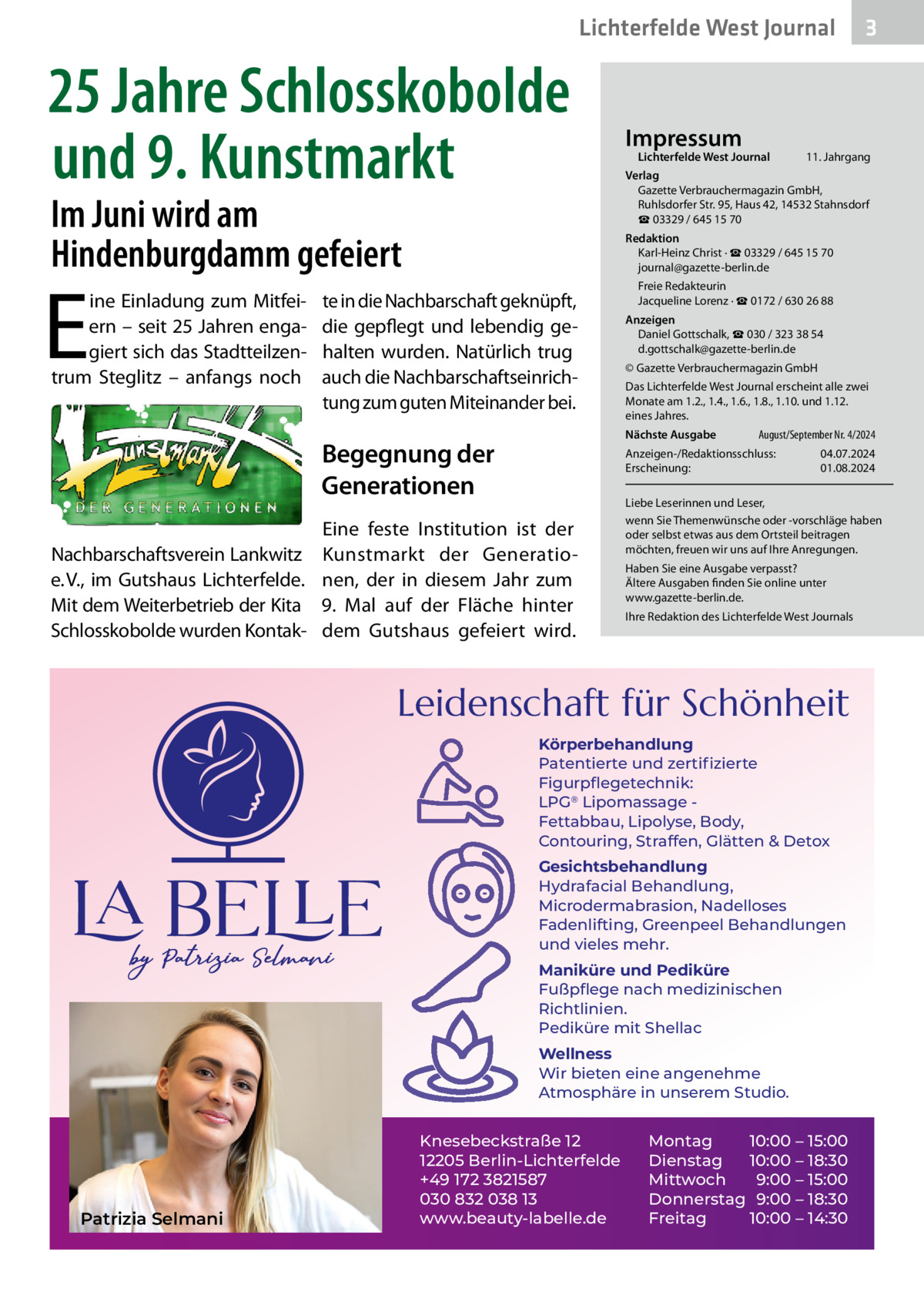 Lichterfelde West Journal  25 Jahre Schlosskobolde und 9. Kunstmarkt Im Juni wird am Hindenburgdamm gefeiert  E  ine Einladung zum Mitfeiern – seit 25 Jahren engagiert sich das Stadtteilzentrum Steglitz – anfangs noch  Impressum  Lichterfelde West Journal  11. Jahrgang  Verlag Gazette Verbrauchermagazin GmbH, Ruhlsdorfer Str. 95, Haus 42, 14532 Stahnsdorf ☎ 03329 / 645 15 70 Redaktion Karl-Heinz Christ · ☎ 03329 / 645 15 70 journal@gazette-berlin.de  te in die Nachbarschaft geknüpft, die gepflegt und lebendig gehalten wurden. Natürlich trug auch die Nachbarschaftseinrichtung zum guten Miteinander bei.  Freie Redakteurin Jacqueline Lorenz · ☎ 0172 / 630 26 88 Anzeigen Daniel Gottschalk, ☎ 030 / 323 38 54 d.gottschalk@gazette-berlin.de © Gazette Verbrauchermagazin GmbH Das Lichterfelde West Journal erscheint alle zwei Monate am 1.2., 1.4., 1.6., 1.8., 1.10. und 1.12. eines Jahres. Nächste Ausgabe  Begegnung der Generationen  August/September Nr. 4/2024  Anzeigen-/Redaktionsschluss: Erscheinung:  Eine feste Institution ist der Nachbarschaftsverein Lankwitz Kunstmarkt der Generatioe. V., im Gutshaus Lichterfelde. nen, der in diesem Jahr zum Mit dem Weiterbetrieb der Kita 9.  Mal auf der Fläche hinter Schlosskobolde wurden Kontak- dem Gutshaus gefeiert wird.  04.07.2024 01.08.2024  Liebe Leserinnen und Leser, wenn Sie Themenwünsche oder -vorschläge haben oder selbst etwas aus dem Ortsteil beitragen möchten, freuen wir uns auf Ihre Anregungen. Haben Sie eine Ausgabe verpasst? Ältere Ausgaben finden Sie online unter www.gazette-berlin.de. Ihre Redaktion des Lichterfelde West Journals  Leidenschaft für Schönheit Körperbehandlung Patentierte und zertiﬁzierte Figurpﬂegetechnik: LPG® Lipomassage Fettabbau, Lipolyse, Body, Contouring, Straffen, Glätten & Detox Gesichtsbehandlung Hydrafacial Behandlung, Microdermabrasion, Nadelloses Fadenlifting, Greenpeel Behandlungen und vieles mehr. Maniküre und Pediküre Fußpﬂege nach medizinischen Richtlinien. Pediküre mit Shellac Wellness Wir bieten eine angenehme Atmosphäre in unserem Studio.  Patrizia Selmani  3  Knesebeckstraße 12 12205 Berlin-Lichterfelde +49 172 3821587 030 832 038 13 www.beauty-labelle.de  Montag 10:00 – 15:00 Dienstag 10:00 – 18:30 Mittwoch 9:00 – 15:00 Donnerstag 9:00 – 18:30 Freitag 10:00 – 14:30