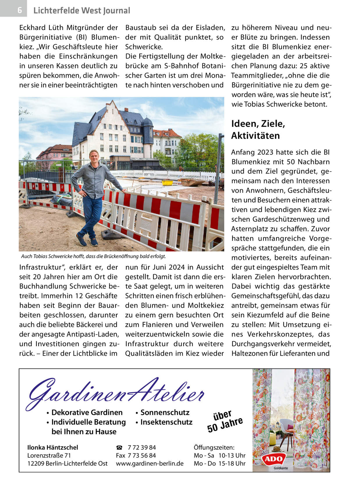 6  Lichterfelde West Journal  Eckhard Lüth Mitgründer der Bürgerinitiative (BI) Blumenkiez. „Wir Geschäftsleute hier haben die Einschränkungen in unseren Kassen deutlich zu spüren bekommen, die Anwohner sie in einer beeinträchtigten  Baustaub sei da der Eisladen, der mit Qualität punktet, so Schwericke. Die Fertigstellung der Moltkebrücke am S-Bahnhof Botanischer Garten ist um drei Monate nach hinten verschoben und  zu höherem Niveau und neuer Blüte zu bringen. Indessen sitzt die BI Blumenkiez energiegeladen an der arbeitsreichen Planung dazu: 25 aktive Teammitglieder, „ohne die die Bürgerinitiative nie zu dem geworden wäre, was sie heute ist“, wie Tobias Schwericke betont.  Ideen, Ziele, Aktivitäten  Auch Tobias Schwericke hofft, dass die Brückenöffnung bald erfolgt.  Infrastruktur“, erklärt er, der seit 20 Jahren hier am Ort die Buchhandlung Schwericke betreibt. Immerhin 12 Geschäfte haben seit Beginn der Bauarbeiten geschlossen, darunter auch die beliebte Bäckerei und der angesagte Antipasti-Laden, und Investitionen gingen zurück. – Einer der Lichtblicke im  nun für Juni 2024 in Aussicht gestellt. Damit ist dann die erste Saat gelegt, um in weiteren Schritten einen frisch erblühenden Blumen- und Moltkekiez zu einem gern besuchten Ort zum Flanieren und Verweilen weiterzuentwickeln sowie die Infrastruktur durch weitere Qualitätsläden im Kiez wieder  GardinenAtelier • Dekorative Gardinen • Individuelle Beratung bei Ihnen zu Hause  Ilonka Häntzschel Lorenzstraße 71 12209 Berlin-Lichterfelde Ost  • Sonnenschutz • Insektenschutz  ☎ 7 72 39 84 Fax 7 73 56 84 www.gardinen-berlin.de  Anfang 2023 hatte sich die BI Blumenkiez mit 50  Nachbarn und dem Ziel gegründet, gemeinsam nach den Interessen von Anwohnern, Geschäftsleuten und Besuchern einen attraktiven und lebendigen Kiez zwischen Gardeschützenweg und Asternplatz zu schaffen. Zuvor hatten umfangreiche Vorgespräche stattgefunden, die ein motiviertes, bereits aufeinander gut eingespieltes Team mit klaren Zielen hervorbrachten. Dabei wichtig das gestärkte Gemeinschaftsgefühl, das dazu antreibt, gemeinsam etwas für sein Kiezumfeld auf die Beine zu stellen: Mit Umsetzung eines Verkehrskonzeptes, das Durchgangsverkehr vermeidet, Haltezonen für Lieferanten und  über re h 50 Ja  Öffungszeiten: Mo - Sa 10-13 Uhr Mo - Do 15-18 Uhr