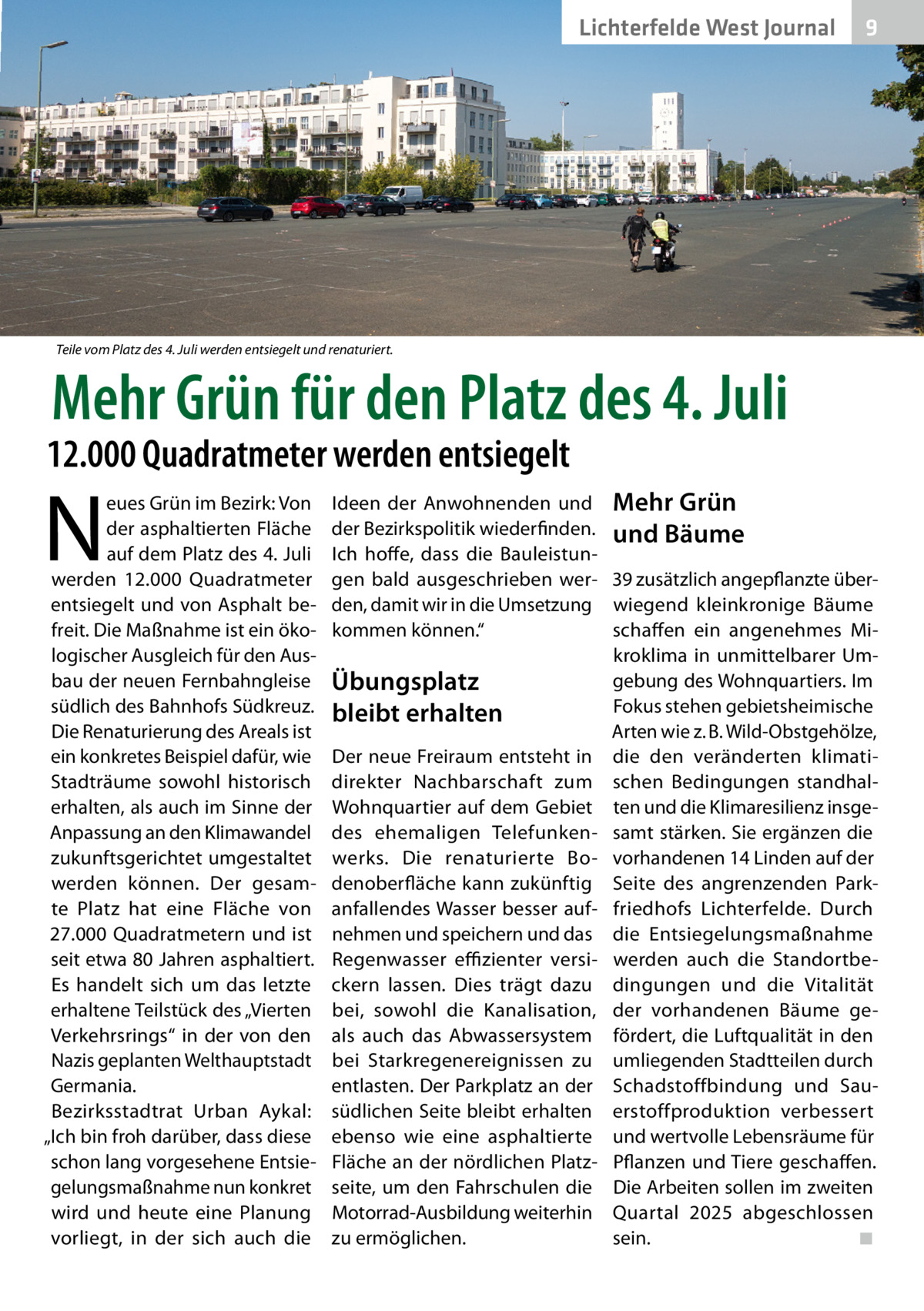 Lichterfelde West Journal  9  Teile vom Platz des 4. Juli werden entsiegelt und renaturiert.  Mehr Grün für den Platz des 4. Juli  12.000 Quadratmeter werden entsiegelt  N  eues Grün im Bezirk: Von der asphaltierten Fläche auf dem Platz des 4. Juli werden 12.000  Quadratmeter entsiegelt und von Asphalt befreit. Die Maßnahme ist ein ökologischer Ausgleich für den Ausbau der neuen Fernbahngleise südlich des Bahnhofs Südkreuz. Die Renaturierung des Areals ist ein konkretes Beispiel dafür, wie Stadträume sowohl historisch erhalten, als auch im Sinne der Anpassung an den Klimawandel zukunftsgerichtet umgestaltet werden können. Der gesamte Platz hat eine Fläche von 27.000 Quadratmetern und ist seit etwa 80 Jahren asphaltiert. Es handelt sich um das letzte erhaltene Teilstück des „Vierten Verkehrsrings“ in der von den Nazis geplanten Welthauptstadt Germania. Bezirksstadtrat Urban Aykal: „Ich bin froh darüber, dass diese schon lang vorgesehene Entsiegelungsmaßnahme nun konkret wird und heute eine Planung vorliegt, in der sich auch die  Ideen der Anwohnenden und Mehr Grün der Bezirkspolitik wiederfinden. und Bäume Ich hoffe, dass die Bauleistungen bald ausgeschrieben wer- 39 zusätzlich angepflanzte überden, damit wir in die Umsetzung wiegend kleinkronige Bäume kommen können.“ schaffen ein angenehmes Mikroklima in unmittelbarer Umgebung des Wohnquartiers. Im Übungsplatz Fokus stehen gebietsheimische bleibt erhalten Arten wie z. B. Wild-Obstgehölze, Der neue Freiraum entsteht in die den veränderten klimatidirekter Nachbarschaft zum schen Bedingungen standhalWohnquartier auf dem Gebiet ten und die Klimaresilienz insgedes ehemaligen Telefunken- samt stärken. Sie ergänzen die werks. Die renaturierte Bo- vorhandenen 14 Linden auf der denoberfläche kann zukünftig Seite des angrenzenden Parkanfallendes Wasser besser auf- friedhofs Lichterfelde. Durch nehmen und speichern und das die Entsiegelungsmaßnahme Regenwasser effizienter versi- werden auch die Standortbeckern lassen. Dies trägt dazu dingungen und die Vitalität bei, sowohl die Kanalisation, der vorhandenen Bäume geals auch das Abwassersystem fördert, die Luftqualität in den bei Starkregenereignissen zu umliegenden Stadtteilen durch entlasten. Der Parkplatz an der Schadstoffbindung und Sausüdlichen Seite bleibt erhalten erstoffproduktion verbessert ebenso wie eine asphaltierte und wertvolle Lebensräume für Fläche an der nördlichen Platz- Pflanzen und Tiere geschaffen. seite, um den Fahrschulen die Die Arbeiten sollen im zweiten Motorrad-Ausbildung weiterhin Quartal 2025 abgeschlossen zu ermöglichen. sein.� ◾