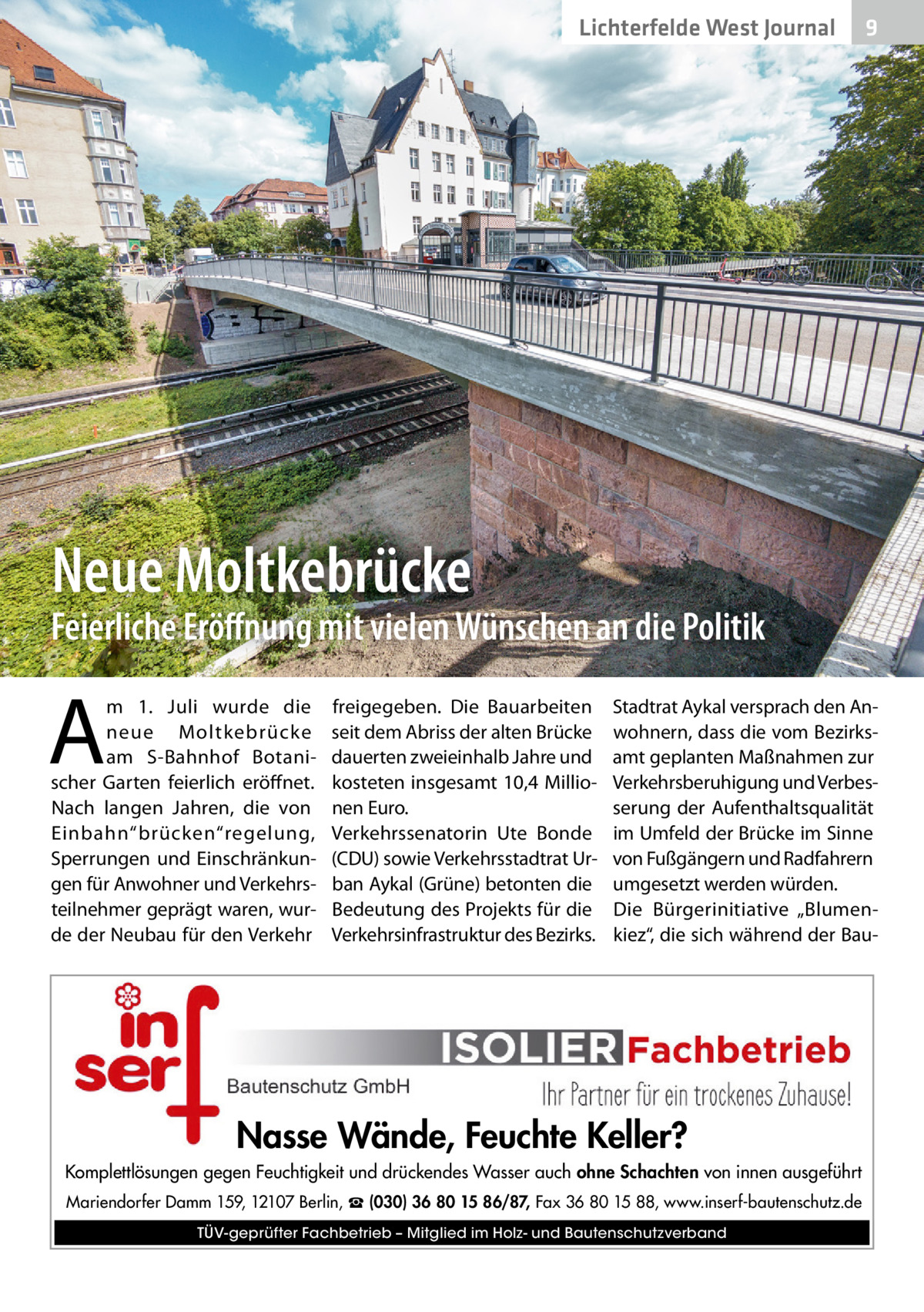 Lichterfelde West Journal  9  Neue Moltkebrücke  Feierliche Eröﬀnung mit vielen Wünschen an die Politik  A  m 1.  Juli wurde die neue Moltkebrücke am S-Bahnhof Botanischer Garten feierlich eröffnet. Nach langen Jahren, die von Einbahn“brücken“regelung, Sperrungen und Einschränkungen für Anwohner und Verkehrsteilnehmer geprägt waren, wurde der Neubau für den Verkehr  freigegeben. Die Bauarbeiten seit dem Abriss der alten Brücke dauerten zweieinhalb Jahre und kosteten insgesamt 10,4 Millionen Euro. Verkehrssenatorin Ute Bonde (CDU) sowie Verkehrsstadtrat Urban Aykal (Grüne) betonten die Bedeutung des Projekts für die Verkehrsinfrastruktur des Bezirks.  Stadtrat Aykal versprach den Anwohnern, dass die vom Bezirksamt geplanten Maßnahmen zur Verkehrsberuhigung und Verbesserung der Aufenthaltsqualität im Umfeld der Brücke im Sinne von Fußgängern und Radfahrern umgesetzt werden würden. Die Bürgerinitiative „Blumenkiez“, die sich während der Bau Nasse Wände, Feuchte Keller? Komplettlösungen gegen Feuchtigkeit und drückendes Wasser auch ohne Schachten von innen ausgeführt Mariendorfer Damm 159, 12107 Berlin, ☎ (030) 36 80 15 86/87, Fax 36 80 15 88, www.inserf-bautenschutz.de TÜV-geprüfter Fachbetrieb – Mitglied im Holz- und Bautenschutzverband
