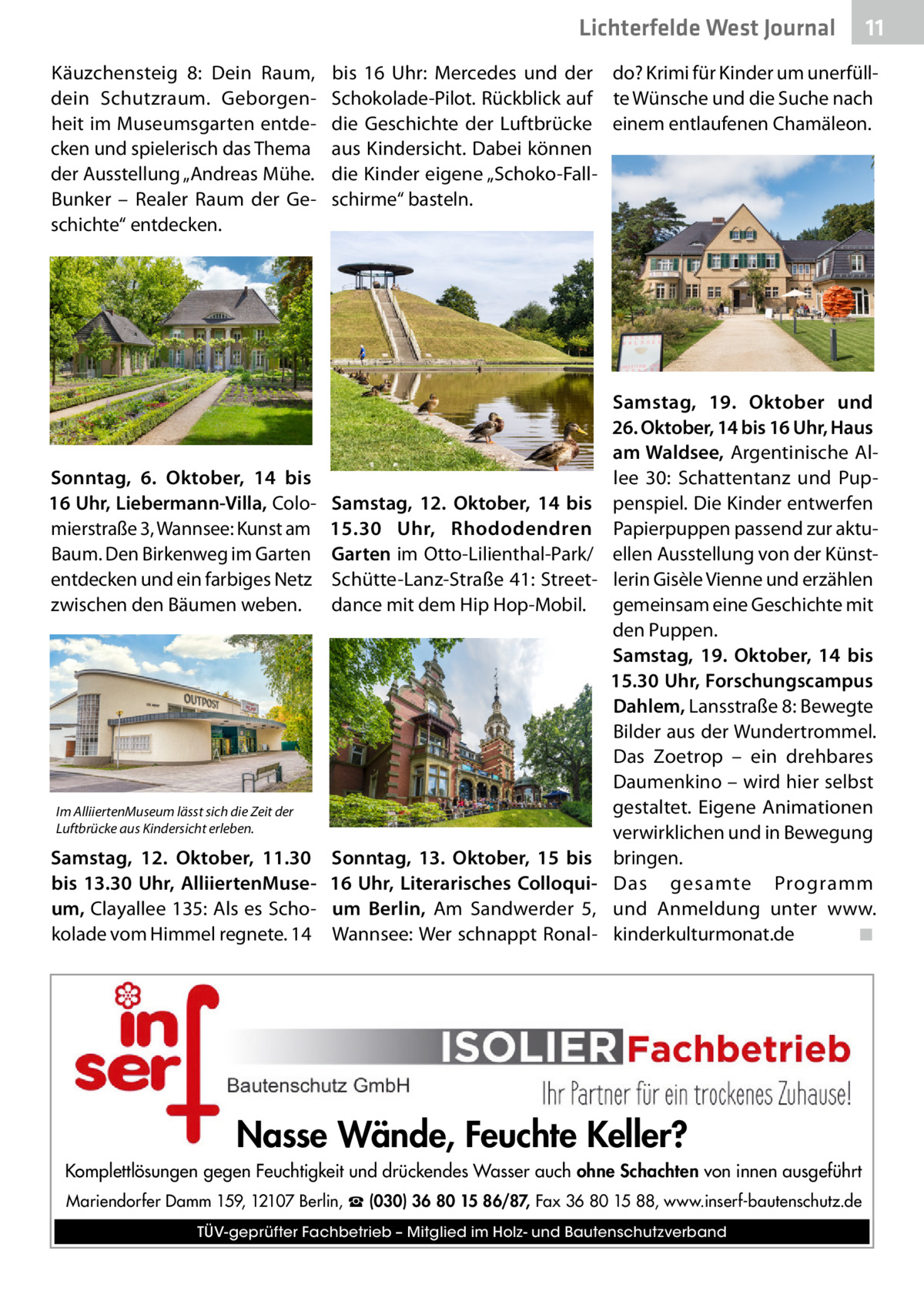 Lichterfelde West Journal Käuzchensteig  8: Dein Raum, dein Schutzraum. Geborgenheit im Museumsgarten entdecken und spielerisch das Thema der Ausstellung „Andreas Mühe. Bunker – Realer Raum der Geschichte“ entdecken.  Sonntag, 6.  Oktober, 14 bis 16 Uhr, Liebermann-Villa, Colomierstraße 3, Wannsee: Kunst am Baum. Den Birkenweg im Garten entdecken und ein farbiges Netz zwischen den Bäumen weben.  bis 16  Uhr: Mercedes und der do? Krimi für Kinder um unerfüllSchokolade-Pilot. Rückblick auf te Wünsche und die Suche nach die Geschichte der Luftbrücke einem entlaufenen Chamäleon. aus Kindersicht. Dabei können die Kinder eigene „Schoko-Fallschirme“ basteln.  Samstag, 12.  Oktober, 14 bis 15.30  Uhr, Rhododendren Garten im Otto-Lilienthal-Park/ Schütte-Lanz-Straße 41: Streetdance mit dem Hip Hop-Mobil.  Im AlliiertenMuseum lässt sich die Zeit der Luftbrücke aus Kindersicht erleben.  Samstag, 12.  Oktober, 11.30 bis 13.30  Uhr, AlliiertenMuseum, Clayallee 135: Als es Schokolade vom Himmel regnete. 14  11 11  Sonntag, 13.  Oktober, 15 bis 16  Uhr, Literarisches Colloquium Berlin, Am Sandwerder 5, Wannsee: Wer schnappt Ronal Samstag, 19.  Oktober und 26. Oktober, 14 bis 16 Uhr, Haus am Waldsee, Argentinische Allee  30: Schattentanz und Puppenspiel. Die Kinder entwerfen Papierpuppen passend zur aktuellen Ausstellung von der Künstlerin Gisèle Vienne und erzählen gemeinsam eine Geschichte mit den Puppen. Samstag, 19.  Oktober, 14 bis 15.30 Uhr, Forschungscampus Dahlem, Lansstraße 8: Bewegte Bilder aus der Wundertrommel. Das Zoetrop – ein drehbares Daumenkino – wird hier selbst gestaltet. Eigene Animationen verwirklichen und in Bewegung bringen. Das gesamte Programm und Anmeldung unter www. kinderkulturmonat.de� ◾  Nasse Wände, Feuchte Keller? Komplettlösungen gegen Feuchtigkeit und drückendes Wasser auch ohne Schachten von innen ausgeführt Mariendorfer Damm 159, 12107 Berlin, ☎ (030) 36 80 15 86/87, Fax 36 80 15 88, www.inserf-bautenschutz.de TÜV-geprüfter Fachbetrieb – Mitglied im Holz- und Bautenschutzverband