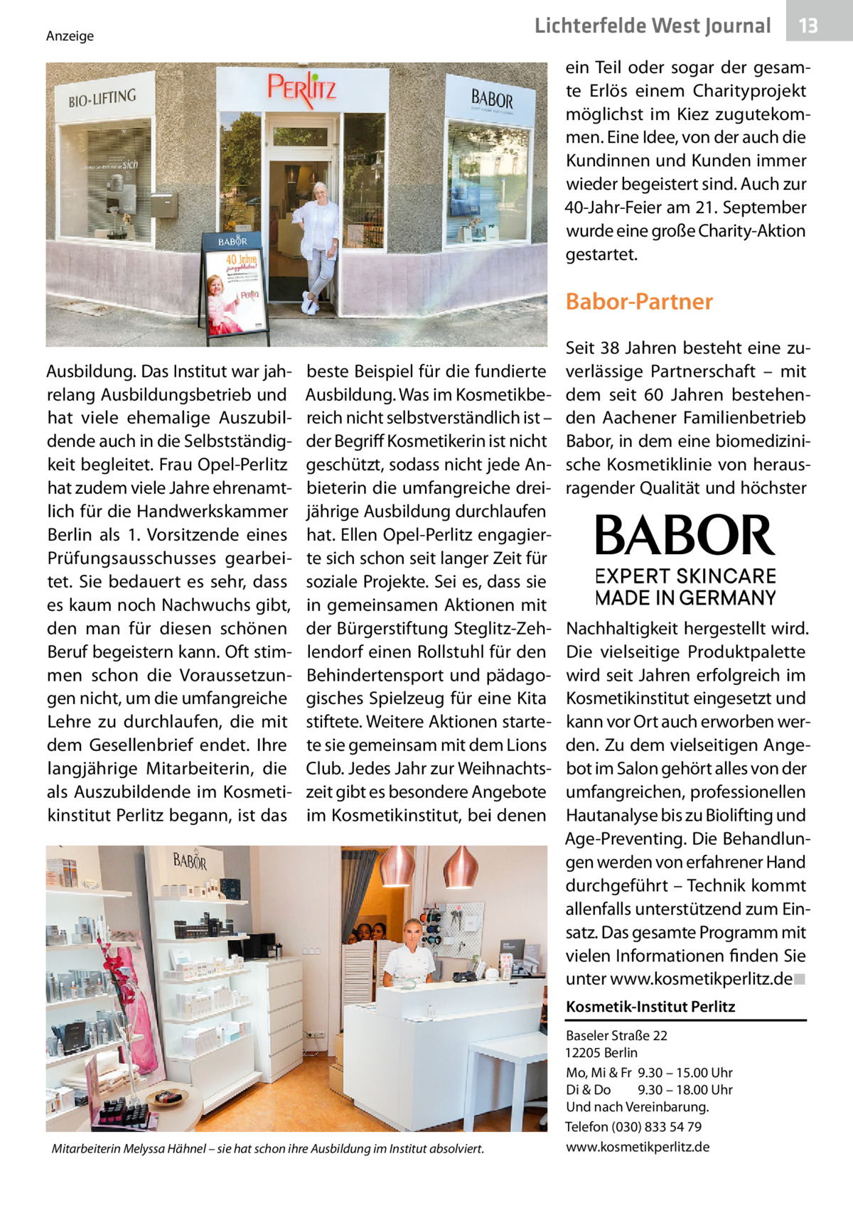 Lichterfelde West Journal  Anzeige  13 13  ein Teil oder sogar der gesamte Erlös einem Charityprojekt möglichst im Kiez zugutekommen. Eine Idee, von der auch die Kundinnen und Kunden immer wieder begeistert sind. Auch zur 40-Jahr-Feier am 21. September wurde eine große Charity-Aktion gestartet.  Babor-Partner Ausbildung. Das Institut war jahrelang Ausbildungsbetrieb und hat viele ehemalige Auszubildende auch in die Selbstständigkeit begleitet. Frau Opel-Perlitz hat zudem viele Jahre ehrenamtlich für die Handwerkskammer Berlin als 1.  Vorsitzende eines Prüfungsausschusses gearbeitet. Sie bedauert es sehr, dass es kaum noch Nachwuchs gibt, den man für diesen schönen Beruf begeistern kann. Oft stimmen schon die Voraussetzungen nicht, um die umfangreiche Lehre zu durchlaufen, die mit dem Gesellenbrief endet. Ihre langjährige Mitarbeiterin, die als Auszubildende im Kosmetikinstitut Perlitz begann, ist das  beste Beispiel für die fundierte Ausbildung. Was im Kosmetikbereich nicht selbstverständlich ist – der Begriff Kosmetikerin ist nicht geschützt, sodass nicht jede Anbieterin die umfangreiche dreijährige Ausbildung durchlaufen hat. Ellen Opel-Perlitz engagierte sich schon seit langer Zeit für soziale Projekte. Sei es, dass sie in gemeinsamen Aktionen mit der Bürgerstiftung Steglitz-Zehlendorf einen Rollstuhl für den Behindertensport und pädagogisches Spielzeug für eine Kita stiftete. Weitere Aktionen startete sie gemeinsam mit dem Lions Club. Jedes Jahr zur Weihnachtszeit gibt es besondere Angebote im Kosmetikinstitut, bei denen  Seit 38  Jahren besteht eine zuverlässige Partnerschaft – mit dem seit 60  Jahren bestehenden Aachener Familienbetrieb Babor, in dem eine biomedizinische Kosmetiklinie von herausragender Qualität und höchster  Nachhaltigkeit hergestellt wird. Die vielseitige Produktpalette wird seit Jahren erfolgreich im Kosmetikinstitut eingesetzt und kann vor Ort auch erworben werden. Zu dem vielseitigen Angebot im Salon gehört alles von der umfangreichen, professionellen Hautanalyse bis zu Biolifting und Age-Preventing. Die Behandlungen werden von erfahrener Hand durchgeführt – Technik kommt allenfalls unterstützend zum Einsatz. Das gesamte Programm mit vielen Informationen finden Sie unter www.kosmetikperlitz.de ◾ Kosmetik-Institut Perlitz  Mitarbeiterin Melyssa Hähnel – sie hat schon ihre Ausbildung im Institut absolviert.  Baseler Straße 22 12205 Berlin Mo, Mi & Fr 9.30 – 15.00 Uhr Di & Do 9.30 – 18.00 Uhr Und nach Vereinbarung. Telefon (030) 833 54 79 www.kosmetikperlitz.de