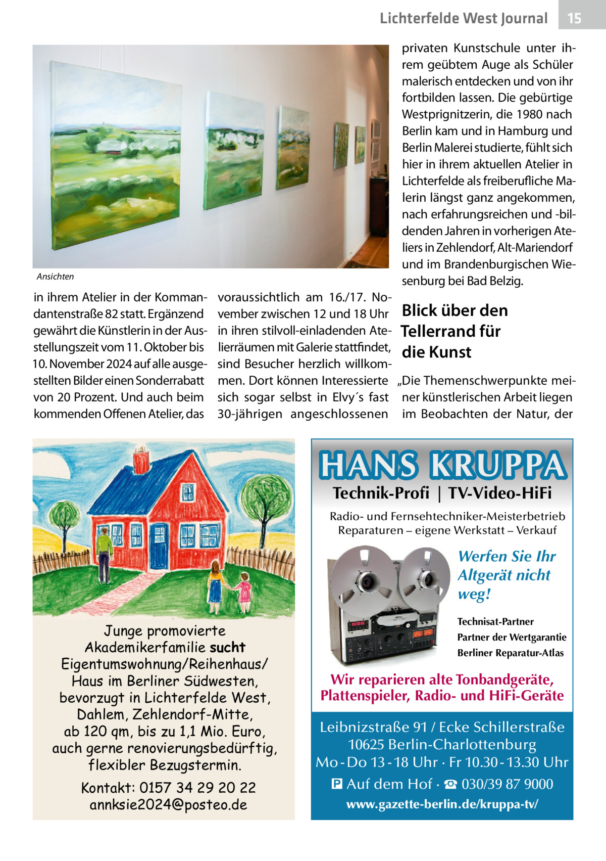 Lichterfelde West Journal  15 15  privaten Kunstschule unter ihrem geübtem Auge als Schüler malerisch entdecken und von ihr fortbilden lassen. Die gebürtige West­prignitzerin, die 1980 nach Berlin kam und in Hamburg und Berlin Malerei studierte, fühlt sich hier in ihrem aktuellen Atelier in Lichterfelde als freiberufliche Malerin längst ganz angekommen, nach erfahrungsreichen und -bildenden Jahren in vorherigen Ateliers in Zehlendorf, Alt-Mariendorf und im Brandenburgischen Wiesenburg bei Bad Belzig.  Ansichten  in ihrem Atelier in der Kommandantenstraße 82 statt. Ergänzend gewährt die Künstlerin in der Ausstellungszeit vom 11. Oktober bis 10. November 2024 auf alle ausgestellten Bilder einen Sonderrabatt von 20 Prozent. Und auch beim kommenden Offenen Atelier, das  voraussichtlich am 16./17.  November zwischen 12 und 18 Uhr Blick über den in ihren stilvoll-einladenden Ate- Tellerrand für lierräumen mit Galerie stattfindet, die Kunst sind Besucher herzlich willkommen. Dort können Interessierte „Die Themenschwerpunkte meisich sogar selbst in Elvy´s fast ner künstlerischen Arbeit liegen 30-jährigen angeschlossenen im Beobachten der Natur, der  HANS KRUPPA Technik-Profi | TV-Video-HiFi  Radio- und Fernsehtechniker-Meisterbetrieb Reparaturen – eigene Werkstatt – Verkauf  Werfen Sie Ihr Altgerät nicht weg! Junge promovierte Akademikerfamilie sucht Eigentumswohnung/Reihenhaus/ Haus im Berliner Südwesten, bevorzugt in Lichterfelde West, Dahlem, Zehlendorf-Mitte, ab 120 qm, bis zu 1,1 Mio. Euro, auch gerne renovierungsbedürftig, flexibler Bezugstermin. Kontakt: 0157 34 29 20 22 annksie2024@posteo.de  Technisat-Partner Partner der Wertgarantie Berliner Reparatur-Atlas  Wir reparieren alte Tonbandgeräte, Plattenspieler, Radio- und HiFi-Geräte Leibnizstraße 91 / Ecke Schillerstraße 10625 Berlin-Charlottenburg Mo - Do 13 - 18 Uhr · Fr 10.30 - 13.30 Uhr � Auf dem Hof · ☎ 030/39 87 9000 www.gazette-berlin.de/kruppa-tv/