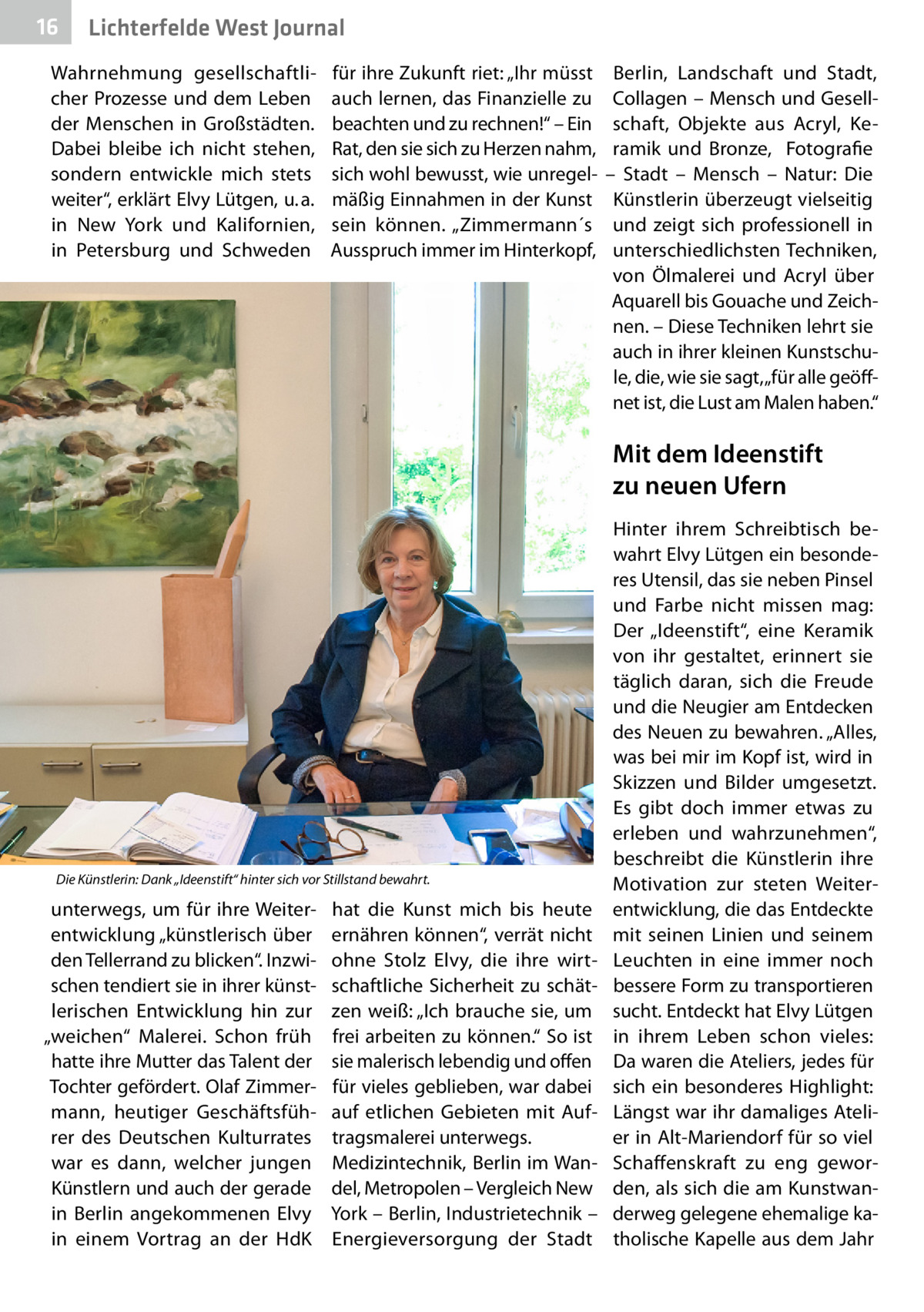 16  Lichterfelde West Journal  Wahrnehmung gesellschaftlicher Prozesse und dem Leben der Menschen in Großstädten. Dabei bleibe ich nicht stehen, sondern entwickle mich stets weiter“, erklärt Elvy Lütgen, u. a. in New York und Kalifornien, in Petersburg und Schweden  für ihre Zukunft riet: „Ihr müsst auch lernen, das Finanzielle zu beachten und zu rechnen!“ – Ein Rat, den sie sich zu Herzen nahm, sich wohl bewusst, wie unregelmäßig Einnahmen in der Kunst sein können. „Zimmermann´s Ausspruch immer im Hinterkopf,  Berlin, Landschaft und Stadt, Collagen – Mensch und Gesellschaft, Objekte aus Acryl, Keramik und Bronze,   Fotografie – Stadt – Mensch – Natur: Die Künstlerin überzeugt vielseitig und zeigt sich professionell in unterschiedlichsten Techniken, von Ölmalerei und Acryl über Aquarell bis Gouache und Zeichnen. – Diese Techniken lehrt sie auch in ihrer kleinen Kunstschule, die, wie sie sagt, „für alle geöffnet ist, die Lust am Malen haben.“  Mit dem Ideenstift zu neuen Ufern  Die Künstlerin: Dank „Ideenstift“ hinter sich vor Stillstand bewahrt.  unterwegs, um für ihre Weiterentwicklung „künstlerisch über den Tellerrand zu blicken“. Inzwischen tendiert sie in ihrer künstlerischen Entwicklung hin zur „weichen“ Malerei. Schon früh hatte ihre Mutter das Talent der Tochter gefördert. Olaf Zimmermann, heutiger Geschäftsführer des Deutschen Kulturrates war es dann, welcher jungen Künstlern und auch der gerade in Berlin angekommenen Elvy in einem Vortrag an der HdK  hat die Kunst mich bis heute ernähren können“, verrät nicht ohne Stolz Elvy, die ihre wirtschaftliche Sicherheit zu schätzen weiß: „Ich brauche sie, um frei arbeiten zu können.“ So ist sie malerisch lebendig und offen für vieles geblieben, war dabei auf etlichen Gebieten mit Auftragsmalerei unterwegs. Medizintechnik, Berlin im Wandel, Metropolen – Vergleich New York – Berlin, Industrietechnik – Energieversorgung der Stadt  Hinter ihrem Schreibtisch bewahrt Elvy Lütgen ein besonderes Utensil, das sie neben Pinsel und Farbe nicht missen mag: Der „Ideenstift“, eine Keramik von ihr gestaltet, erinnert sie täglich daran, sich die Freude und die Neugier am Entdecken des Neuen zu bewahren. „Alles, was bei mir im Kopf ist, wird in Skizzen und Bilder umgesetzt. Es gibt doch immer etwas zu erleben und wahrzunehmen“, beschreibt die Künstlerin ihre Motivation zur steten Weiterentwicklung, die das Entdeckte mit seinen Linien und seinem Leuchten in eine immer noch bessere Form zu transportieren sucht. Entdeckt hat Elvy Lütgen in ihrem Leben schon vieles: Da waren die Ateliers, jedes für sich ein besonderes Highlight: Längst war ihr damaliges Atelier in Alt-Mariendorf für so viel Schaffenskraft zu eng geworden, als sich die am Kunstwanderweg gelegene ehemalige katholische Kapelle aus dem Jahr