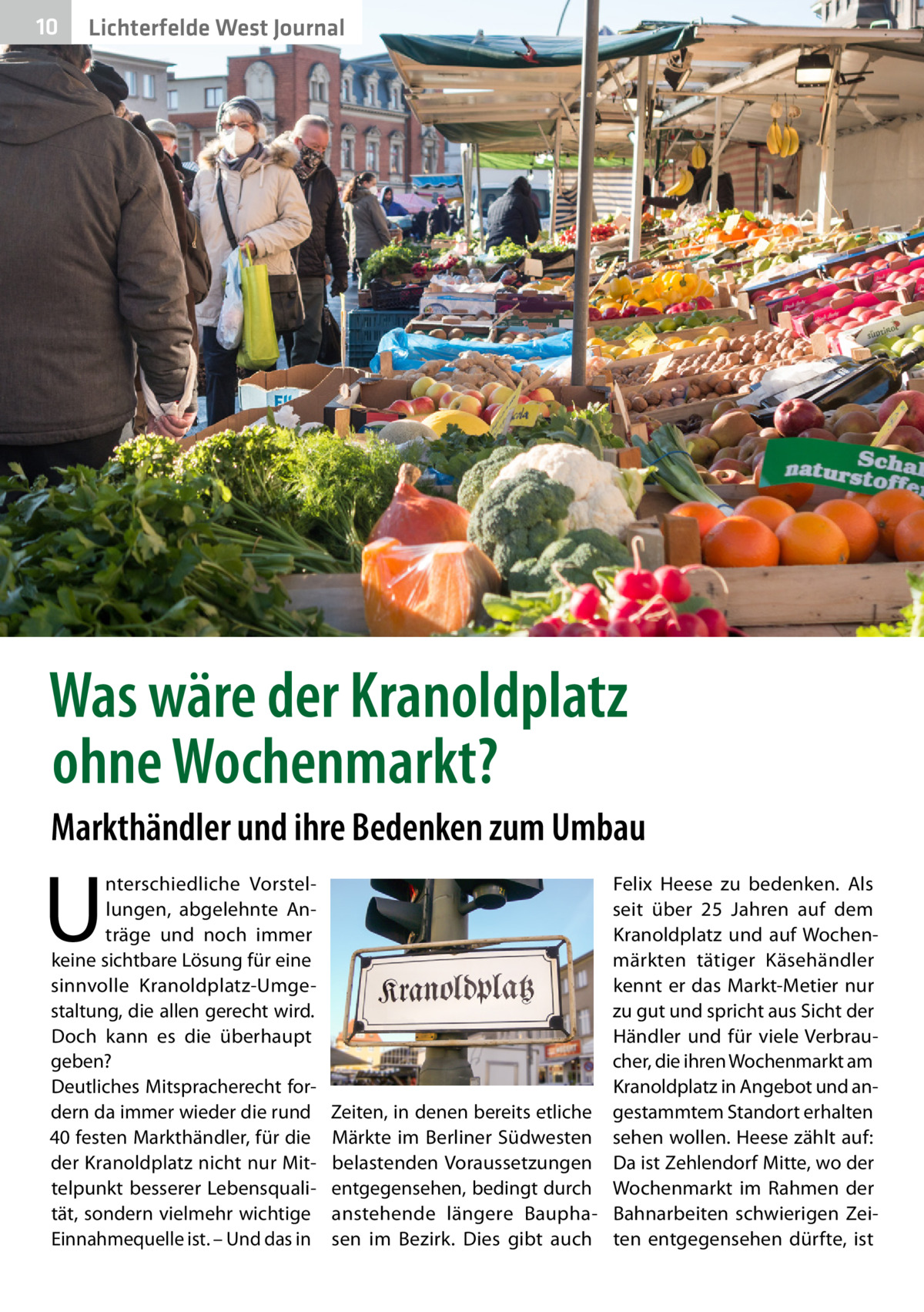 10  Lichterfelde West Journal  Was wäre der Kranoldplatz ohne Wochenmarkt? Markthändler und ihre Bedenken zum Umbau  U  nterschiedliche Vorstellungen, abgelehnte Anträge und noch immer keine sichtbare Lösung für eine sinnvolle Kranoldplatz-Umgestaltung, die allen gerecht wird. Doch kann es die überhaupt geben? Deutliches Mitspracherecht fordern da immer wieder die rund 40 festen Markthändler, für die der Kranoldplatz nicht nur Mittelpunkt besserer Lebensqualität, sondern vielmehr wichtige Einnahmequelle ist. – Und das in  Felix Heese zu bedenken. Als seit über 25  Jahren auf dem Kranoldplatz und auf Wochenmärkten tätiger Käsehändler kennt er das Markt-Metier nur zu gut und spricht aus Sicht der Händler und für viele Verbraucher, die ihren Wochenmarkt am Kranoldplatz in Angebot und anZeiten, in denen bereits etliche gestammtem Standort erhalten Märkte im Berliner Südwesten sehen wollen. Heese zählt auf: belastenden Voraussetzungen Da ist Zehlendorf Mitte, wo der entgegensehen, bedingt durch Wochenmarkt im Rahmen der anstehende längere Baupha- Bahnarbeiten schwierigen Zeisen im Bezirk. Dies gibt auch ten entgegensehen dürfte, ist
