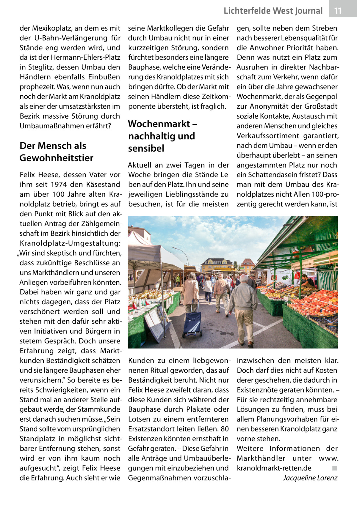 Lichterfelde West Journal der Mexikoplatz, an dem es mit der U-Bahn-Verlängerung für Stände eng werden wird, und da ist der Hermann-Ehlers-Platz in Steglitz, dessen Umbau den Händlern ebenfalls Einbußen prophezeit. Was, wenn nun auch noch der Markt am Kranoldplatz als einer der umsatzstärksten im Bezirk massive Störung durch Umbaumaßnahmen erfährt?  Der Mensch als Gewohnheitstier Felix Heese, dessen Vater vor ihm seit 1974 den Käsestand am über 100  Jahre alten Kranoldplatz betrieb, bringt es auf den Punkt mit Blick auf den aktuellen Antrag der Zählgemeinschaft im Bezirk hinsichtlich der Kranoldplatz-Umgestaltung: „Wir sind skeptisch und fürchten, dass zukünftige Beschlüsse an uns Markthändlern und unseren Anliegen vorbeiführen könnten. Dabei haben wir ganz und gar nichts dagegen, dass der Platz verschönert werden soll und stehen mit den dafür sehr aktiven Initiativen und Bürgern in stetem Gespräch. Doch unsere Erfahrung zeigt, dass Marktkunden Beständigkeit schätzen und sie längere Bauphasen eher verunsichern.“ So bereite es bereits Schwierigkeiten, wenn ein Stand mal an anderer Stelle aufgebaut werde, der Stammkunde erst danach suchen müsse. „Sein Stand sollte vom ursprünglichen Standplatz in möglichst sichtbarer Entfernung stehen, sonst wird er von ihm kaum noch aufgesucht“, zeigt Felix Heese die Erfahrung. Auch sieht er wie  seine Marktkollegen die Gefahr durch Umbau nicht nur in einer kurzzeitigen Störung, sondern fürchtet besonders eine längere Bauphase, welche eine Veränderung des Kranoldplatzes mit sich bringen dürfte. Ob der Markt mit seinen Händlern diese Zeitkomponente übersteht, ist fraglich.  11 11  Aktuell an zwei Tagen in der Woche bringen die Stände Leben auf den Platz. Ihn und seine jeweiligen Lieblingsstände zu besuchen, ist für die meisten  gen, sollte neben dem Streben nach besserer Lebensqualität für die Anwohner Priorität haben. Denn was nutzt ein Platz zum Ausruhen in direkter Nachbarschaft zum Verkehr, wenn dafür ein über die Jahre gewachsener Wochenmarkt, der als Gegenpol zur Anonymität der Großstadt soziale Kontakte, Austausch mit anderen Menschen und gleiches Verkaufssortiment garantiert, nach dem Umbau – wenn er den überhaupt überlebt – an seinen angestammten Platz nur noch ein Schattendasein fristet? Dass man mit dem Umbau des Kranoldplatzes nicht Allen 100-prozentig gerecht werden kann, ist  Kunden zu einem liebgewonnenen Ritual geworden, das auf Beständigkeit beruht. Nicht nur Felix Heese zweifelt daran, dass diese Kunden sich während der Bauphase durch Plakate oder Lotsen zu einem entfernteren Ersatzstandort leiten ließen. 80 Existenzen könnten ernsthaft in Gefahr geraten. – Diese Gefahr in alle Anträge und Umbauüberlegungen mit einzubeziehen und Gegenmaßnahmen vorzuschla inzwischen den meisten klar. Doch darf dies nicht auf Kosten derer geschehen, die dadurch in Existenznöte geraten könnten. – Für sie rechtzeitig annehmbare Lösungen zu finden, muss bei allem Planungsvorhaben für einen besseren Kranoldplatz ganz vorne stehen. Weitere Informationen der Markthändler unter www. kranoldmarkt-retten.de� ◾ � Jacqueline Lorenz  Wochenmarkt – nachhaltig und sensibel