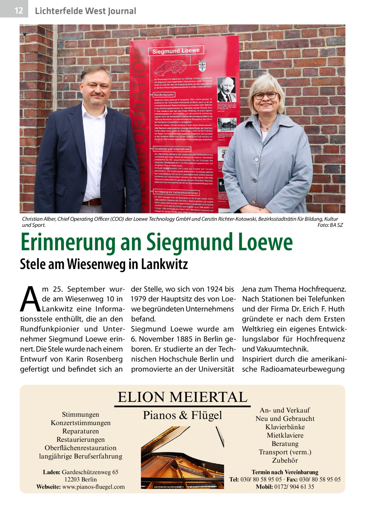 12  Lichterfelde West Journal  Christian Alber, Chief Operating Officer (COO) der Loewe Technology GmbH und Cerstin Richter-Kotowski, Bezirksstadträtin für Bildung, Kultur und Sport.� Foto: BA SZ  Erinnerung an Siegmund Loewe  Stele am Wiesenweg in Lankwitz  A  m 25.  September wurde am Wiesenweg 10 in Lankwitz eine Informationsstele enthüllt, die an den Rundfunkpionier und Unternehmer Siegmund Loewe erinnert. Die Stele wurde nach einem Entwurf von Karin Rosenberg gefertigt und befindet sich an  der Stelle, wo sich von 1924 bis 1979 der Hauptsitz des von Loewe begründeten Unternehmens befand. Siegmund Loewe wurde am 6. November 1885 in Berlin geboren. Er studierte an der Technischen Hochschule Berlin und promovierte an der Universität  Jena zum Thema Hochfrequenz. Nach Stationen bei Telefunken und der Firma Dr. Erich F. Huth gründete er nach dem Ersten Weltkrieg ein eigenes Entwicklungslabor für Hochfrequenz und Vakuumtechnik. Inspiriert durch die amerikanische Radioamateurbewegung  ELION MEIERTAL Stimmungen Konzertstimmungen Reparaturen Restaurierungen Oberflächenrestauration langjährige Berufserfahrung Laden: Gardeschützenweg 65 12203 Berlin Webseite: www.pianos-fluegel.com  Pianos & Flügel  An- und Verkauf Neu und Gebraucht Klavierbänke Mietklaviere Beratung Transport (verm.) Zubehör Termin nach Vereinbarung Tel: 030/ 80 58 95 05 · Fax: 030/ 80 58 95 05 Mobil: 0172/ 904 61 35