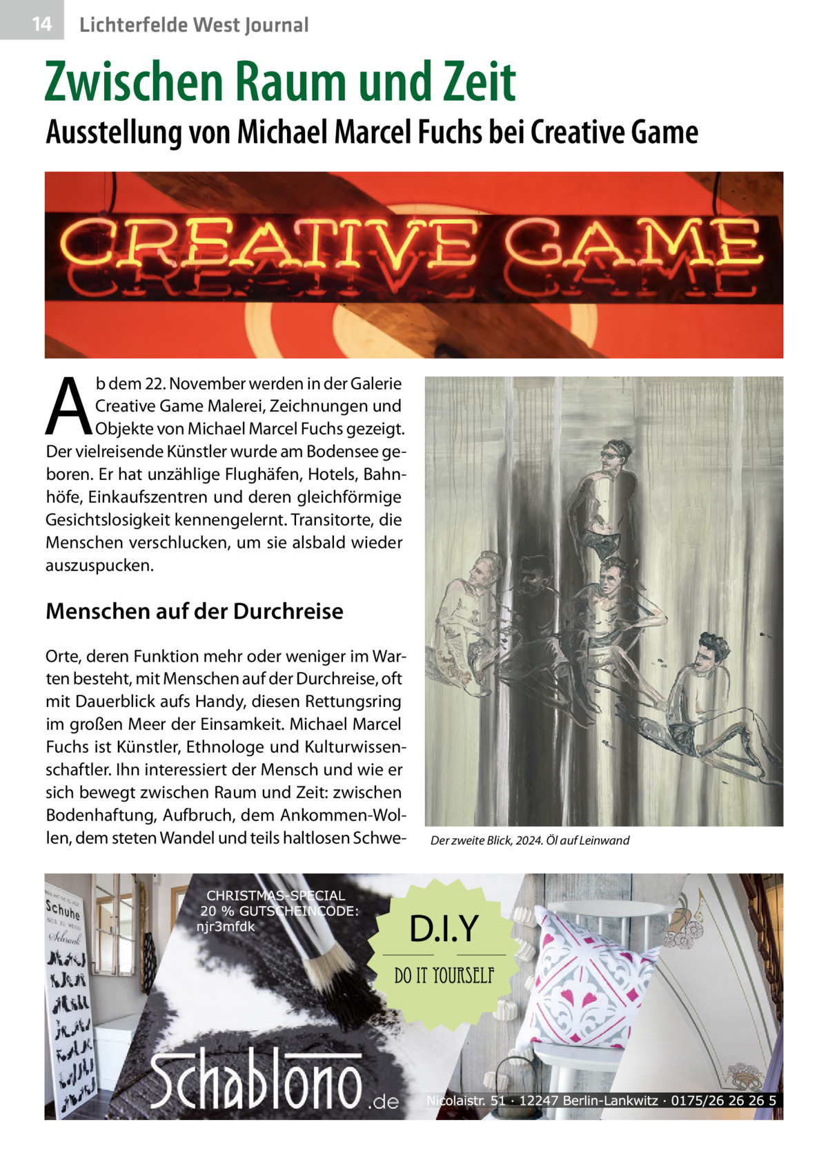 14  Lichterfelde West Journal  Zwischen Raum und Zeit  Ausstellung von Michael Marcel Fuchs bei Creative Game  A  b dem 22. November werden in der Galerie Creative Game Malerei, Zeichnungen und Objekte von Michael Marcel Fuchs gezeigt. Der vielreisende Künstler wurde am Bodensee geboren. Er hat unzählige Flughäfen, Hotels, Bahnhöfe, Einkaufszentren und deren gleichförmige Gesichtslosigkeit kennengelernt. Transitorte, die Menschen verschlucken, um sie alsbald wieder auszuspucken.  Menschen auf der Durchreise Orte, deren Funktion mehr oder weniger im Warten besteht, mit Menschen auf der Durchreise, oft mit Dauerblick aufs Handy, diesen Rettungsring im großen Meer der Einsamkeit. Michael Marcel Fuchs ist Künstler, Ethnologe und Kulturwissenschaftler. Ihn interessiert der Mensch und wie er sich bewegt zwischen Raum und Zeit: zwischen Bodenhaftung, Aufbruch, dem Ankommen-Wollen, dem steten Wandel und teils haltlosen Schwe Der zweite Blick, 2024. Öl auf Leinwand