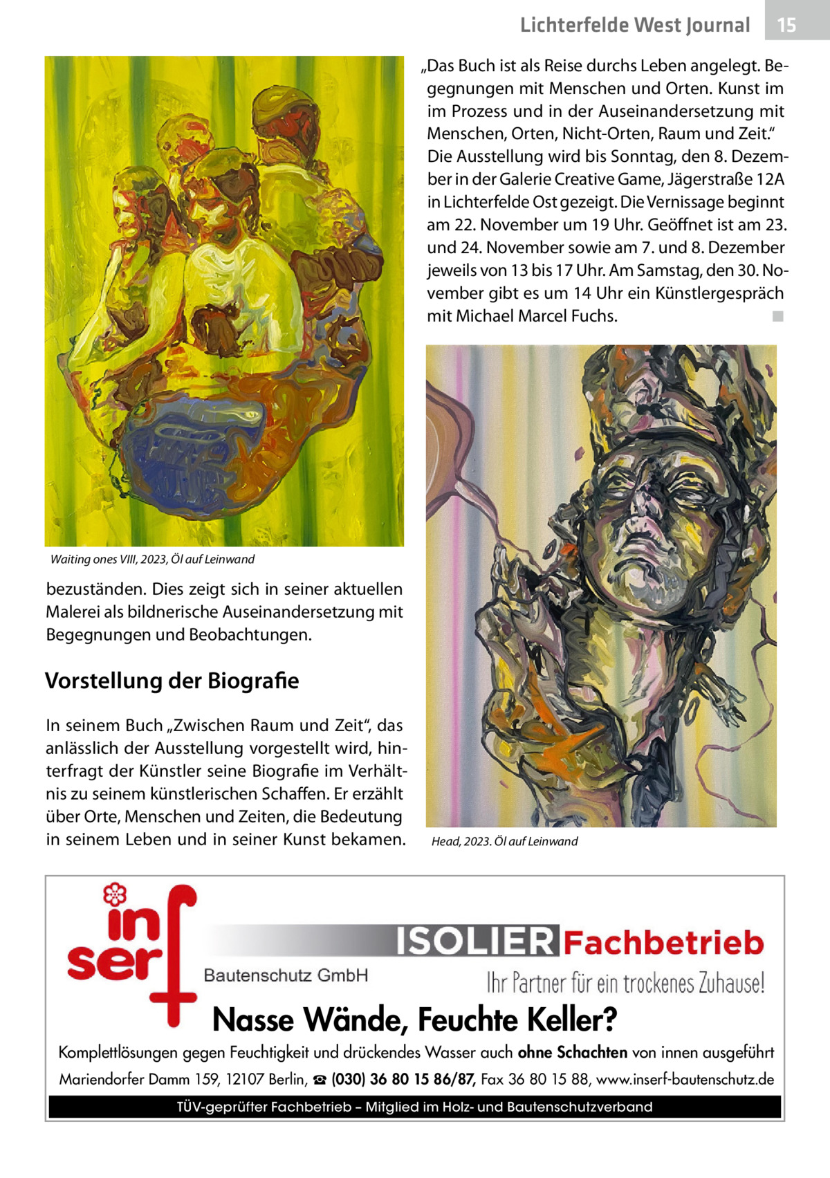 Lichterfelde West Journal  15 15  „Das Buch ist als Reise durchs Leben angelegt. Begegnungen mit Menschen und Orten. Kunst im im Prozess und in der Auseinandersetzung mit Menschen, Orten, Nicht-Orten, Raum und Zeit.“ Die Ausstellung wird bis Sonntag, den 8. Dezember in der Galerie Creative Game, Jägerstraße 12A in Lichterfelde Ost gezeigt. Die Vernissage beginnt am 22. November um 19 Uhr. Geöffnet ist am 23. und 24. November sowie am 7. und 8. Dezember jeweils von 13 bis 17 Uhr. Am Samstag, den 30. November gibt es um 14 Uhr ein Künstlergespräch mit Michael Marcel Fuchs.� ◾  Waiting ones VIII, 2023, Öl auf Leinwand  bezuständen. Dies zeigt sich in seiner aktuellen Malerei als bildnerische Auseinandersetzung mit Begegnungen und Beobachtungen.  Vorstellung der Biografie In seinem Buch „Zwischen Raum und Zeit“, das anlässlich der Ausstellung vorgestellt wird, hinterfragt der Künstler seine Biografie im Verhältnis zu seinem künstlerischen Schaffen. Er erzählt über Orte, Menschen und Zeiten, die Bedeutung in seinem Leben und in seiner Kunst bekamen.  Head, 2023. Öl auf Leinwand  Nasse Wände, Feuchte Keller? Komplettlösungen gegen Feuchtigkeit und drückendes Wasser auch ohne Schachten von innen ausgeführt Mariendorfer Damm 159, 12107 Berlin, ☎ (030) 36 80 15 86/87, Fax 36 80 15 88, www.inserf-bautenschutz.de TÜV-geprüfter Fachbetrieb – Mitglied im Holz- und Bautenschutzverband