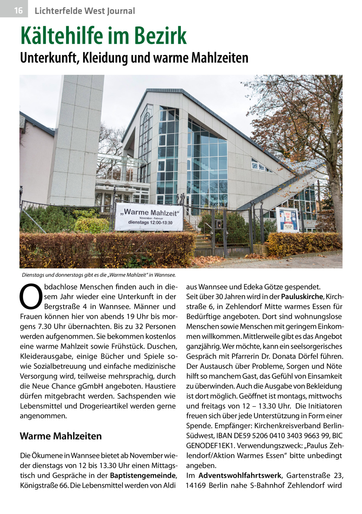 16  Lichterfelde West Journal  Kältehilfe im Bezirk  Unterkunft, Kleidung und warme Mahlzeiten  Dienstags und donnerstags gibt es die „Warme Mahlzeit“ in Wannsee.  O  bdachlose Menschen finden auch in diesem Jahr wieder eine Unterkunft in der Bergstraße  4 in Wannsee. Männer und Frauen können hier von abends 19 Uhr bis morgens 7.30 Uhr übernachten. Bis zu 32 Personen werden aufgenommen. Sie bekommen kostenlos eine warme Mahlzeit sowie Frühstück. Duschen, Kleiderausgabe, einige Bücher und Spiele sowie Sozialbetreuung und einfache medizinische Versorgung wird, teilweise mehrsprachig, durch die Neue Chance gGmbH angeboten. Haustiere dürfen mitgebracht werden. Sachspenden wie Lebensmittel und Drogerieartikel werden gerne angenommen.  aus Wannsee und Edeka Götze gespendet. Seit über 30 Jahren wird in der Pauluskirche, Kirchstraße 6, in Zehlendorf Mitte warmes Essen für Bedürftige angeboten. Dort sind wohnungslose Menschen sowie Menschen mit geringem Einkommen willkommen. Mittlerweile gibt es das Angebot ganzjährig. Wer möchte, kann ein seelsorgerisches Gespräch mit Pfarrerin Dr. Donata Dörfel führen. Der Austausch über Probleme, Sorgen und Nöte hilft so manchem Gast, das Gefühl von Einsamkeit zu überwinden. Auch die Ausgabe von Bekleidung ist dort möglich. Geöffnet ist montags, mittwochs und freitags von 12 – 13.30 Uhr. Die Initiatoren freuen sich über jede Unterstützung in Form einer Spende. Empfänger: Kirchenkreisverband BerlinSüdwest, IBAN DE59 5206 0410 3403 9663 99, BIC Warme Mahlzeiten GENODEF1EK1. Verwendungszweck: „Paulus ZehDie Ökumene in Wannsee bietet ab November wie- lendorf/Aktion Warmes Essen“ bitte unbedingt der dienstags von 12 bis 13.30 Uhr einen Mittags- angeben. tisch und Gespräche in der Baptistengemeinde, Im Adventswohlfahrtswerk, Gartenstraße  23, Königstraße 66. Die Lebensmittel werden von Aldi 14169  Berlin nahe S-Bahnhof Zehlendorf wird