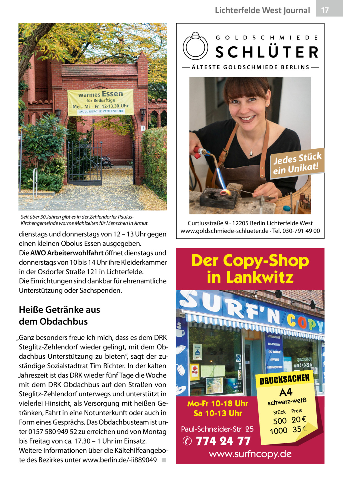 Lichterfelde West Journal  17 17  Ä LT E S T E G O L D S C H M I E D E B E R L I N S  k Jedes Stüc! t ein Unika  Seit über 30 Jahren gibt es in der Zehlendorfer PaulusKirchengemeinde warme Mahlzeiten für Menschen in Armut.  dienstags und donnerstags von 12 – 13 Uhr gegen einen kleinen Obolus Essen ausgegeben. Die AWO Arbeiterwohlfahrt öffnet dienstags und donnerstags von 10 bis 14 Uhr ihre Kleiderkammer in der Osdorfer Straße 121 in Lichterfelde. Die Einrichtungen sind dankbar für ehrenamtliche Unterstützung oder Sachspenden.  Curtiusstraße 9 · 12205 Berlin Lichterfelde West www.goldschmiede-schlueter.de · Tel. 030-791 49 00  Der Copy-Shop in Lankwitz  Heiße Getränke aus dem Obdachbus „Ganz besonders freue ich mich, dass es dem DRK Steglitz-Zehlendorf wieder gelingt, mit dem Obdachbus Unterstützung zu bieten“, sagt der zuständige Sozialstadtrat Tim Richter. In der kalten Jahreszeit ist das DRK wieder fünf Tage die Woche mit dem DRK Obdachbus auf den Straßen von Steglitz-Zehlendorf unterwegs und unterstützt in vielerlei Hinsicht, als Versorgung mit heißen Getränken, Fahrt in eine Notunterkunft oder auch in Form eines Gesprächs. Das Obdachbusteam ist unter 0157 580 949 52 zu erreichen und von Montag bis Freitag von ca. 17.30 – 1 Uhr im Einsatz. Weitere Informationen über die Kältehilfeangebote des Bezirkes unter www.berlin.de/-ii889049 ◾  DRUCKSACHEN Mo-Fr 10-18 Uhr Sa 10-13 Uhr Paul-Schneider-Str. 25  ✆ 774 24 77  A4  schwarz-weiß Stück  Preis  500 20 € 1000 35 €  www.surfncopy.de