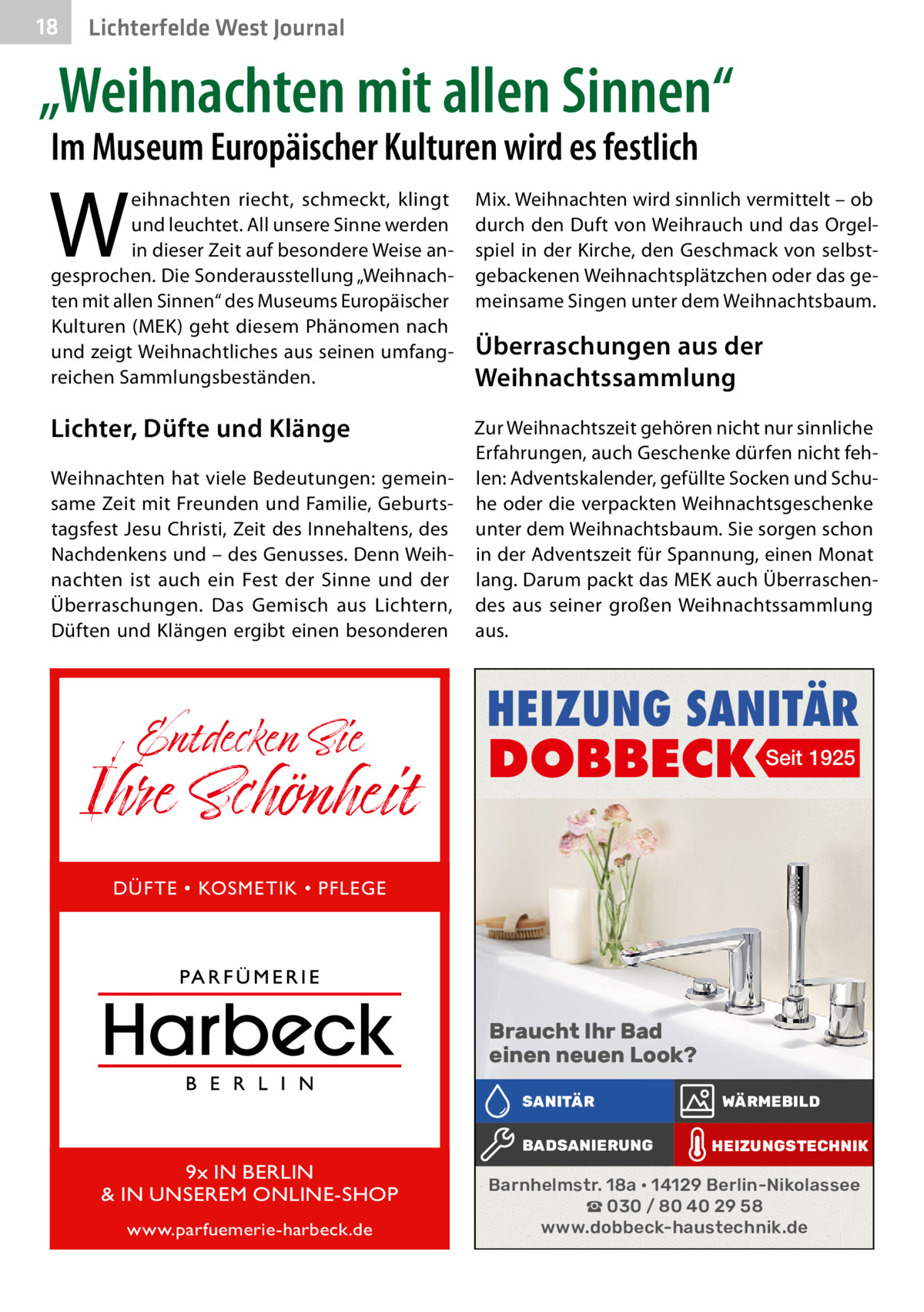 18  Lichterfelde West Journal  „Weihnachten mit allen Sinnen“ Im Museum Europäischer Kulturen wird es festlich  W  eihnachten riecht, schmeckt, klingt und leuchtet. All unsere Sinne werden in dieser Zeit auf besondere Weise angesprochen. Die Sonderausstellung „Weihnachten mit allen Sinnen“ des Museums Europäischer Kulturen (MEK) geht diesem Phänomen nach und zeigt Weihnachtliches aus seinen umfangreichen Sammlungsbeständen.  Lichter, Düfte und Klänge Weihnachten hat viele Bedeutungen: gemeinsame Zeit mit Freunden und Familie, Geburtstagsfest Jesu Christi, Zeit des Innehaltens, des Nachdenkens und – des Genusses. Denn Weihnachten ist auch ein Fest der Sinne und der Überraschungen. Das Gemisch aus Lichtern, Düften und Klängen ergibt einen besonderen  Entdecken Sie  Ihre Schönheit  Mix. Weihnachten wird sinnlich vermittelt – ob durch den Duft von Weihrauch und das Orgelspiel in der Kirche, den Geschmack von selbstgebackenen Weihnachtsplätzchen oder das gemeinsame Singen unter dem Weihnachtsbaum.  Überraschungen aus der Weihnachts­sammlung Zur Weihnachtszeit gehören nicht nur sinnliche Erfahrungen, auch Geschenke dürfen nicht fehlen: Adventskalender, gefüllte Socken und Schuhe oder die verpackten Weihnachtsgeschenke unter dem Weihnachtsbaum. Sie sorgen schon in der Adventszeit für Spannung, einen Monat lang. Darum packt das MEK auch Überraschendes aus seiner großen Weihnachtssammlung aus.  HEIZUNG SANITÄR  DOBBECK Seit 1925  DÜFTE • KOSMETIK • PFLEGE  Braucht Ihr Bad einen neuen Look? SANITÄR BADSANIERUNG  9x IN BERLIN & IN UNSEREM ONLINE-SHOP www.parfuemerie-harbeck.de  WÄRMEBILD HEIZUNGSTECHNIK  Barnhelmstr. 18a • 14129 Berlin-Nikolassee ☎ 030 / 80 40 29 58 www.dobbeck-haustechnik.de