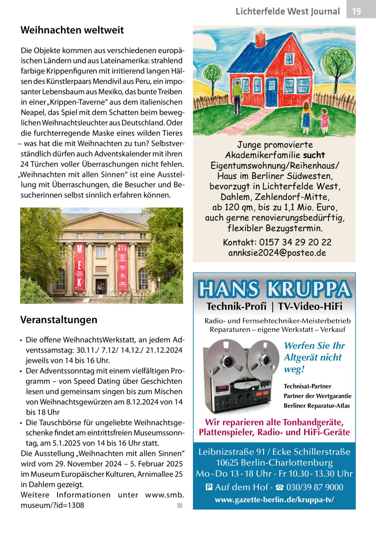 Lichterfelde West Journal  19 19  Weihnachten weltweit Die Objekte kommen aus verschiedenen europäischen Ländern und aus Lateinamerika: strahlend farbige Krippenfiguren mit irritierend langen Hälsen des Künstlerpaars Mendívil aus Peru, ein imposanter Lebensbaum aus Mexiko, das bunte Treiben in einer „Krippen-Taverne“ aus dem italienischen Neapel, das Spiel mit dem Schatten beim beweglichen Weihnachtsleuchter aus Deutschland. Oder die furchterregende Maske eines wilden Tieres – was hat die mit Weihnachten zu tun? Selbstverständlich dürfen auch Adventskalender mit ihren 24 Türchen voller Überraschungen nicht fehlen. „Weihnachten mit allen Sinnen“ ist eine Ausstellung mit Überraschungen, die Besucher und Besucherinnen selbst sinnlich erfahren können.  Junge promovierte Akademikerfamilie sucht Eigentumswohnung/Reihenhaus/ Haus im Berliner Südwesten, bevorzugt in Lichterfelde West, Dahlem, Zehlendorf-Mitte, ab 120 qm, bis zu 1,1 Mio. Euro, auch gerne renovierungsbedürftig, flexibler Bezugstermin. Kontakt: 0157 34 29 20 22 annksie2024@posteo.de  HANS KRUPPA Veranstaltungen •	 Die offene WeihnachtsWerkstatt, an jedem Adventssamstag: 30.11./ 7.12/ 14.12./ 21.12.2024 jeweils von 14 bis 16 Uhr. •	 Der Adventssonntag mit einem vielfältigen Programm – von Speed Dating über Geschichten lesen und gemeinsam singen bis zum Mischen von Weihnachtsgewürzen am 8.12.2024 von 14 bis 18 Uhr •	 Die Tauschbörse für ungeliebte Weihnachtsgeschenke findet am eintrittsfreien Museumssonntag, am 5.1.2025 von 14 bis 16 Uhr statt. Die Ausstellung „Weihnachten mit allen Sinnen“ wird vom 29. November 2024 – 5. Februar 2025 im Museum Europäischer Kulturen, Arnimallee 25 in Dahlem gezeigt. Weitere Informationen unter www.smb. museum/?id=1308� ◾  Technik-Profi | TV-Video-HiFi  Radio- und Fernsehtechniker-Meisterbetrieb Reparaturen – eigene Werkstatt – Verkauf  Werfen Sie Ihr Altgerät nicht weg! Technisat-Partner Partner der Wertgarantie Berliner Reparatur-Atlas  Wir reparieren alte Tonbandgeräte, Plattenspieler, Radio- und HiFi-Geräte Leibnizstraße 91 / Ecke Schillerstraße 10625 Berlin-Charlottenburg Mo - Do 13 - 18 Uhr · Fr 10.30 - 13.30 Uhr � Auf dem Hof · ☎ 030/39 87 9000 www.gazette-berlin.de/kruppa-tv/