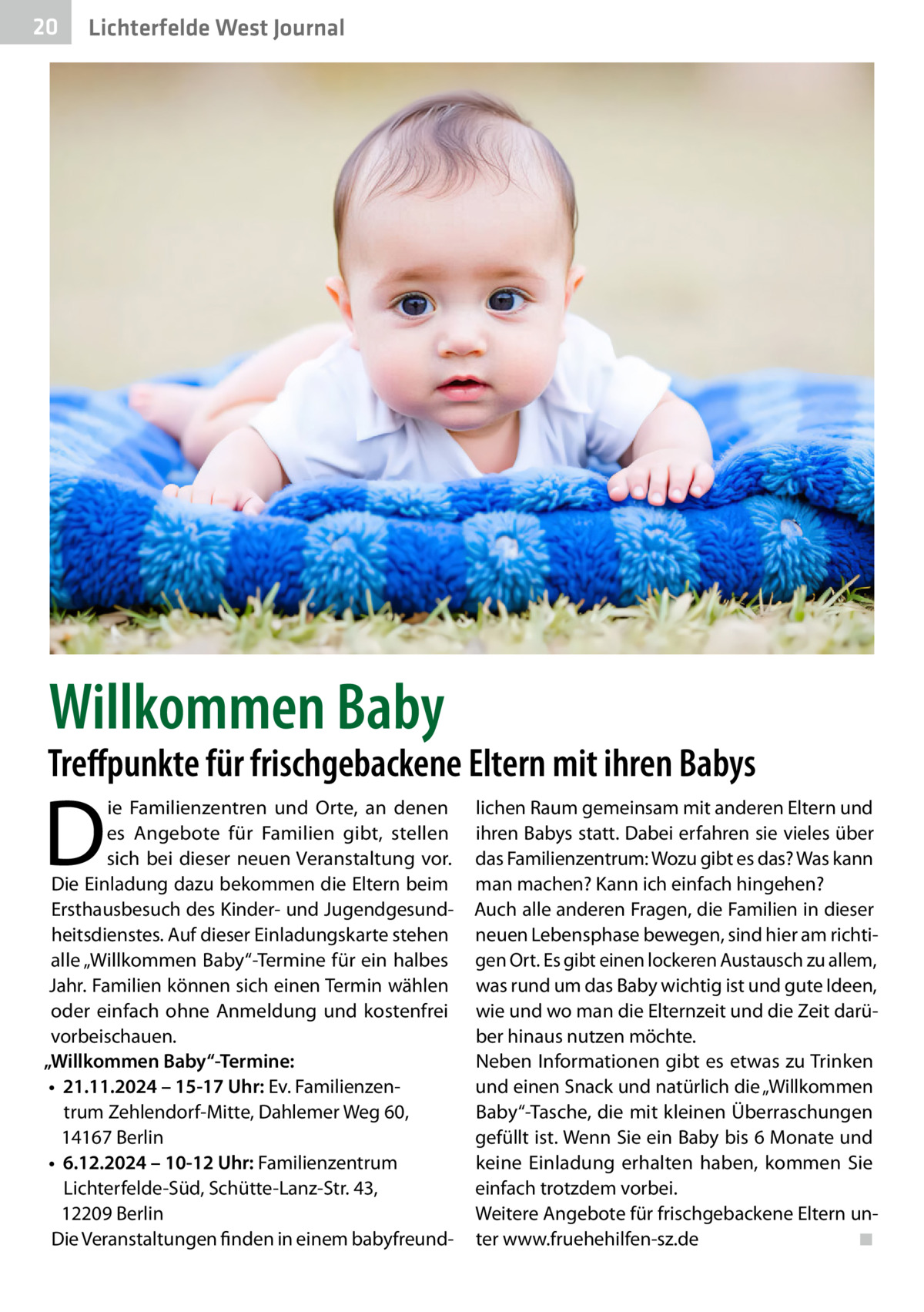20  Lichterfelde West Journal  Willkommen Baby  Treffpunkte für frischgebackene Eltern mit ihren Babys  D  ie Familienzentren und Orte, an denen es Angebote für Familien gibt, stellen sich bei dieser neuen Veranstaltung vor. Die Einladung dazu bekommen die Eltern beim Ersthausbesuch des Kinder- und Jugendgesundheitsdienstes. Auf dieser Einladungskarte stehen alle „Willkommen Baby“-Termine für ein halbes Jahr. Familien können sich einen Termin wählen oder einfach ohne Anmeldung und kostenfrei vorbeischauen. „Willkommen Baby“-Termine: •	 21.11.2024 – 15-17 Uhr: Ev. Familienzentrum Zehlendorf-Mitte, Dahlemer Weg 60, 14167 Berlin •	 6.12.2024 – 10-12 Uhr: Familienzentrum Lichterfelde-Süd, Schütte-Lanz-Str. 43, 12209 Berlin Die Veranstaltungen finden in einem babyfreund lichen Raum gemeinsam mit anderen Eltern und ihren Babys statt. Dabei erfahren sie vieles über das Familienzentrum: Wozu gibt es das? Was kann man machen? Kann ich einfach hingehen? Auch alle anderen Fragen, die Familien in dieser neuen Lebensphase bewegen, sind hier am richtigen Ort. Es gibt einen lockeren Austausch zu allem, was rund um das Baby wichtig ist und gute Ideen, wie und wo man die Elternzeit und die Zeit darüber hinaus nutzen möchte. Neben Informationen gibt es etwas zu Trinken und einen Snack und natürlich die „Willkommen Baby“-Tasche, die mit kleinen Überraschungen gefüllt ist. Wenn Sie ein Baby bis 6 Monate und keine Einladung erhalten haben, kommen Sie einfach trotzdem vorbei. Weitere Angebote für frischgebackene Eltern unter www.fruehehilfen-sz.de� ◾