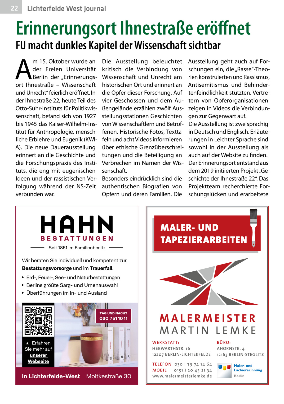 22  Gesundheit West Journal Lichterfelde  Erinnerungsort Ihnestraße eröffnet  FU macht dunkles Kapitel der Wissenschaft sichtbar  A  m 15. Oktober wurde an der Freien Universität Berlin der „Erinnerungsort Ihnestraße – Wissenschaft und Unrecht“ feierlich eröffnet. In der Ihnestraße 22, heute Teil des Otto-Suhr-Instituts für Politikwissenschaft, befand sich von 1927 bis 1945 das Kaiser-Wilhelm-Institut für Anthropologie, menschliche Erblehre und Eugenik (KWIA). Die neue Dauerausstellung erinnert an die Geschichte und die Forschungspraxis des Instituts, die eng mit eugenischen Ideen und der rassistischen Verfolgung während der NS-Zeit verbunden war.  Die Ausstellung beleuchtet kritisch die Verbindung von Wissenschaft und Unrecht am historischen Ort und erinnert an die Opfer dieser Forschung. Auf vier Geschossen und dem Außengelände erzählen zwölf Ausstellungsstationen Geschichten von Wissenschaftlern und Betroffenen. Historische Fotos, Texttafeln und acht Videos informieren über ethische Grenzüberschreitungen und die Beteiligung an Verbrechen im Namen der Wissenschaft. Besonders eindrücklich sind die authentischen Biografien von Opfern und deren Familien. Die  Ausstellung geht auch auf Forschungen ein, die „Rasse“-Theorien konstruierten und Rassismus, Antisemitismus und Behindertenfeindlichkeit stützten. Vertretern von Opferorganisationen zeigen in Videos die Verbindungen zur Gegenwart auf. Die Ausstellung ist zweisprachig in Deutsch und Englisch. Erläuterungen in Leichter Sprache sind sowohl in der Ausstellung als auch auf der Website zu finden. Der Erinnerungsort entstand aus dem 2019 initiierten Projekt „Geschichte der Ihnestraße 22“. Das Projektteam recherchierte Forschungslücken und erarbeitete  MALER- UND TAPEZIERARBEITEN  WER KSTAT T: HERWARTHSTR. 16 12207 BERLIN-LICHTERFELDE TEL EFON 030 I 7 9 74 1 4 6 4 MO B I L 01 51 I 20 4 5 21 34 www.malermeisterlemke.de  B Ü RO : AHORNSTR. 4 12163 BERLIN-STEGLITZ Maler- und Lackiererinnung Berlin