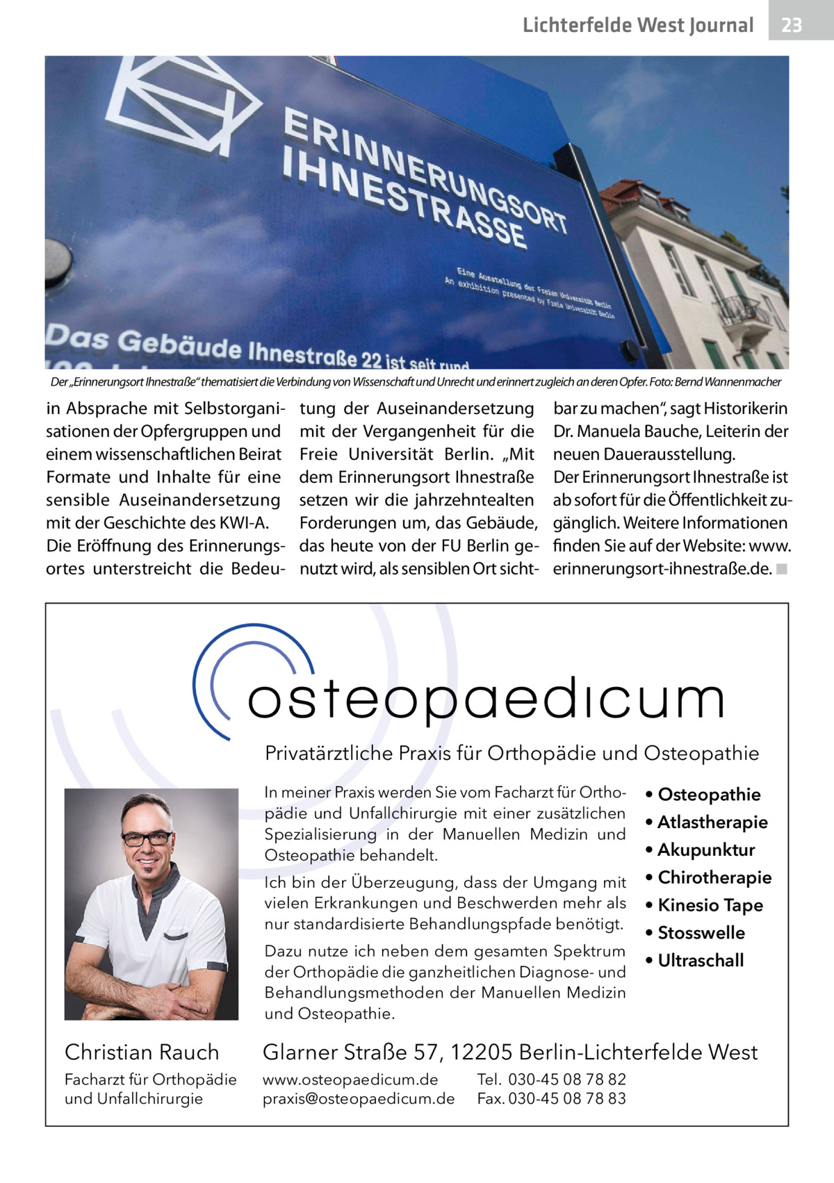 Lichterfelde West Gesundheit Journal  23 23  Der „Erinnerungsort Ihnestraße“ thematisiert die Verbindung von Wissenschaft und Unrecht und erinnert zugleich an deren Opfer. Foto: Bernd Wannenmacher  in Absprache mit Selbstorganisationen der Opfergruppen und einem wissenschaftlichen Beirat Formate und Inhalte für eine sensible Auseinandersetzung mit der Geschichte des KWI-A. Die Eröffnung des Erinnerungsortes unterstreicht die Bedeu tung der Auseinandersetzung mit der Vergangenheit für die Freie Universität Berlin. „Mit dem Erinnerungsort Ihnestraße setzen wir die jahrzehntealten Forderungen um, das Gebäude, das heute von der FU Berlin genutzt wird, als sensiblen Ort sicht bar zu machen“, sagt Historikerin Dr. Manuela Bauche, Leiterin der neuen Dauerausstellung. Der Erinnerungsort Ihnestraße ist ab sofort für die Öffentlichkeit zugänglich. Weitere Informationen finden Sie auf der Website: www. erinnerungsort-ihnestraße.de. ◾  Privatärztliche Praxis für Orthopädie und Osteopathie In meiner Praxis werden Sie vom Facharzt für Orthopädie und Unfallchirurgie mit einer zusätzlichen Spezialisierung in der Manuellen Medizin und Osteopathie behandelt.  • Osteopathie  Ich bin der Überzeugung, dass der Umgang mit vielen Erkrankungen und Beschwerden mehr als nur standardisierte Behandlungspfade benötigt.  • Chirotherapie  Dazu nutze ich neben dem gesamten Spektrum der Orthopädie die ganzheitlichen Diagnose- und Behandlungsmethoden der Manuellen Medizin und Osteopathie.  • Atlastherapie • Akupunktur • Kinesio Tape • Stosswelle • Ultraschall  Christian Rauch  Glarner Straße 57, 12205 Berlin-Lichterfelde West  Facharzt für Orthopädie und Unfallchirurgie  www.osteopaedicum.de praxis@osteopaedicum.de  Tel. 030-45 08 78 82 Fax. 030-45 08 78 83