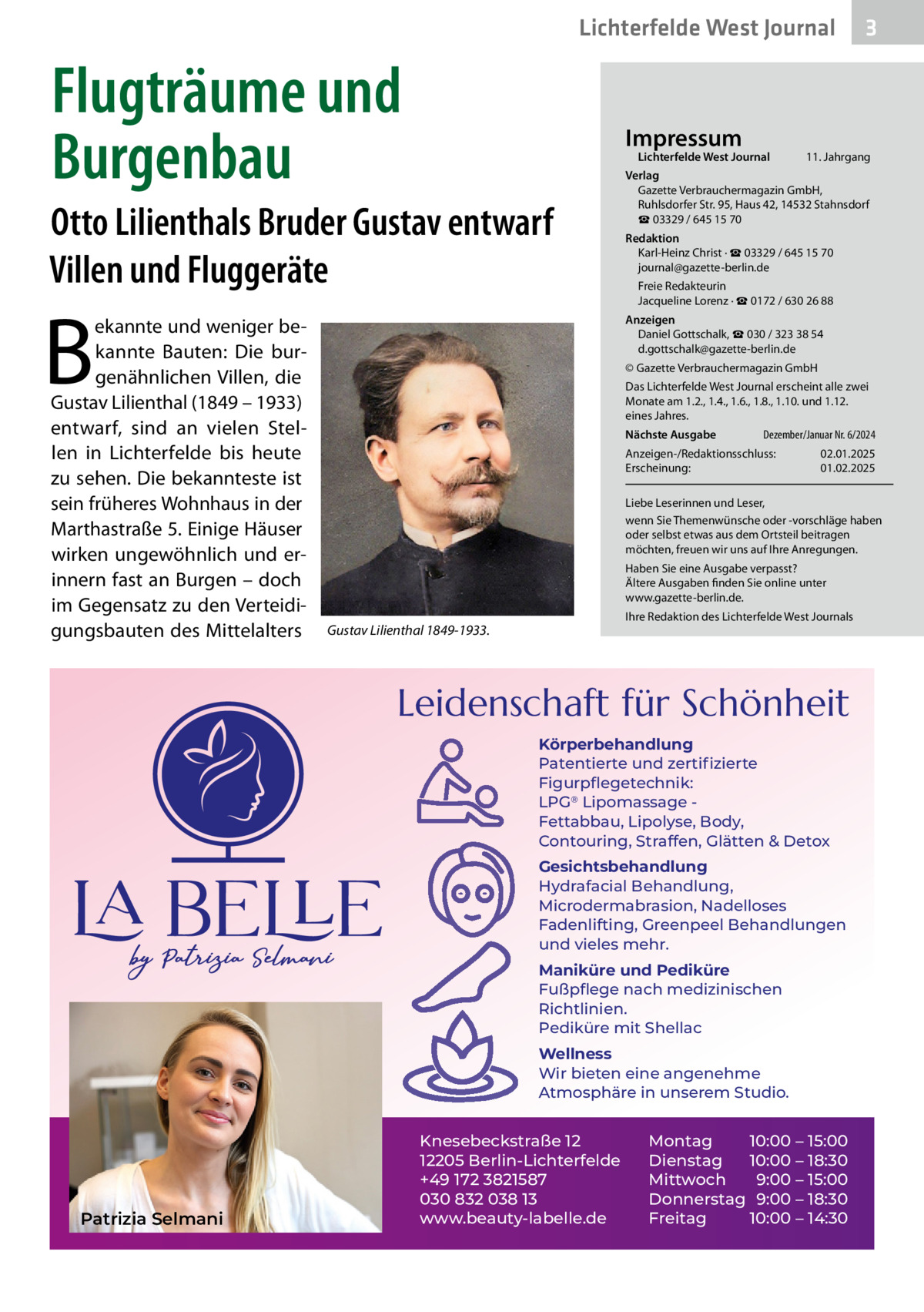 Lichterfelde West Journal  Flugträume und Burgenbau  Impressum  Lichterfelde West Journal  Otto Lilienthals Bruder Gustav entwarf Villen und Fluggeräte  B  ekannte und weniger bekannte Bauten: Die burgenähnlichen Villen, die Gustav Lilienthal (1849 – 1933) entwarf, sind an vielen Stellen in Lichterfelde bis heute zu sehen. Die bekannteste ist sein früheres Wohnhaus in der Marthastraße 5. Einige Häuser wirken ungewöhnlich und erinnern fast an Burgen – doch im Gegensatz zu den Verteidigungsbauten des Mittelalters  11. Jahrgang  Verlag Gazette Verbrauchermagazin GmbH, Ruhlsdorfer Str. 95, Haus 42, 14532 Stahnsdorf ☎ 03329 / 645 15 70 Redaktion Karl-Heinz Christ · ☎ 03329 / 645 15 70 journal@gazette-berlin.de Freie Redakteurin Jacqueline Lorenz · ☎ 0172 / 630 26 88 Anzeigen Daniel Gottschalk, ☎ 030 / 323 38 54 d.gottschalk@gazette-berlin.de © Gazette Verbrauchermagazin GmbH Das Lichterfelde West Journal erscheint alle zwei Monate am 1.2., 1.4., 1.6., 1.8., 1.10. und 1.12. eines Jahres. Nächste Ausgabe  Dezember/Januar Nr. 6/2024  Anzeigen-/Redaktionsschluss: Erscheinung:  02.01.2025 01.02.2025  Liebe Leserinnen und Leser, wenn Sie Themenwünsche oder -vorschläge haben oder selbst etwas aus dem Ortsteil beitragen möchten, freuen wir uns auf Ihre Anregungen. Haben Sie eine Ausgabe verpasst? Ältere Ausgaben finden Sie online unter www.gazette-berlin.de. Ihre Redaktion des Lichterfelde West Journals  Gustav Lilienthal 1849-1933.  Leidenschaft für Schönheit Körperbehandlung Patentierte und zertiﬁzierte Figurpﬂegetechnik: LPG® Lipomassage Fettabbau, Lipolyse, Body, Contouring, Straffen, Glätten & Detox Gesichtsbehandlung Hydrafacial Behandlung, Microdermabrasion, Nadelloses Fadenlifting, Greenpeel Behandlungen und vieles mehr. Maniküre und Pediküre Fußpﬂege nach medizinischen Richtlinien. Pediküre mit Shellac Wellness Wir bieten eine angenehme Atmosphäre in unserem Studio.  Patrizia Selmani  3  Knesebeckstraße 12 12205 Berlin-Lichterfelde +49 172 3821587 030 832 038 13 www.beauty-labelle.de  Montag 10:00 – 15:00 Dienstag 10:00 – 18:30 Mittwoch 9:00 – 15:00 Donnerstag 9:00 – 18:30 Freitag 10:00 – 14:30