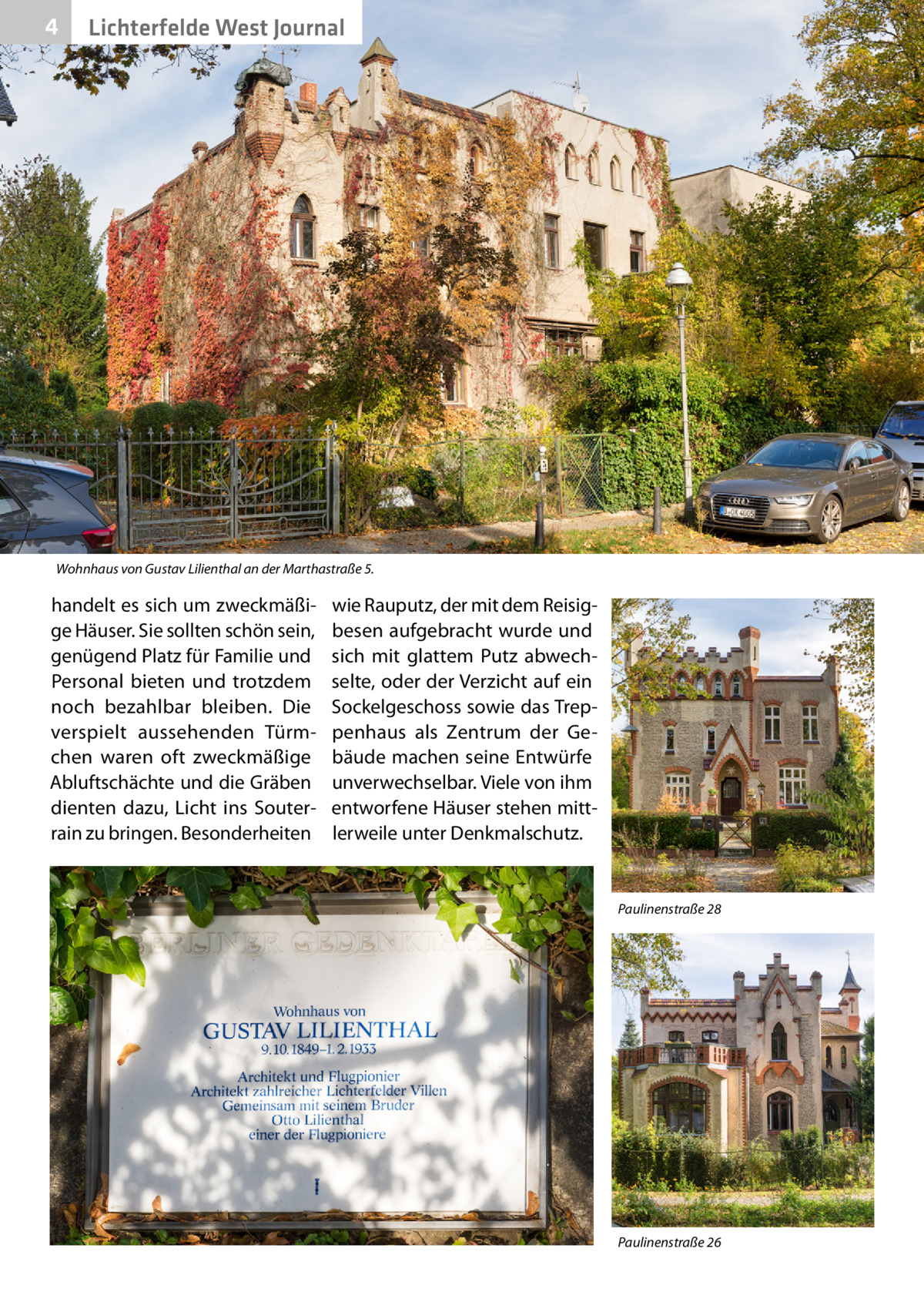 4  Lichterfelde West Journal  Wohnhaus von Gustav Lilienthal an der Marthastraße 5.  handelt es sich um zweckmäßige Häuser. Sie sollten schön sein, genügend Platz für Familie und Personal bieten und trotzdem noch bezahlbar bleiben. Die verspielt aussehenden Türmchen waren oft zweckmäßige Abluftschächte und die Gräben dienten dazu, Licht ins Souterrain zu bringen. Besonderheiten  wie Rauputz, der mit dem Reisigbesen aufgebracht wurde und sich mit glattem Putz abwechselte, oder der Verzicht auf ein Sockelgeschoss sowie das Treppenhaus als Zentrum der Gebäude machen seine Entwürfe unverwechselbar. Viele von ihm entworfene Häuser stehen mittlerweile unter Denkmalschutz.  Paulinenstraße 28  Paulinenstraße 26