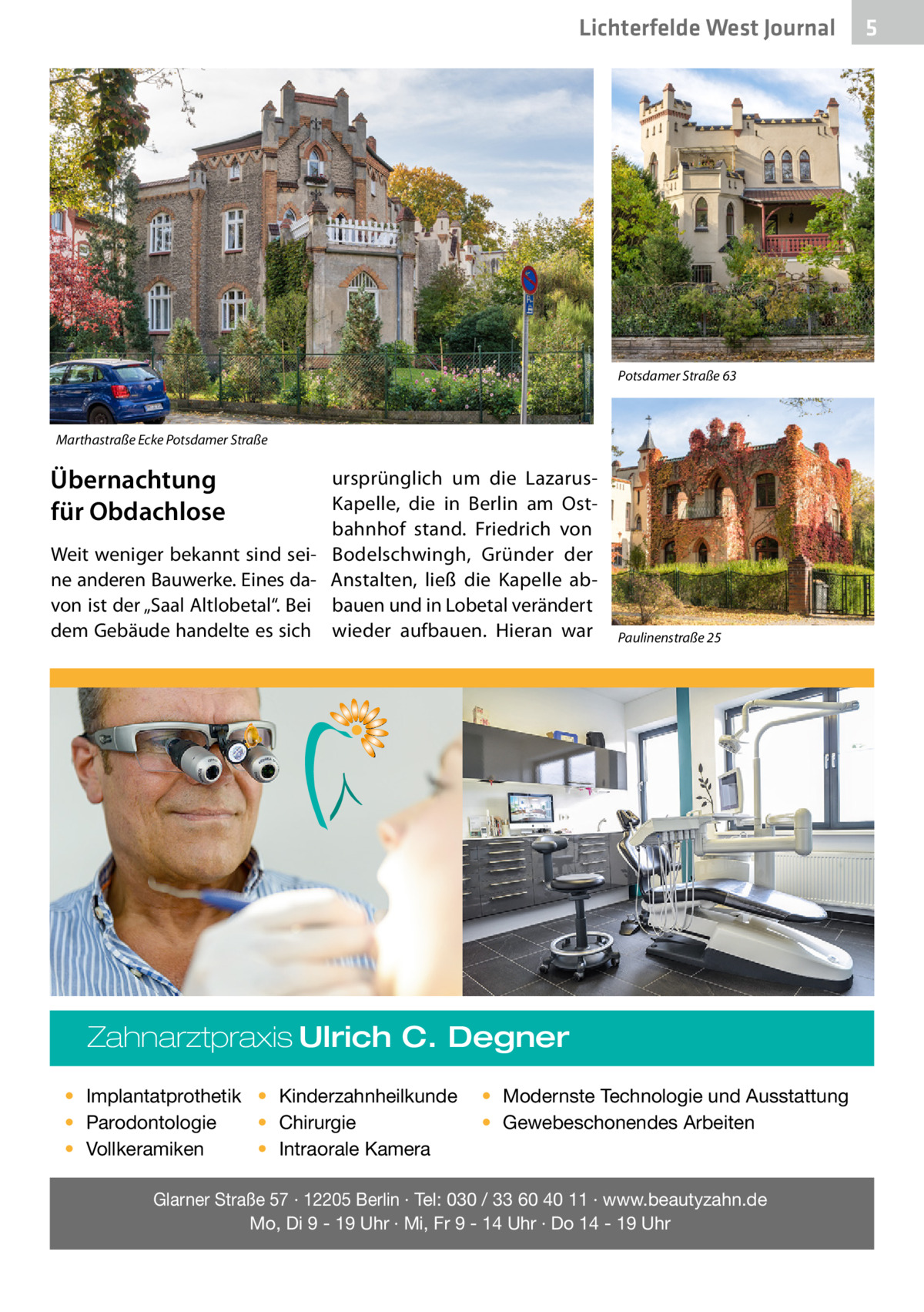 Lichterfelde West Journal  Potsdamer Straße 63  Marthastraße Ecke Potsdamer Straße  Übernachtung für Obdachlose Weit weniger bekannt sind seine anderen Bauwerke. Eines davon ist der „Saal Altlobetal“. Bei dem Gebäude handelte es sich  ursprünglich um die LazarusKapelle, die in Berlin am Ostbahnhof stand. Friedrich von Bodelschwingh, Gründer der Anstalten, ließ die Kapelle abbauen und in Lobetal verändert wieder aufbauen. Hieran war  Paulinenstraße 25  Zahnarztpraxis Ulrich C. Degner • Implantatprothetik • Kinderzahnheilkunde • Chirurgie • Parodontologie • Intraorale Kamera • Vollkeramiken  • Modernste Technologie und Ausstattung • Gewebeschonendes Arbeiten  Glarner Straße 57 · 12205 Berlin · Tel: 030 / 33 60 40 11 · www.beautyzahn.de Mo, Di 9 - 19 Uhr · Mi, Fr 9 - 14 Uhr · Do 14 - 19 Uhr  5