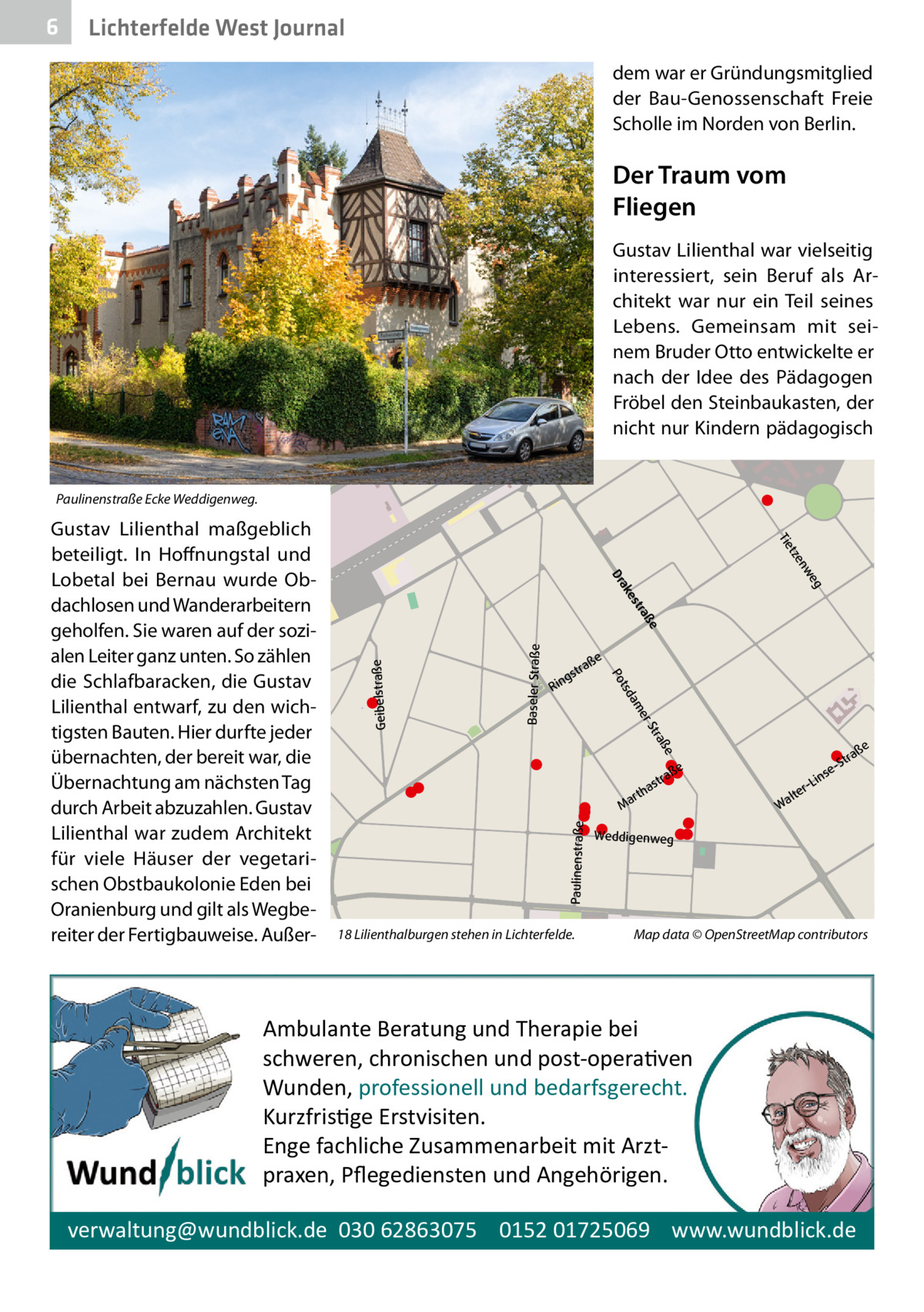 6  Lichterfelde West Journal dem war er Gründungsmitglied der Bau-Genossenschaft Freie Scholle im Norden von Berlin.  Der Traum vom Fliegen  r nte  en  ich  nE  de  Gustav Lilienthal war vielseitig interessiert, sein Beruf als Architekt war nur ein Teil seines Lebens. Gemeinsam mit seinem Bruder Otto entwickelte er nach der Idee des Pädagogen Fröbel den Steinbaukasten, der nicht nur Kindern pädagogisch  U  Paulinenstraße Ecke Weddigenweg. eg nw tze Tie  a Str  Baseler Straße  er  am  Geibelstraße  ße  ße  tra gs  Rin  tsd Po ße  ße  250 m  tra es ak Dr e  18 Lilienthalburgen stehen in Lichterfelde.  aß str  a  rth  Ma  Paulinenstraße  Gustav Lilienthal maßgeblich beteiligt. In Hoffnungstal und Lobetal bei Bernau wurde Obdachlosen und Wanderarbeitern geholfen. Sie waren auf der sozialen Leiter ganz unten. So zählen die Schlafbaracken, die Gustav Lilienthal entwarf, zu den wichtigsten Bauten. Hier durfte jeder übernachten, der bereit war, die Übernachtung am nächsten Tag durch Arbeit abzuzahlen. Gustav Lilienthal war zudem Architekt für viele Häuser der vegetarischen Obstbaukolonie Eden bei Oranienburg und gilt als Wegbereiter der Fertigbauweise. Außer a Str e ins r-L lte Wa  Weddigenweg  Map data © OpenStreetMap contributors  Ambulante Beratung und Therapie bei schweren, chronischen und post-opera�ven Wunden, professionell und bedarfsgerecht. Kurzfris�ge Erstvisiten. Enge fachliche Zusammenarbeit mit Arztpraxen, Pﬂegediensten und Angehörigen. verwaltung@wundblick.de 030 62863075 0152 01725069 www.wundblick.de