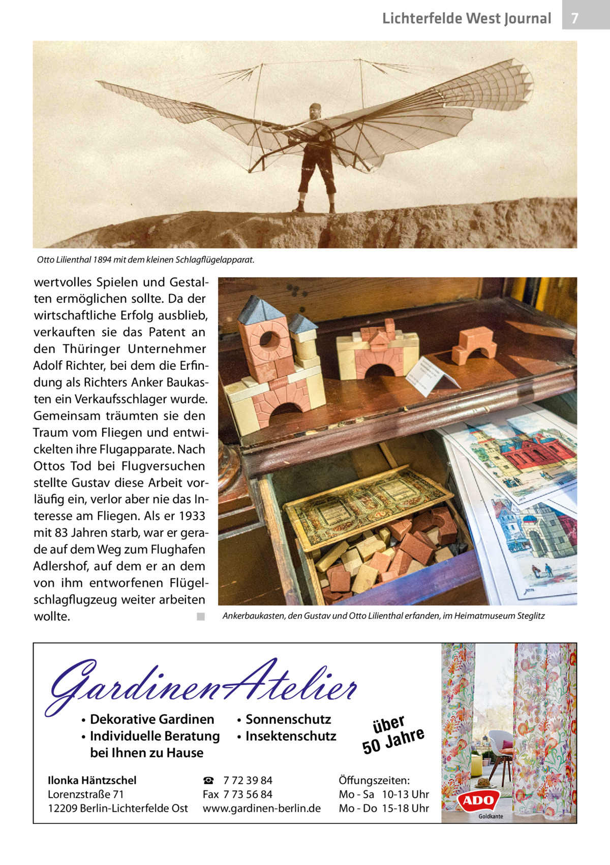 Lichterfelde West Gesundheit Journal  Otto Lilienthal 1894 mit dem kleinen Schlagflügelapparat.  wertvolles Spielen und Gestalten ermöglichen sollte. Da der wirtschaftliche Erfolg ausblieb, verkauften sie das Patent an den Thüringer Unternehmer Adolf Richter, bei dem die Erfindung als Richters Anker Baukasten ein Verkaufsschlager wurde. Gemeinsam träumten sie den Traum vom Fliegen und entwickelten ihre Flugapparate. Nach Ottos Tod bei Flugversuchen stellte Gustav diese Arbeit vorläufig ein, verlor aber nie das Interesse am Fliegen. Als er 1933 mit 83 Jahren starb, war er gerade auf dem Weg zum Flughafen Adlershof, auf dem er an dem von ihm entworfenen Flügelschlagflugzeug weiter arbeiten wollte. ◾  Ankerbaukasten, den Gustav und Otto Lilienthal erfanden, im Heimatmuseum Steglitz  GardinenAtelier • Dekorative Gardinen • Individuelle Beratung bei Ihnen zu Hause  Ilonka Häntzschel Lorenzstraße 71 12209 Berlin-Lichterfelde Ost  • Sonnenschutz • Insektenschutz  ☎ 7 72 39 84 Fax 7 73 56 84 www.gardinen-berlin.de  über re h 50 Ja  Öffungszeiten: Mo - Sa 10-13 Uhr Mo - Do 15-18 Uhr  7 7