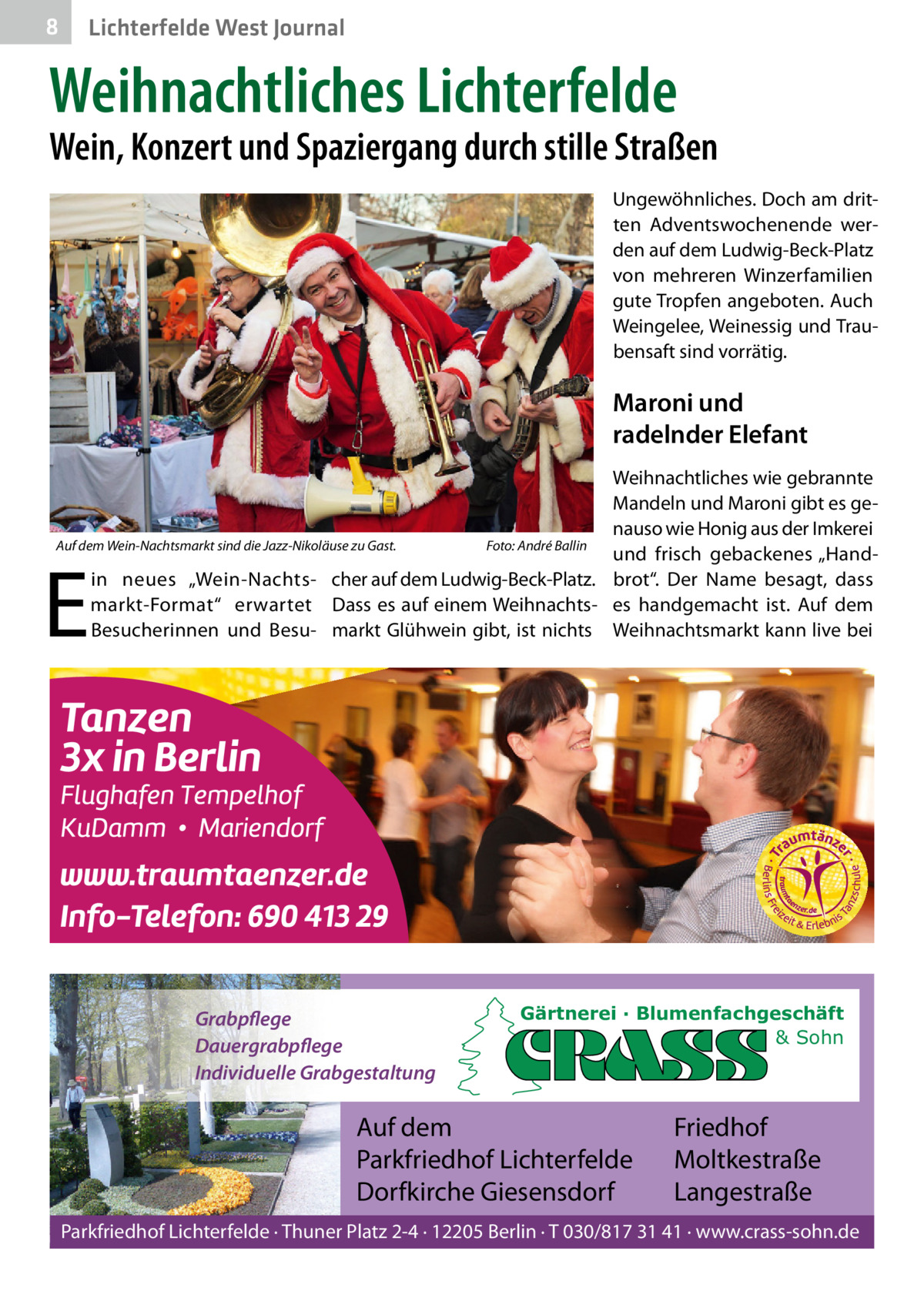 8  Lichterfelde West Journal  Weihnachtliches Lichterfelde  Wein, Konzert und Spaziergang durch stille Straßen Ungewöhnliches. Doch am dritten Adventswochenende werden auf dem Ludwig-Beck-Platz von mehreren Winzerfamilien gute Tropfen angeboten. Auch Weingelee, Weinessig und Traubensaft sind vorrätig.  Maroni und radelnder Elefant Weihnachtliches wie gebrannte Mandeln und Maroni gibt es genauso wie Honig aus der Imkerei Auf dem Wein-Nachtsmarkt sind die Jazz-Nikoläuse zu Gast. Foto: André Ballin und frisch gebackenes „Handin neues „Wein-Nachts- cher auf dem Ludwig-Beck-Platz. brot“. Der Name besagt, dass markt-Format“ erwartet Dass es auf einem Weihnachts- es handgemacht ist. Auf dem Besucherinnen und Besu- markt Glühwein gibt, ist nichts Weihnachtsmarkt kann live bei  E  Grabpflege Dauergrabpflege Individuelle Grabgestaltung  Gärtnerei · Blumenfachgeschäft & Sohn  Auf dem Parkfriedhof Lichterfelde Dorfkirche Giesensdorf  Friedhof Moltkestraße Langestraße  Parkfriedhof Lichterfelde · Thuner Platz 2-4 · 12205 Berlin · T 030/817 31 41 · www.crass-sohn.de