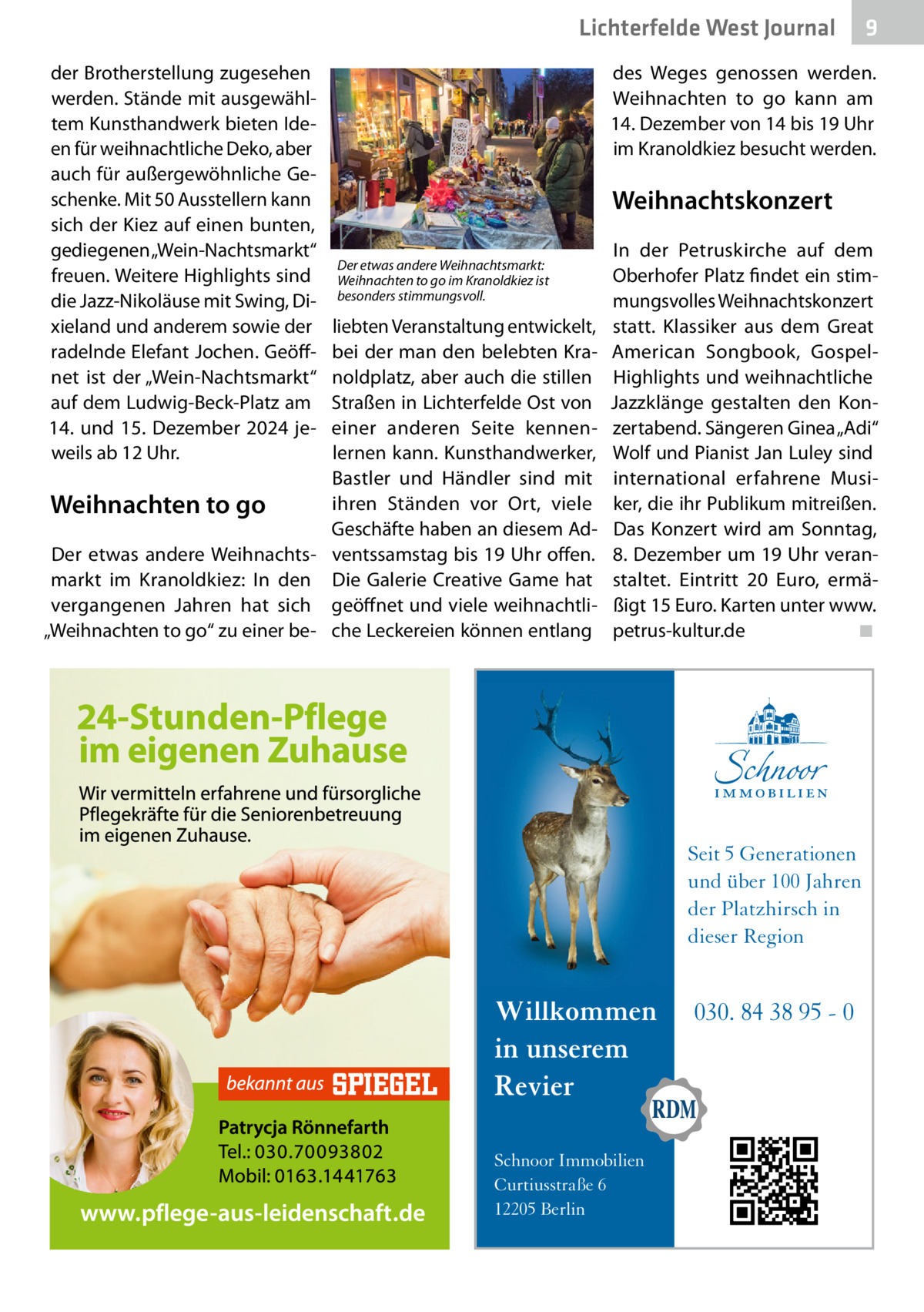 Lichterfelde West Journal der Brotherstellung zugesehen werden. Stände mit ausgewähltem Kunsthandwerk bieten Ideen für weihnachtliche Deko, aber auch für außergewöhnliche Geschenke. Mit 50 Ausstellern kann sich der Kiez auf einen bunten, gediegenen „Wein-Nachtsmarkt“ freuen. Weitere Highlights sind die Jazz-Nikoläuse mit Swing, Dixieland und anderem sowie der radelnde Elefant Jochen. Geöffnet ist der „Wein-Nachtsmarkt“ auf dem Ludwig-Beck-Platz am 14. und 15.  Dezember 2024 jeweils ab 12 Uhr.  9  des Weges genossen werden. Weihnachten to go kann am 14. Dezember von 14 bis 19 Uhr im Kranoldkiez besucht werden.  Weihnachtskonzert Der etwas andere Weihnachtsmarkt: Weihnachten to go im Kranoldkiez ist besonders stimmungsvoll.  liebten Veranstaltung entwickelt, bei der man den belebten Kranoldplatz, aber auch die stillen Straßen in Lichterfelde Ost von einer anderen Seite kennenlernen kann. Kunsthandwerker, Bastler und Händler sind mit ihren Ständen vor Ort, viele Weihnachten to go Geschäfte haben an diesem AdDer etwas andere Weihnachts- ventssamstag bis 19 Uhr offen. markt im Kranoldkiez: In den Die Galerie Creative Game hat vergangenen Jahren hat sich geöffnet und viele weihnachtli„Weihnachten to go“ zu einer be- che Leckereien können entlang  In der Petruskirche auf dem Oberhofer Platz findet ein stimmungsvolles Weihnachtskonzert statt. Klassiker aus dem Great American Songbook, GospelHighlights und weihnachtliche Jazzklänge gestalten den Konzertabend. Sängeren Ginea „Adi“ Wolf und Pianist Jan Luley sind international erfahrene Musiker, die ihr Publikum mitreißen. Das Konzert wird am Sonntag, 8. Dezember um 19 Uhr veranstaltet. Eintritt 20  Euro, ermäßigt 15 Euro. Karten unter www. petrus-kultur.de� ◾  Seit 5 Generationen und über 100 Jahren der Platzhirsch in dieser Region  Willkommen in unserem Revier Schnoor Immobilien Curtiusstraße 6 12205 Berlin  030. 84 38 95 - 0