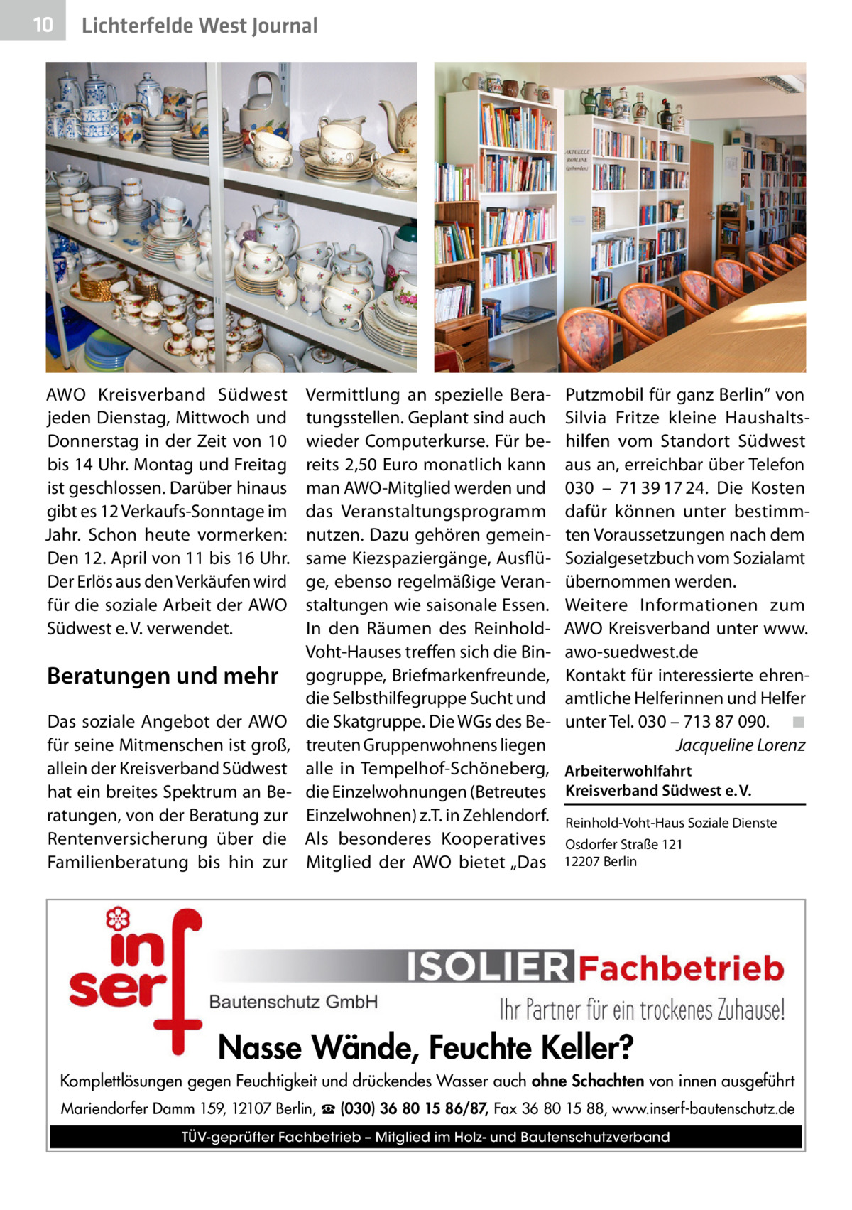 10  Lichterfelde West Journal  AWO Kreisverband Südwest jeden Dienstag, Mittwoch und Donnerstag in der Zeit von 10 bis 14 Uhr. Montag und Freitag ist geschlossen. Darüber hinaus gibt es 12 Verkaufs-Sonntage im Jahr. Schon heute vormerken: Den 12. April von 11 bis 16 Uhr. Der Erlös aus den Verkäufen wird für die soziale Arbeit der AWO Südwest e. V. verwendet.  Beratungen und mehr Das soziale Angebot der AWO für seine Mitmenschen ist groß, allein der Kreisverband Südwest hat ein breites Spektrum an Beratungen, von der Beratung zur Rentenversicherung über die Familienberatung bis hin zur  Vermittlung an spezielle Beratungsstellen. Geplant sind auch wieder Computerkurse. Für bereits 2,50 Euro monatlich kann man AWO-Mitglied werden und das Veranstaltungsprogramm nutzen. Dazu gehören gemeinsame Kiezspaziergänge, Ausflüge, ebenso regelmäßige Veranstaltungen wie saisonale Essen. In den Räumen des ReinholdVoht-Hauses treffen sich die Bingogruppe, Briefmarkenfreunde, die Selbsthilfegruppe Sucht und die Skatgruppe. Die WGs des Betreuten Gruppenwohnens liegen alle in Tempelhof-Schöneberg, die Einzelwohnungen (Betreutes Einzelwohnen) z.T. in Zehlendorf. Als besonderes Kooperatives Mitglied der AWO bietet „Das  Putzmobil für ganz Berlin“ von Silvia Fritze kleine Haushaltshilfen vom Standort Südwest aus an, erreichbar über Telefon 030 – 71 39 17 24. Die Kosten dafür können unter bestimmten Voraussetzungen nach dem Sozialgesetzbuch vom Sozialamt übernommen werden. Weitere Informationen zum AWO Kreisverband unter www. awo-suedwest.de Kontakt für interessierte ehrenamtliche Helferinnen und Helfer unter Tel. 030 – 713 87 090.� ◾ � Jacqueline Lorenz Arbeiterwohlfahrt Kreisverband Südwest e. V. Reinhold-Voht-Haus Soziale Dienste Osdorfer Straße 121 12207 Berlin  Nasse Wände, Feuchte Keller? Komplettlösungen gegen Feuchtigkeit und drückendes Wasser auch ohne Schachten von innen ausgeführt Mariendorfer Damm 159, 12107 Berlin, ☎ (030) 36 80 15 86/87, Fax 36 80 15 88, www.inserf-bautenschutz.de TÜV-geprüfter Fachbetrieb – Mitglied im Holz- und Bautenschutzverband