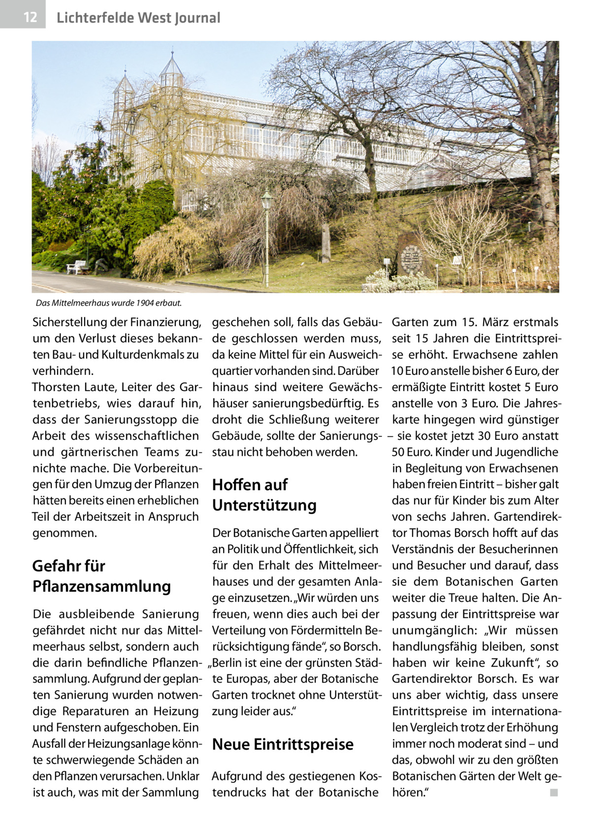 12  Lichterfelde West Journal  Das Mittelmeerhaus wurde 1904 erbaut.  Sicherstellung der Finanzierung, um den Verlust dieses bekannten Bau- und Kulturdenkmals zu verhindern. Thorsten Laute, Leiter des Gartenbetriebs, wies darauf hin, dass der Sanierungsstopp die Arbeit des wissenschaftlichen und gärtnerischen Teams zunichte mache. Die Vorbereitungen für den Umzug der Pflanzen hätten bereits einen erheblichen Teil der Arbeitszeit in Anspruch genommen.  Gefahr für Pflanzensammlung  geschehen soll, falls das Gebäude geschlossen werden muss, da keine Mittel für ein Ausweichquartier vorhanden sind. Darüber hinaus sind weitere Gewächshäuser sanierungsbedürftig. Es droht die Schließung weiterer Gebäude, sollte der Sanierungsstau nicht behoben werden.  Hoffen auf Unterstützung Der Botanische Garten appelliert an Politik und Öffentlichkeit, sich für den Erhalt des Mittelmeerhauses und der gesamten Anlage einzusetzen. „Wir würden uns freuen, wenn dies auch bei der Verteilung von Fördermitteln Berücksichtigung fände“, so Borsch. „Berlin ist eine der grünsten Städte Europas, aber der Botanische Garten trocknet ohne Unterstützung leider aus.“  Die ausbleibende Sanierung gefährdet nicht nur das Mittelmeerhaus selbst, sondern auch die darin befindliche Pflanzensammlung. Aufgrund der geplanten Sanierung wurden notwendige Reparaturen an Heizung und Fenstern aufgeschoben. Ein Ausfall der Heizungsanlage könn- Neue Eintrittspreise te schwerwiegende Schäden an den Pflanzen verursachen. Unklar Aufgrund des gestiegenen Kosist auch, was mit der Sammlung tendrucks hat der Botanische  Garten zum 15.  März erstmals seit 15  Jahren die Eintrittspreise erhöht. Erwachsene zahlen 10 Euro anstelle bisher 6 Euro, der ermäßigte Eintritt kostet 5 Euro anstelle von 3 Euro. Die Jahreskarte hingegen wird günstiger – sie kostet jetzt 30 Euro anstatt 50 Euro. Kinder und Jugendliche in Begleitung von Erwachsenen haben freien Eintritt – bisher galt das nur für Kinder bis zum Alter von sechs Jahren. Gartendirektor Thomas Borsch hofft auf das Verständnis der Besucherinnen und Besucher und darauf, dass sie dem Botanischen Garten weiter die Treue halten. Die Anpassung der Eintrittspreise war unumgänglich: „Wir müssen handlungsfähig bleiben, sonst haben wir keine Zukunft“, so Gartendirektor Borsch. Es war uns aber wichtig, dass unsere Eintrittspreise im internationalen Vergleich trotz der Erhöhung immer noch moderat sind – und das, obwohl wir zu den größten Botanischen Gärten der Welt gehören.“ ◾