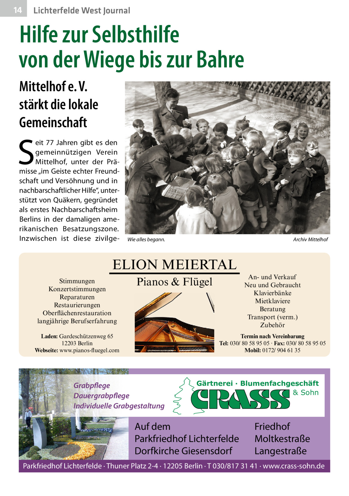 14  Lichterfelde West Journal  Hilfe zur Selbsthilfe von der Wiege bis zur Bahre Mittelhof e. V. stärkt die lokale Gemeinschaft  S  eit 77  Jahren gibt es den gemeinnützigen Verein Mittelhof, unter der Prämisse „im Geiste echter Freundschaft und Versöhnung und in nachbarschaftlicher Hilfe“, unterstützt von Quäkern, gegründet als erstes Nachbarschaftsheim Berlins in der damaligen amerikanischen Besatzungszone. Inzwischen ist diese zivilge Wie alles begann.  Archiv Mittelhof  ELION MEIERTAL Stimmungen Konzertstimmungen Reparaturen Restaurierungen Oberflächenrestauration langjährige Berufserfahrung  An- und Verkauf Neu und Gebraucht Klavierbänke Mietklaviere Beratung Transport (verm.) Zubehör  Pianos & Flügel  Laden: Gardeschützenweg 65 12203 Berlin Webseite: www.pianos-fluegel.com  Termin nach Vereinbarung Tel: 030/ 80 58 95 05 · Fax: 030/ 80 58 95 05 Mobil: 0172/ 904 61 35  Grabpflege Dauergrabpflege Individuelle Grabgestaltung  Gärtnerei · Blumenfachgeschäft & Sohn  Auf dem Parkfriedhof Lichterfelde Dorfkirche Giesensdorf  Friedhof Moltkestraße Langestraße  Parkfriedhof Lichterfelde · Thuner Platz 2-4 · 12205 Berlin · T 030/817 31 41 · www.crass-sohn.de