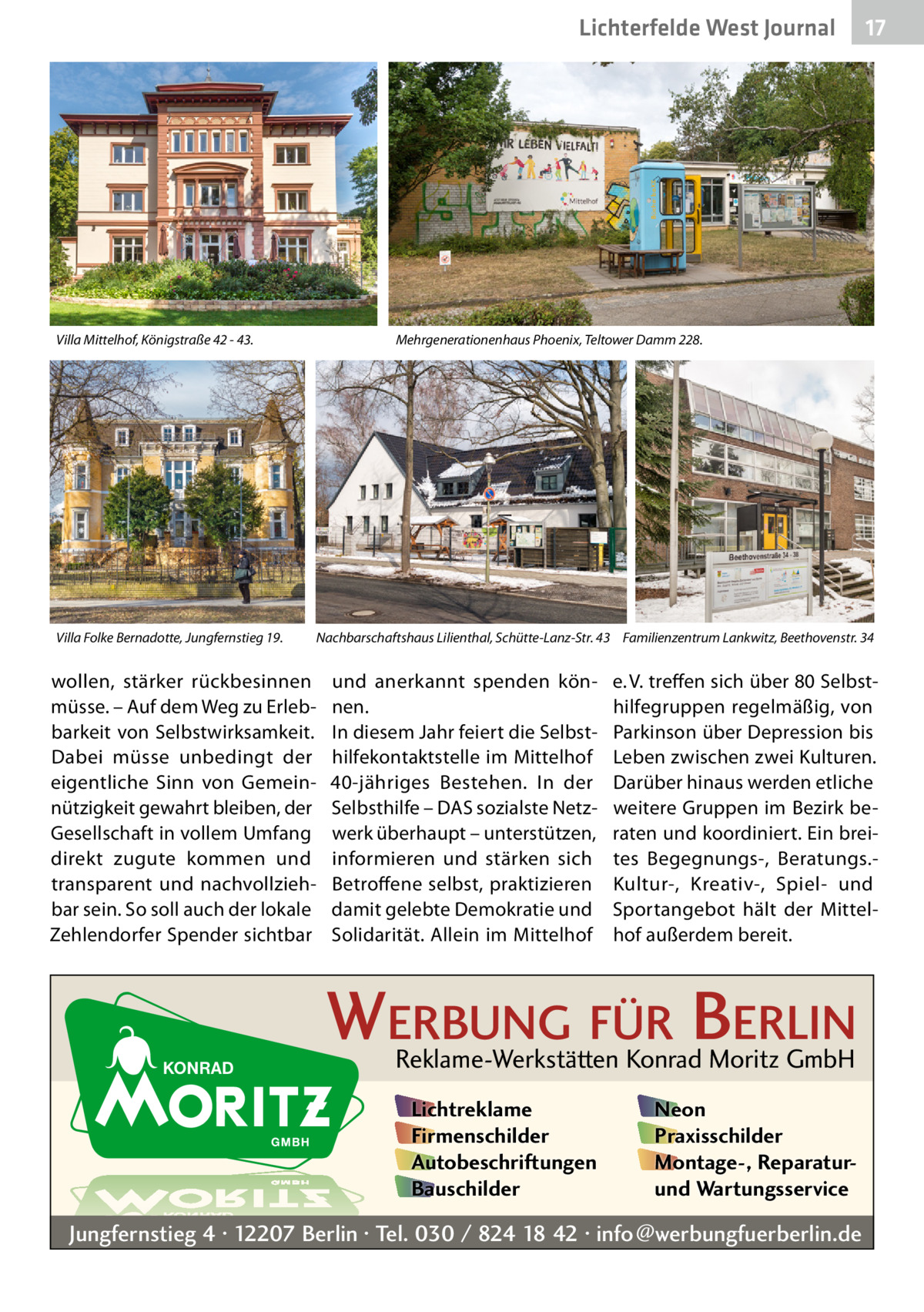 Lichterfelde West Journal  Villa Mittelhof, Königstraße 42 - 43.  Villa Folke Bernadotte, Jungfernstieg 19.  17 17  Mehrgenerationenhaus Phoenix, Teltower Damm 228.  Nachbarschaftshaus Lilienthal, Schütte-Lanz-Str. 43 Familienzentrum Lankwitz, Beethovenstr. 34  wollen, stärker rückbesinnen müsse. – Auf dem Weg zu Erlebbarkeit von Selbstwirksamkeit. Dabei müsse unbedingt der eigentliche Sinn von Gemeinnützigkeit gewahrt bleiben, der Gesellschaft in vollem Umfang direkt zugute kommen und transparent und nachvollziehbar sein. So soll auch der lokale Zehlendorfer Spender sichtbar  und anerkannt spenden können. In diesem Jahr feiert die Selbsthilfekontaktstelle im Mittelhof 40-jähriges Bestehen. In der Selbsthilfe – DAS sozialste Netzwerk überhaupt – unterstützen, informieren und stärken sich Betroffene selbst, praktizieren damit gelebte Demokratie und Solidarität. Allein im Mittelhof  e. V. treffen sich über 80 Selbsthilfegruppen regelmäßig, von Parkinson über Depression bis Leben zwischen zwei Kulturen. Darüber hinaus werden etliche weitere Gruppen im Bezirk beraten und koordiniert. Ein breites Begegnungs-, Beratungs.Kultur-, Kreativ-, Spiel- und Sportangebot hält der Mittelhof außerdem bereit.  WERBUNG FÜR BERLIN Reklame-Werkstätten Konrad Moritz GmbH Lichtreklame Firmenschilder Autobeschriftungen Bauschilder  Neon Praxisschilder Montage-, Reparaturund Wartungsservice  Jungfernstieg 4 · 12207 Berlin · Tel. 030 / 824 18 42 · info@werbungfuerberlin.de
