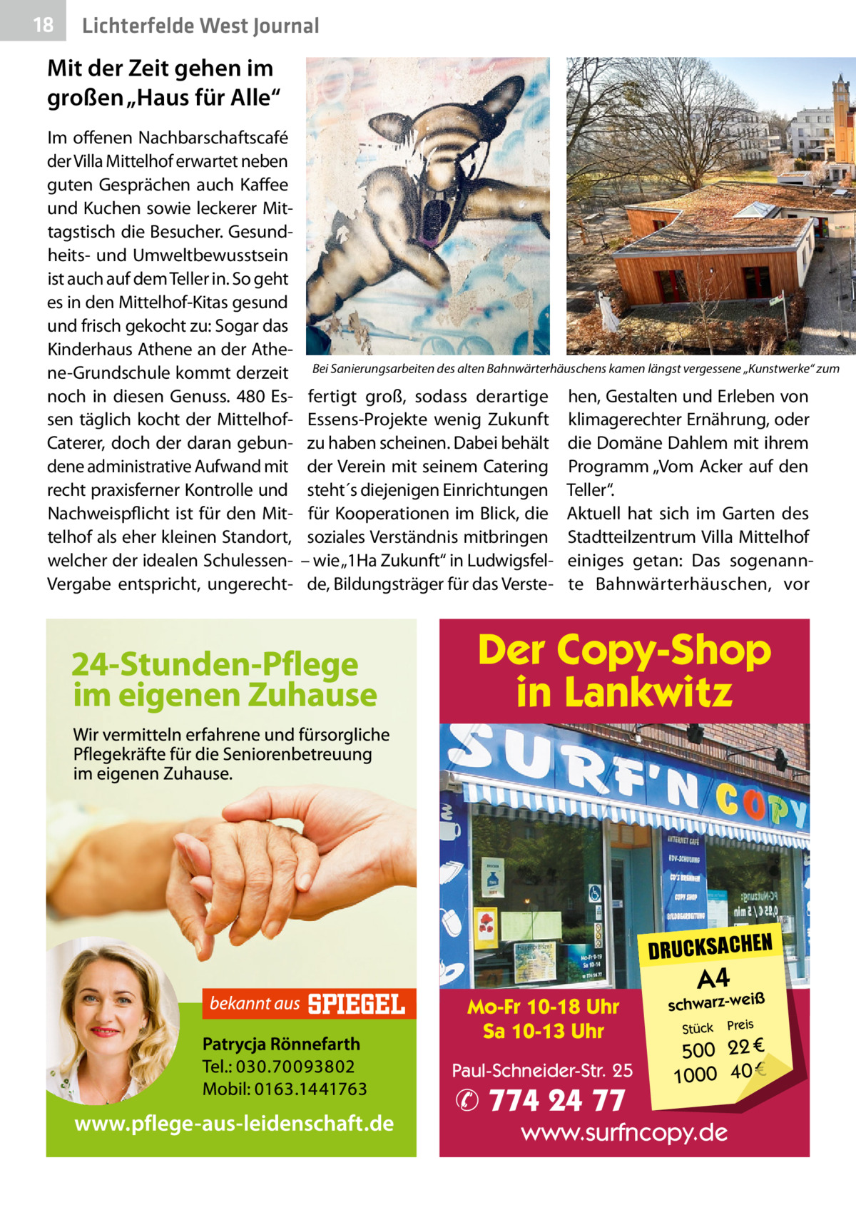 18  Lichterfelde West Journal  Mit der Zeit gehen im großen „Haus für Alle“ Im offenen Nachbarschaftscafé der Villa Mittelhof erwartet neben guten Gesprächen auch Kaffee und Kuchen sowie leckerer Mittagstisch die Besucher. Gesundheits- und Umweltbewusstsein ist auch auf dem Teller in. So geht es in den Mittelhof-Kitas gesund und frisch gekocht zu: Sogar das Kinderhaus Athene an der Athene-Grundschule kommt derzeit noch in diesen Genuss. 480  Essen täglich kocht der MittelhofCaterer, doch der daran gebundene administrative Aufwand mit recht praxisferner Kontrolle und Nachweispflicht ist für den Mittelhof als eher kleinen Standort, welcher der idealen SchulessenVergabe entspricht, ungerecht Bei Sanierungsarbeiten des alten Bahnwärterhäuschens kamen längst vergessene „Kunstwerke“ zum  fertigt groß, sodass derartige Essens-Projekte wenig Zukunft zu haben scheinen. Dabei behält der Verein mit seinem Catering steht´s diejenigen Einrichtungen für Kooperationen im Blick, die soziales Verständnis mitbringen – wie „1Ha Zukunft“ in Ludwigsfelde, Bildungsträger für das Verste hen, Gestalten und Erleben von klimagerechter Ernährung, oder die Domäne Dahlem mit ihrem Programm „Vom Acker auf den Teller“. Aktuell hat sich im Garten des Stadtteilzentrum Villa Mittelhof einiges getan: Das sogenannte Bahnwärterhäuschen, vor  Der Copy-Shop in Lankwitz  DRUCKSACHEN Mo-Fr 10-18 Uhr Sa 10-13 Uhr Paul-Schneider-Str. 25  ✆ 774 24 77  A4  schwarz-weiß Stück  Preis  500 22 € 1000 40 €  www.surfncopy.de