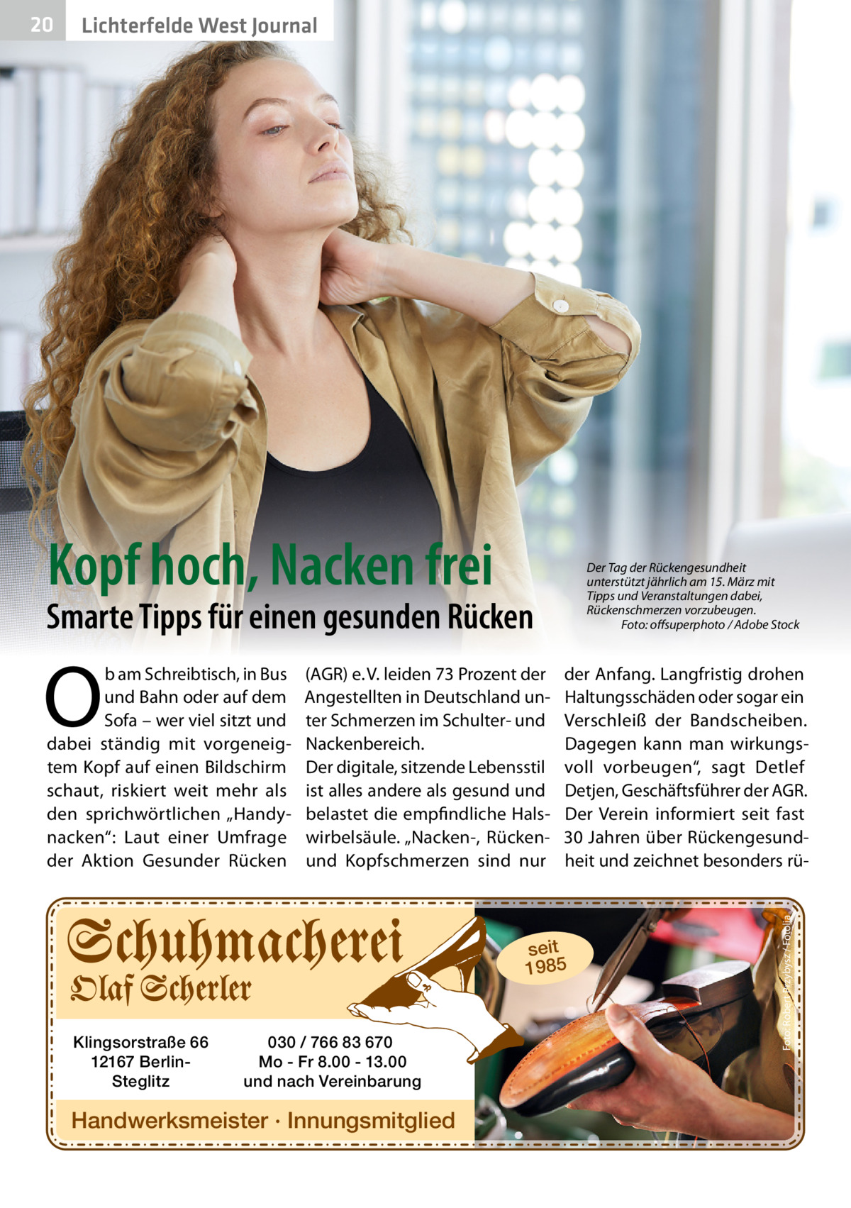 Lichterfelde West Journal  Kopf hoch, Nacken frei  Der Tag der Rückengesundheit unterstützt jährlich am 15. März mit Tipps und Veranstaltungen dabei, Rückenschmerzen vorzubeugen. Foto: oﬀsuperphoto / Adobe Stock  Smarte Tipps für einen gesunden Rücken  O  b am Schreibtisch, in Bus und Bahn oder auf dem Sofa – wer viel sitzt und dabei ständig mit vorgeneigtem Kopf auf einen Bildschirm schaut, riskiert weit mehr als den sprichwörtlichen „Handynacken“: Laut einer Umfrage der Aktion Gesunder Rücken  (AGR) e. V. leiden 73 Prozent der Angestellten in Deutschland unter Schmerzen im Schulter- und Nackenbereich. Der digitale, sitzende Lebensstil ist alles andere als gesund und belastet die empfindliche Halswirbelsäule. „Nacken-, Rückenund Kopfschmerzen sind nur  der Anfang. Langfristig drohen Haltungsschäden oder sogar ein Verschleiß der Bandscheiben. Dagegen kann man wirkungsvoll vorbeugen“, sagt Detlef Detjen, Geschäftsführer der AGR. Der Verein informiert seit fast 30 Jahren über Rückengesundheit und zeichnet besonders rü seit 1985  Klingsorstraße 66 12167 BerlinSteglitz  030 / 766 83 670 Mo - Fr 8.00 - 13.00 und nach Vereinbarung  Handwerksmeister · Innungsmitglied  Foto: Robert Przybysz / Fotolia  20