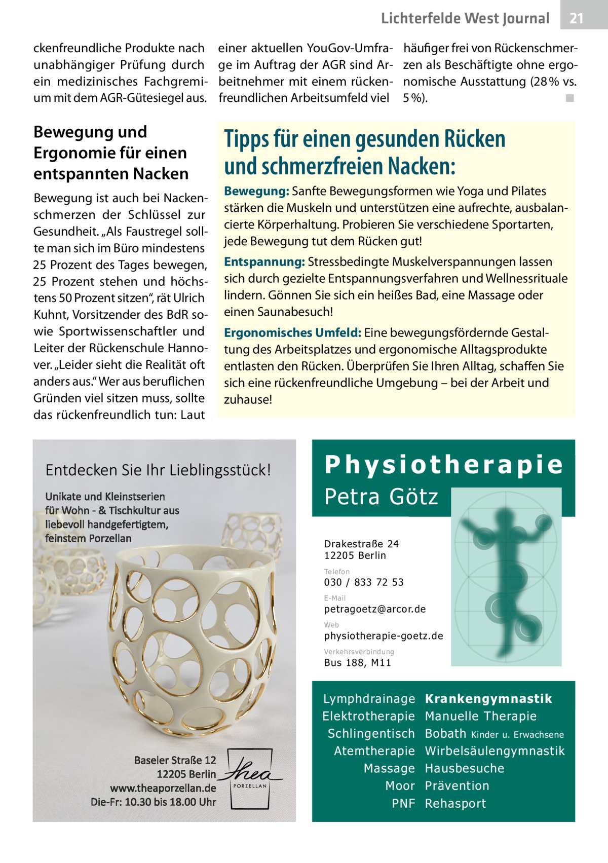 Lichterfelde West Gesundheit Journal ckenfreundliche Produkte nach unabhängiger Prüfung durch ein medizinisches Fachgremium mit dem AGR-Gütesiegel aus.  Bewegung und Ergonomie für einen entspannten Nacken Bewegung ist auch bei Nackenschmerzen der Schlüssel zur Gesundheit. „Als Faustregel sollte man sich im Büro mindestens 25 Prozent des Tages bewegen, 25  Prozent stehen und höchstens 50 Prozent sitzen“, rät Ulrich Kuhnt, Vorsitzender des BdR sowie Sportwissenschaftler und Leiter der Rückenschule Hannover. „Leider sieht die Realität oft anders aus.“ Wer aus beruflichen Gründen viel sitzen muss, sollte das rückenfreundlich tun: Laut  einer aktuellen YouGov-Umfrage im Auftrag der AGR sind Arbeitnehmer mit einem rückenfreundlichen Arbeitsumfeld viel  21 21  häufiger frei von Rückenschmerzen als Beschäftigte ohne ergonomische Ausstattung (28 % vs. 5 %). ◾  Tipps für einen gesunden Rücken und schmerzfreien Nacken: Bewegung: Sanfte Bewegungsformen wie Yoga und Pilates stärken die Muskeln und unterstützen eine aufrechte, ausbalancierte Körperhaltung. Probieren Sie verschiedene Sportarten, jede Bewegung tut dem Rücken gut! Entspannung: Stressbedingte Muskelverspannungen lassen sich durch gezielte Entspannungsverfahren und Wellnessrituale lindern. Gönnen Sie sich ein heißes Bad, eine Massage oder einen Saunabesuch! Ergonomisches Umfeld: Eine bewegungsfördernde Gestaltung des Arbeitsplatzes und ergonomische Alltagsprodukte entlasten den Rücken. Überprüfen Sie Ihren Alltag, schaffen Sie sich eine rückenfreundliche Umgebung – bei der Arbeit und zuhause!  Physiotherapie  Petra Götz Drakestraße 24 12205 Berlin Telefon  030 / 833 72 53 E-Mail  petragoetz@arcor.de Web  physiotherapie-goetz.de Verkehrsverbindung  Bus 188, M11  Lymphdrainage Elektrotherapie Schlingentisch Atemtherapie Massage Moor PNF  Krankengymnastik Manuelle Therapie Bobath Kinder u. Erwachsene Wirbelsäulengymnastik Hausbesuche Prävention Rehasport