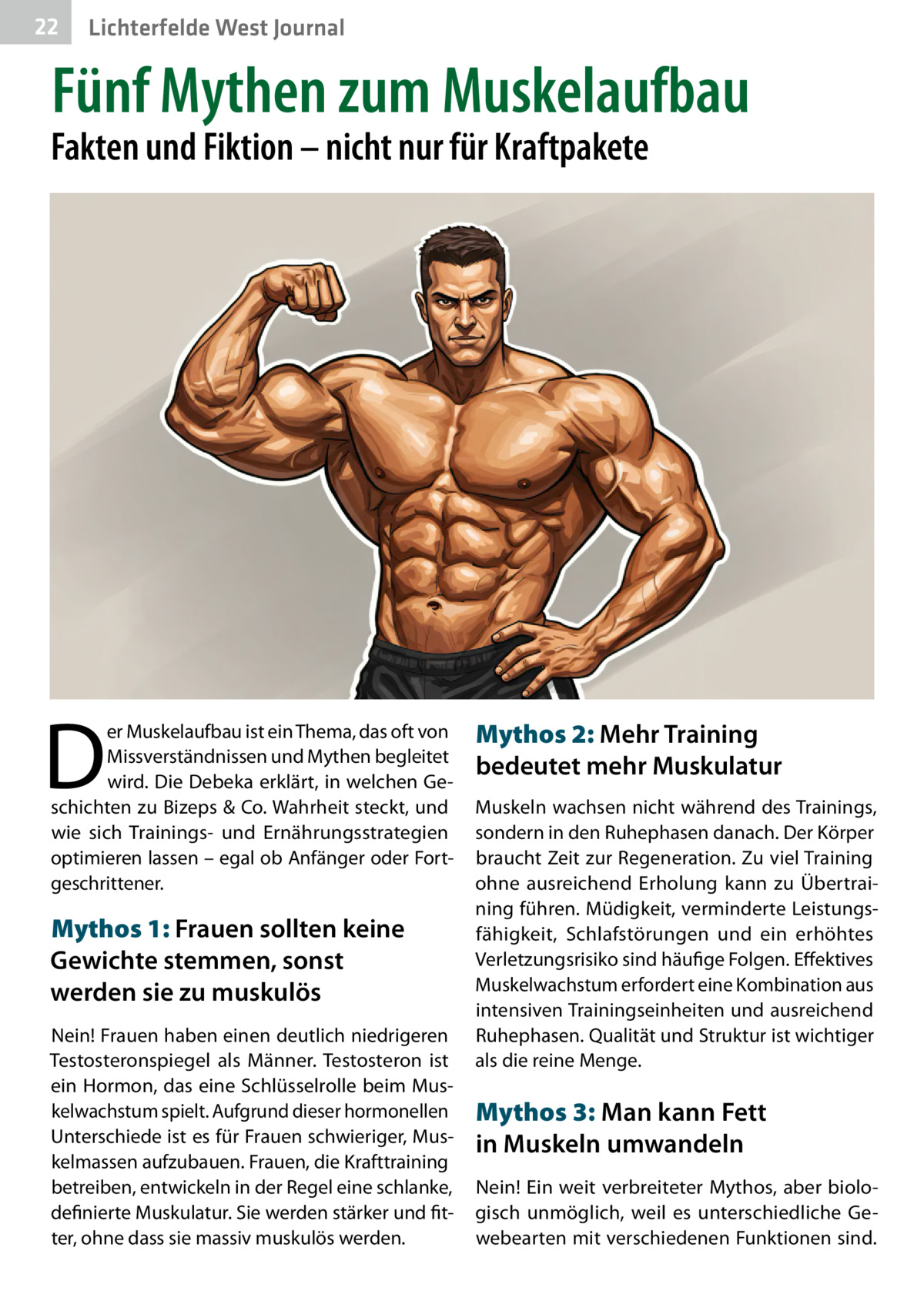 22  Gesundheit West Journal Lichterfelde  Fünf Mythen zum Muskelaufbau  Fakten und Fiktion – nicht nur für Kraftpakete  D  er Muskelaufbau ist ein Thema, das oft von Missverständnissen und Mythen begleitet wird. Die Debeka erklärt, in welchen Geschichten zu Bizeps & Co. Wahrheit steckt, und wie sich Trainings- und Ernährungsstrategien optimieren lassen – egal ob Anfänger oder Fortgeschrittener.  Mythos 1: Frauen sollten keine Gewichte stemmen, sonst werden sie zu muskulös Nein! Frauen haben einen deutlich niedrigeren Testosteronspiegel als Männer. Testosteron ist ein Hormon, das eine Schlüsselrolle beim Muskelwachstum spielt. Aufgrund dieser hormonellen Unterschiede ist es für Frauen schwieriger, Muskelmassen aufzubauen. Frauen, die Krafttraining betreiben, entwickeln in der Regel eine schlanke, definierte Muskulatur. Sie werden stärker und fitter, ohne dass sie massiv muskulös werden.  Mythos 2: Mehr Training bedeutet mehr Muskulatur Muskeln wachsen nicht während des Trainings, sondern in den Ruhephasen danach. Der Körper braucht Zeit zur Regeneration. Zu viel Training ohne ausreichend Erholung kann zu Übertraining führen. Müdigkeit, verminderte Leistungsfähigkeit, Schlafstörungen und ein erhöhtes Verletzungsrisiko sind häufige Folgen. Effektives Muskelwachstum erfordert eine Kombination aus intensiven Trainingseinheiten und ausreichend Ruhephasen. Qualität und Struktur ist wichtiger als die reine Menge.  Mythos 3: Man kann Fett in Muskeln umwandeln Nein! Ein weit verbreiteter Mythos, aber biologisch unmöglich, weil es unterschiedliche Gewebearten mit verschiedenen Funktionen sind.