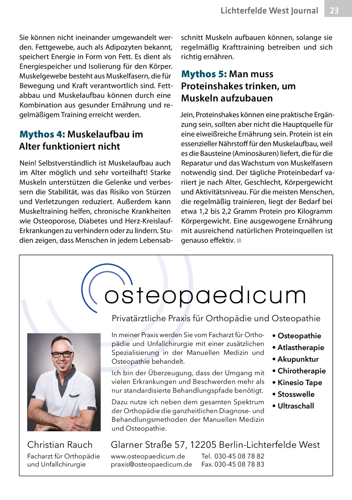 Lichterfelde West Gesundheit Journal  23 23  Sie können nicht ineinander umgewandelt wer- schnitt Muskeln aufbauen können, solange sie den. Fettgewebe, auch als Adipozyten bekannt, regelmäßig Krafttraining betreiben und sich speichert Energie in Form von Fett. Es dient als richtig ernähren. Energiespeicher und Isolierung für den Körper. Muskelgewebe besteht aus Muskelfasern, die für Mythos 5: Man muss Bewegung und Kraft verantwortlich sind. Fett- Proteinshakes trinken, um abbau und Muskelaufbau können durch eine Muskeln aufzubauen Kombination aus gesunder Ernährung und regelmäßigem Training erreicht werden. Jein, Proteinshakes können eine praktische Ergänzung sein, sollten aber nicht die Hauptquelle für eine eiweißreiche Ernährung sein. Protein ist ein Mythos 4: Muskelaufbau im essenzieller Nährstoff für den Muskelaufbau, weil Alter funktioniert nicht es die Bausteine (Aminosäuren) liefert, die für die Nein! Selbstverständlich ist Muskelaufbau auch Reparatur und das Wachstum von Muskelfasern im Alter möglich und sehr vorteilhaft! Starke notwendig sind. Der tägliche Proteinbedarf vaMuskeln unterstützen die Gelenke und verbes- riiert je nach Alter, Geschlecht, Körpergewicht sern die Stabilität, was das Risiko von Stürzen und Aktivitätsniveau. Für die meisten Menschen, und Verletzungen reduziert. Außerdem kann die regelmäßig trainieren, liegt der Bedarf bei Muskeltraining helfen, chronische Krankheiten etwa 1,2 bis 2,2 Gramm Protein pro Kilogramm wie Osteoporose, Diabetes und Herz-Kreislauf- Körpergewicht. Eine ausgewogene Ernährung Erkrankungen zu verhindern oder zu lindern. Stu- mit ausreichend natürlichen Proteinquellen ist dien zeigen, dass Menschen in jedem Lebensab- genauso effektiv. ◾  Privatärztliche Praxis für Orthopädie und Osteopathie In meiner Praxis werden Sie vom Facharzt für Orthopädie und Unfallchirurgie mit einer zusätzlichen Spezialisierung in der Manuellen Medizin und Osteopathie behandelt.  • Osteopathie  Ich bin der Überzeugung, dass der Umgang mit vielen Erkrankungen und Beschwerden mehr als nur standardisierte Behandlungspfade benötigt.  • Chirotherapie  Dazu nutze ich neben dem gesamten Spektrum der Orthopädie die ganzheitlichen Diagnose- und Behandlungsmethoden der Manuellen Medizin und Osteopathie.  • Atlastherapie • Akupunktur • Kinesio Tape • Stosswelle • Ultraschall  Christian Rauch  Glarner Straße 57, 12205 Berlin-Lichterfelde West  Facharzt für Orthopädie und Unfallchirurgie  www.osteopaedicum.de praxis@osteopaedicum.de  Tel. 030-45 08 78 82 Fax. 030-45 08 78 83