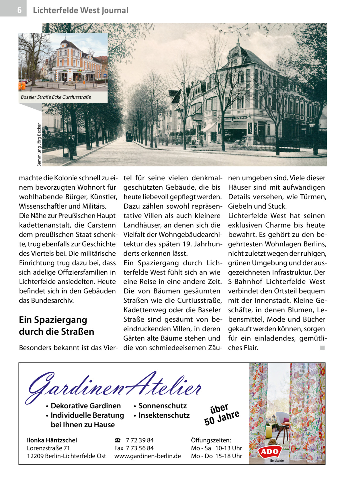 6  Lichterfelde West Journal  Sammlung Jörg Becker  Baseler Straße Ecke Curtiusstraße  machte die Kolonie schnell zu einem bevorzugten Wohnort für wohlhabende Bürger, Künstler, Wissenschaftler und Militärs. Die Nähe zur Preußischen Hauptkadettenanstalt, die Carstenn dem preußischen Staat schenkte, trug ebenfalls zur Geschichte des Viertels bei. Die militärische Einrichtung trug dazu bei, dass sich adelige Offiziersfamilien in Lichterfelde ansiedelten. Heute befindet sich in den Gebäuden das Bundesarchiv.  tel für seine vielen denkmalgeschützten Gebäude, die bis heute liebevoll gepflegt werden. Dazu zählen sowohl repräsentative Villen als auch kleinere Landhäuser, an denen sich die Vielfalt der Wohngebäudearchitektur des späten 19. Jahrhunderts erkennen lässt. Ein Spaziergang durch Lichterfelde West fühlt sich an wie eine Reise in eine andere Zeit. Die von Bäumen gesäumten Straßen wie die Curtiusstraße, Kadettenweg oder die Baseler Straße sind gesäumt von beEin Spaziergang eindruckenden Villen, in deren durch die Straßen Gärten alte Bäume stehen und Besonders bekannt ist das Vier- die von schmiedeeisernen Zäu GardinenAtelier • Dekorative Gardinen • Individuelle Beratung bei Ihnen zu Hause  Ilonka Häntzschel Lorenzstraße 71 12209 Berlin-Lichterfelde Ost  • Sonnenschutz • Insektenschutz  ☎ 7 72 39 84 Fax 7 73 56 84 www.gardinen-berlin.de  nen umgeben sind. Viele dieser Häuser sind mit aufwändigen Details versehen, wie Türmen, Giebeln und Stuck. Lichterfelde West hat seinen exklusiven Charme bis heute bewahrt. Es gehört zu den begehrtesten Wohnlagen Berlins, nicht zuletzt wegen der ruhigen, grünen Umgebung und der ausgezeichneten Infrastruktur. Der S-Bahnhof Lichterfelde West verbindet den Ortsteil bequem mit der Innenstadt. Kleine Geschäfte, in denen Blumen, Lebensmittel, Mode und Bücher gekauft werden können, sorgen für ein einladendes, gemütliches Flair. � ◾  über re h 50 Ja  Öffungszeiten: Mo - Sa 10-13 Uhr Mo - Do 15-18 Uhr