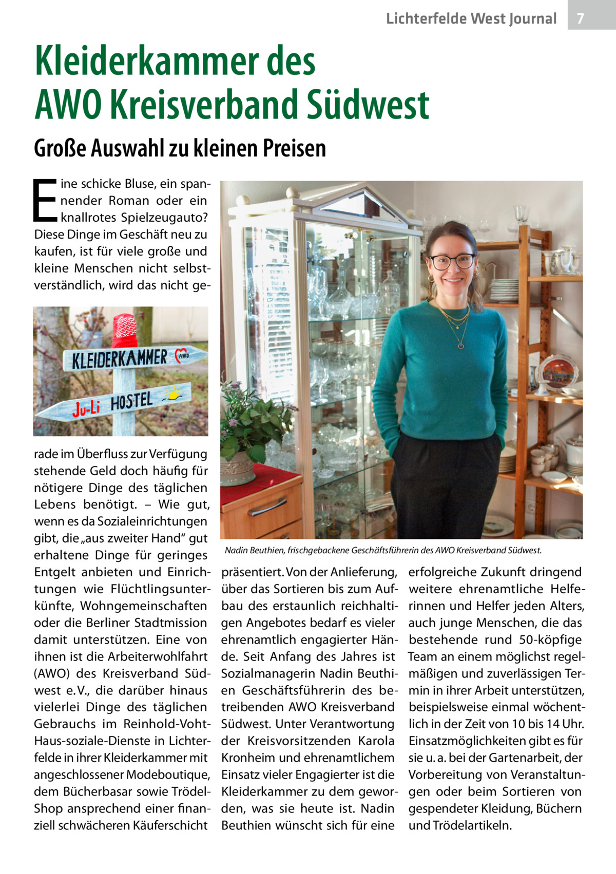 Lichterfelde West Gesundheit Journal  7 7  Kleiderkammer des AWO Kreisverband Südwest Große Auswahl zu kleinen Preisen  E  ine schicke Bluse, ein spannender Roman oder ein knallrotes Spielzeugauto? Diese Dinge im Geschäft neu zu kaufen, ist für viele große und kleine Menschen nicht selbstverständlich, wird das nicht ge rade im Überfluss zur Verfügung stehende Geld doch häufig für nötigere Dinge des täglichen Lebens benötigt. – Wie gut, wenn es da Sozialeinrichtungen gibt, die „aus zweiter Hand“ gut erhaltene Dinge für geringes Entgelt anbieten und Einrichtungen wie Flüchtlingsunterkünfte, Wohngemeinschaften oder die Berliner Stadtmission damit unterstützen. Eine von ihnen ist die Arbeiterwohlfahrt (AWO) des Kreisverband Südwest e. V., die darüber hinaus vielerlei Dinge des täglichen Gebrauchs im Reinhold-VohtHaus-soziale-Dienste in Lichterfelde in ihrer Kleiderkammer mit angeschlossener Modeboutique, dem Bücherbasar sowie TrödelShop ansprechend einer finanziell schwächeren Käuferschicht  Nadin Beuthien, frischgebackene Geschäftsführerin des AWO Kreisverband Südwest.  präsentiert. Von der Anlieferung, über das Sortieren bis zum Aufbau des erstaunlich reichhaltigen Angebotes bedarf es vieler ehrenamtlich engagierter Hände. Seit Anfang des Jahres ist Sozialmanagerin Nadin Beuthien Geschäftsführerin des betreibenden AWO Kreisverband Südwest. Unter Verantwortung der Kreisvorsitzenden Karola Kronheim und ehrenamtlichem Einsatz vieler Engagierter ist die Kleiderkammer zu dem geworden, was sie heute ist. Nadin Beuthien wünscht sich für eine  erfolgreiche Zukunft dringend weitere ehrenamtliche Helferinnen und Helfer jeden Alters, auch junge Menschen, die das bestehende rund 50-köpfige Team an einem möglichst regelmäßigen und zuverlässigen Termin in ihrer Arbeit unterstützen, beispielsweise einmal wöchentlich in der Zeit von 10 bis 14 Uhr. Einsatzmöglichkeiten gibt es für sie u. a. bei der Gartenarbeit, der Vorbereitung von Veranstaltungen oder beim Sortieren von gespendeter Kleidung, Büchern und Trödelartikeln.